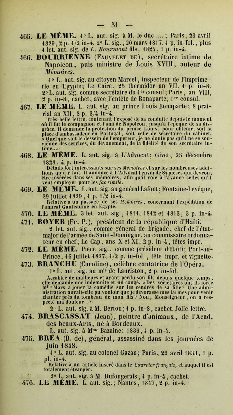 465. LE MÊME, -l» L. aut. sig. à M. le duc .... ; Paris, 23 avril \ 829,2 p. 1 /2 in-4. 2“ L. sig., 20 mars 1817,1 p. in-fol., plus 1 let. aut. sig. de L. Bourmont fils, 1824, 1 p. ln-4. 466. BOURRIENIVE (Fauvelet de), secrétaire intime de Napoléon, puis ministre de Louis XVIII, auteur de Mémoires. 1® L. aut. sig. au citoyen Marcel, inspecteur de l’imprime- rie en Egypte; Le Caire, 25 thermidor an YII, 1 p. in-8. 2® L. aut. sig. comme secrétaire du 1®''consul ; Paris, an VllI, 2 p. in-8, cachet, avec l’entête de Bonaparte, l®'' consul. 467. LE MÊME. L. aut. sig. au prince Louis Bonaparte ; 8 prai- rial an XII, 3 p. 3/4 in-4. Très-belle lettre, contenant l’exposé de sa conduite depuis le moment où il fut le compagnon et l’ami de Napoléon .jusqu’à l’époque de sa dis- grâce. Il demande la protection du prince Louis, pour obtenir, soit la place d’ambassadeur en Portugal, soit celle de secrétaire du cabinet. « Quelque soit le dessein de l’empereur, je ne doute pas qu’il ne se sou- vienne des services, du dévouement, de la fidélité de son secrétaire in- time...»^ 468. LE MÊME. L. aut. sig. à L’Advocat; Givet, 25 décembre 1828, 4 p. in-4. Détails fort intéressants sur ses Mémoires et sur les nombreuses addi- tions qu’il y fait. 11 annonce à L’Advocat l’envoi de 84 pièces qui devront être insérées dans ses mémoires, afin qu’il voie à l’avance celles qu’il veut employer pour les fac simile. 469. LE MEME. L. aut. sig. au général Lafont; Fontaine-Levêque, 29 juillet 1829,1 p. 1 /2 in-4. Relative à un passage de ses Mémoires, concernant l’expédition de l’amiral^ Ganteaume en Egypte. 470. LE MÊME. 3 let. aut. sig., 1811, 1812 et 1813, 3 p. in-4. 471. BOYER (Fr. P.), président de la république d’Haïti. 2 let. aut. sig., comme général de brigade, chef de l’état- major de l’armée de Saint-Domingue, au commissaire ordonna- teur en chef ; Le Cap, ans X et XI, 2 p. in-4, têtes impr. 472. LE MÊME. Pièce .sig., comme président d’Haïti; Port-au- Prince, 16 juillet 1827, 1/2 p. in-fol., tête impr. et vignette. 473. BRANCHU (Caroline), célèbre canlalrice de l'Opéra. 1® L. aut. sig. au m'® de Lauriston, 2 p. in-fol. Accablée de malheurs et ayant perdu son fils depuis quelque temps, elle demande une indemnité et un congé. «Des sociétaires ont-ils force . M»e Mars à jouer la comédie sur les cendres de sa fille? Une admi- nistration aurait-elle pu vouloir que jedévorasse mes larmes pour venir chanter près du tombeau de mon fils? Non, Monseigneur, on a res- pecté ma douleur...» 2® L. aut. sig. à M. Berlon ; 1 p. in-8, cachet. Jolie lettre. 474. BRASCASSAT (Jean), peintre d’animaux, de l’Acad. des beaux-Âris, né à Bordeaux. L. aut. sig. à M“® Bazaine; 1836,1 p. in-4. 475. BRÊA (B. de), général, assassiné dans les Journées de juin 1848. 1® L. aut. sig. au colonel Gazan; Paris, 26 avril 1833, 1 p. pl. in-4. Relative à un article inséré dans le Courrier français, et auquel il est totalement étranger. 2® 4 aut. sig. à M. Dufougerais, 1 p. in-4, cachet. 476. LE MÊME. L. aut. sig.; Nantes, 1847, 2 p. in-4.