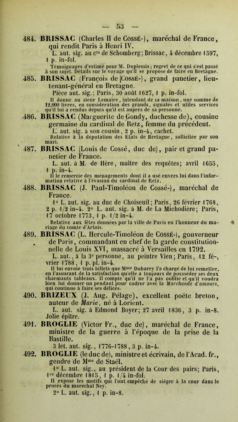 484. BRISSAC (Charles II de CossÉ-), maréchal de France, qui rendit Paris à Henri IV. L. aut. sig. au c‘e de Scliomberg; Brissac, 4 décembre 1S97, \ p. in-fol. Témoignages d’estime pourM. Duplessis; regret de ce qui s’est passé à son sujet. Détails sur le voyage qu’il se propose de faire en Bretagne. 485. BRISSAC (François de [CossÉ-), grand panelier, lieu- tenant-général en Bretagne. Pièce aut. sig.; Paris, 30 août 1627,1 p. in-fol. Il donne.au sieur Lemaire, intendant de sa mai.son , une somme de 12,000 livres, en considération des grands, signalés et utiles services qu’il lui a rendus depuis qu’il est auprès de sa personne. 486. BRISSAC (Maigtierilc de Condy, duchesse de), cousine germaine du cardinal de Retz, femme du précédent. L' aut. sig. à son cousin, 2 p. in-4, cachet. Relative à la dépiilalion des Etals de Bretagne, sollicitée par son mari. 487. BRISSAC (Louis de Cossé, duc de), pair et grand pa- netier de France. L. aut. à M. de Hère, maître des requêtes; avril 1655, 1 p. in-4. Il le remercie des ménagements dont il a usé envers lui dans l’infor- mation relative à l’évasion du cardinal de Retz. 488. BRISSAC (J. Paul-Tiraoléon de Cossé-), maréchal de France. 10 L. aut. sig. au duc de Choiseuil ; Paris, 26 février 1768, 2 p. 1/2 in-4. 2“ L. aut. sig. à M. de La Michodière; Paris, 17 octobre 1773,1 p. 1/2 in-4. Relative aux fêles données par la ville de Paris en l’honneur du ma- 4 riage du comte d’Artois. 489. BRISSAC (L. Hercule-Timoléon de Cossé-), gouverneur , de Paris, commandant en chef de la garde constitution- nelle de Louis XVI, massacré à Versailles en 1792. L. aut., à la 3® personne, au peintre Vien; Paris, 12 fé-, vrier 1788, 1 p. pl. in-4. 11 lui envoie trois billets que Dubarry l’a chargé de lui remettre, en l’assurant de la satisfaction qu’elle a toujours de possséder ses deux charmants tableaux. 11 compte qu’il ne l’a pas oublié et qu’il voudra bien lui donner un pendant pour cadrer avec la Marchande d’amours, qui continue à faire ses délices. 490. BRIZEUX (J. Aug. Pélage), excellent poète breton, auteur de Marie, né à Lorient. L. aut. sig. à Edmond Boyer; 27 avril 1836, 3 p. in-8. Jolie épître. 491. BROGLIE (Victor Fr., duc de), maréchal de France, ministre de la guerre à l'époque de la prise de la Bastille. 3 let. aut. sig., 1776-1788,3 p. in-4. 492. BROGLIE (le duc de), ministre et écrivain, del'Acad. fr., gendre de de Staël. 1“ L. aut. sig., au président de la Cour des pairs; Paris, l décembre 1815, 1 p. 1/4 in-fol. Il expose les motifs qui l’ont empêché de siéger à la cour dans le procès du maréchal Ney. 2“ L. aut. sig., 1 p. in-8.