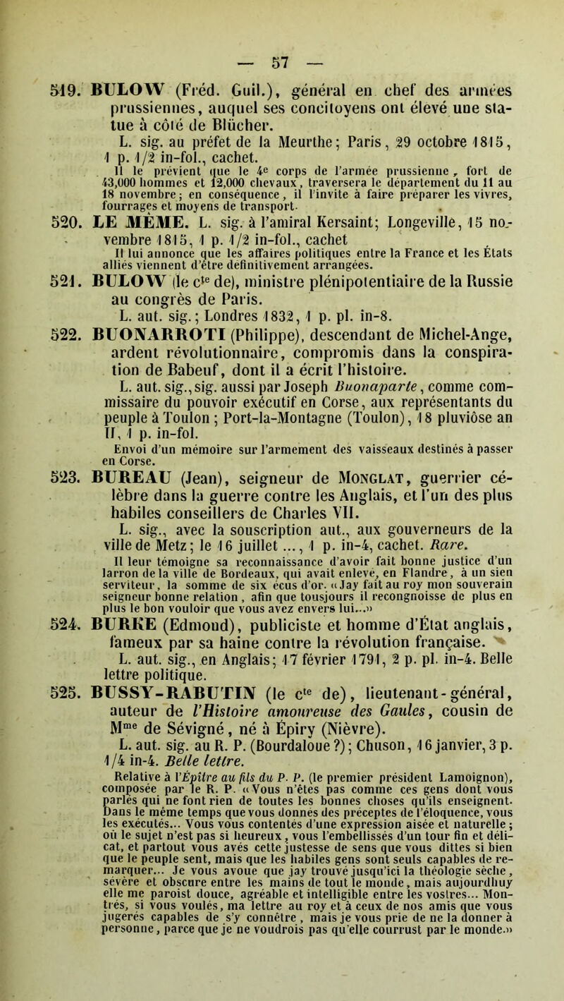 519. BULOW (Fréd. Gtiil,), général en chef des années prussiennes, auquel ses conciloyens onl élevé une sla- lue à côié de Blücher. L. sig. au préfet de la Meurthe; Paris, 29 octobre 1815, 1 p. 1/2 in-fol., cachet. Il le prévient que le 4« corps (le l’armée prussienne , fort de 43,000 hommes et 12,000 chevaux, traversera le département du 11 au 18 novembre ; en conséquence, il l’invite à faire préparer les vivres, fourrages et moyens de transport. 520. LE MÊME. L. sig. à l’amiral Kersaint; Longeville, 15 no- vembre 1815, 1 p. 1/2 in-fol., cachet Il lui annonce que les affaires politiques entre la France et les États alliés viennent d’étre définitivement arrangées. 521. BULOW (le de), ministre plénipoientiaire de la Russie au congrès de Paris. L. aut. sig.; Londres 1832, 1 p. pl. in-8. 522. BUONARROTI (Philippe), descendant de Michel-Ange, ardent révolutionnaire, compromis dans la conspira- tion de Babeuf, dont il a écrit Phistoire. L. aut. sig., sig. aussi par Joseph Buonaparte ^ comme com- missaire du pouvoir exécutif en Corse, aux représentants du peuple à Toulon ; Port-la-Montagne (Toulon), 18 pluviôse an TI, 1 p. in-fol. Envoi d’un mémoire sur l’armement des vaisseaux destinés à passer en Corse. 523. BUREAU (Jean), seigneur de Monglat, guerrier cé- lèbre dans la guerre contre les Anglais, et l’un des plus habiles conseillers de Charles Vil. L. sig., avec la souscription aut., aux gouverneurs de la ville de Metz ; le 16 juillet..., 1 p. in-4, cachet. Rare. Il leur témoigne sa reconnaissance d’avoir fait bonne justice d’un larron delà ville de Bordeaux, qui avait enlevé, en Flandre, à un sien serviteur, la somme de six écus d’or. «eJay fait au roy mon souverain seigneur bonne relation , afin que tousjours il recongnoisse de plus en plus le bon vouloir que vous avez envers lui...» 524. BURKE (Edmond), publiciste et homme d’Élat anglais, fameux par sa haine contre la révolution française. L. aut. sig., en Anglais; 17 février 1791, 2 p. pl. ln-4. Belle lettre politique. 525. BUSSY-RABUTIN (le c*® de), lieutenant-général, auteur de VHisloire amoureuse des Gaules, cousin de M“® de Sévigné, né à Épiry (Nièvre). L. aut. sig. au R. P. (Bourdalôue ?) ; Chtison, 16 janvier, 3 p. 1/4 in-4. Belle lettre. Relative à VÈpilre au fils du P- P. (le premier président Lamoignon), composée par le R. P. «Vous n’étes pas comme ces gens dont vous Barles qui ne font rien de toutes les bonnes choses qu’ils enseignent- ans le même temps que vous donnés des préceptes de l’éloquence, vous les exécutés... Vous vous contentés d’une expression aisée et naturelle ; où le sujet n’est pas si heureux, vous l’embellissés d’un tour fin et déli- cat, et partout vous avés cette justesse de sens que vous dittes si bien que le peuple sent, mais que les habiles gens sont seuls capables de re- marquer... Je vous avoue que jay trouvé jusqu’ici la théologie sèche , sévère et obsenre entre les mains de tout le monde, mais aujourdhuy elle me paroist douce, agréable et intelligible entre les voslres... Mon- trés, si vous voulés, ma lettre au roy et à ceux de nos amis que vous jugerés capables de s’y connêtre , mais je vous prie de ne la donner à personne, parce que je ne voudrois pas qu elle courrust par le monde.»