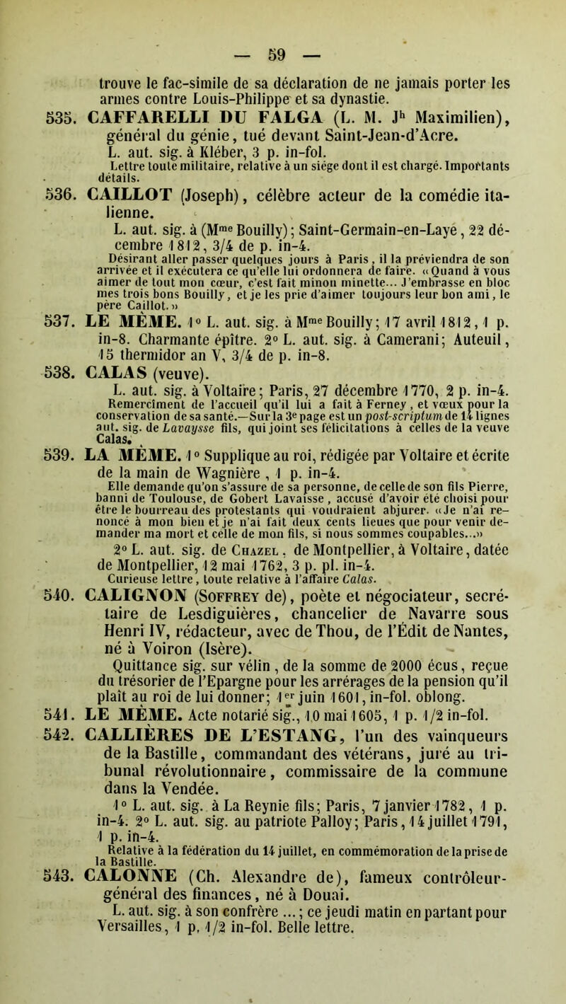 trouve le fac-simile de sa déclaration de ne jamais porter les armes contre Louis-Philippo et sa dynastie. 535. CAFFARELLI DU FALGA (L. M. Maximilien), général du génie, tué devant Saint-Jean-d’Acre. L. aut. sig. à Kléber, 3 p. in-fol. Lettre toute militaire, relative à un siège dont il est chargé. Importants détails. .536. CAILLOT (Joseph), célèbre acteur de la comédie ita- lienne. L. aut. sig. à (M™« Bouilly) ; Saint-Germain-en-Laye, 22 dé- cembre 18I2, 3/4 de p. in-4. Désirant aller passer quelques jours à Paris , il la préviendra de son arrivée et il exécutera ce qu’elle lui ordonnera de faire. » Quand à vous aimer de tout mon cœur, c’est fait rainon minette... J’embrasse en bloc mes trois bons Bouilly, et je les prie d’aimer toujours leur bon ami, le père Caillot.» 537. LE MÊME. L. aut. sig. à M™® Bouilly; 17 avril 1812,1 p. in-8. Charmante épître. 2“ L. aut. sig. à Camerani; Auteuil, 1S thermidor an V, 3/4 de p. in-8. 538. CALAS (veuve). L. aut. sig. à Voltaire; Paris, 27 décembre 1770, 2 p. in-4. Remerclment de l’accueil qu’il lui a fait à Ferney, et vœux pour la conservation de sa santé.—Sur la 3« page est un post-scriptum de 14 lignes aut. sig. de Laeaj/we fils, qui joint ses félicitations à celles de la veuve Calas. 539. LA MÊME. 1 “ Supplique au roi, rédigée par Voltaire et écrite de la main de Wagnière , 1 p. in-4. Elle demande qu’on s’assure de sa personne, decellede son fils Pierre, banni de Toulouse, de Gobert Lavaisse , accusé d’avoir été choisi pour être le bourreau des protestants qui voudraient abjurer. «Je n’ai re- noncé à mon bien et je n’ai fait deux cents lieues que pour venir de- mander ma mort et celle de mon fils, si nous sommes coupables...» 2® L. aut. sig. de Chazel , de Montpellier, à Voltaire, datée de Montpellier, 12 mai 1762, 3 p. pl. in-4. Curieuse lettre, toute relative à l’affaire Calas. 540. CALIGNON (Soffrey de), poète et négociateur, secré- taire de Lesdiguières, chancelier de Navarre sous Henri IV, rédacteur, avec deThou, de l’Édit de Nantes, né à Voiron (Isère). Quittance sig. sur vélin , de la somme de 2000 écus, reçue du trésorier de l’Epargne pour les arrérages de la pension qu’il plaît au roi de lui donner; 1 « juin 1601, in-fol. oblong. 541. LE MÊME. Acte notarié sig., 10 mai 1605,1 p. 1 /2 in-fol. 542. CALLIÈRES DE L’ESTANG, l’un des vainqueurs de la Bastille, commandant des vétérans, juré au tri- bunal révolutionnaire, commissaire de la commune dans la Vendée. 1“ L. aut. sig. àLaReynie fils; Paris, 7 janvier 1782, 1 p. in-4. 2® L. aut. sig. au patriote Palloy; Paris, 14 juillet 1791, 1 p. in-4. Relative à la fédération du 14 juillet, en commémoration de la prise de la Bastille. 543. GALONNE (Ch. Alexandre de), fameux contrôleur- général des finances, né à Douai. L. aut. sig. à son confrère ... ; ce jeudi matin en partant pour Versailles, 1 p, 1/2 in-fol. Belle lettre.