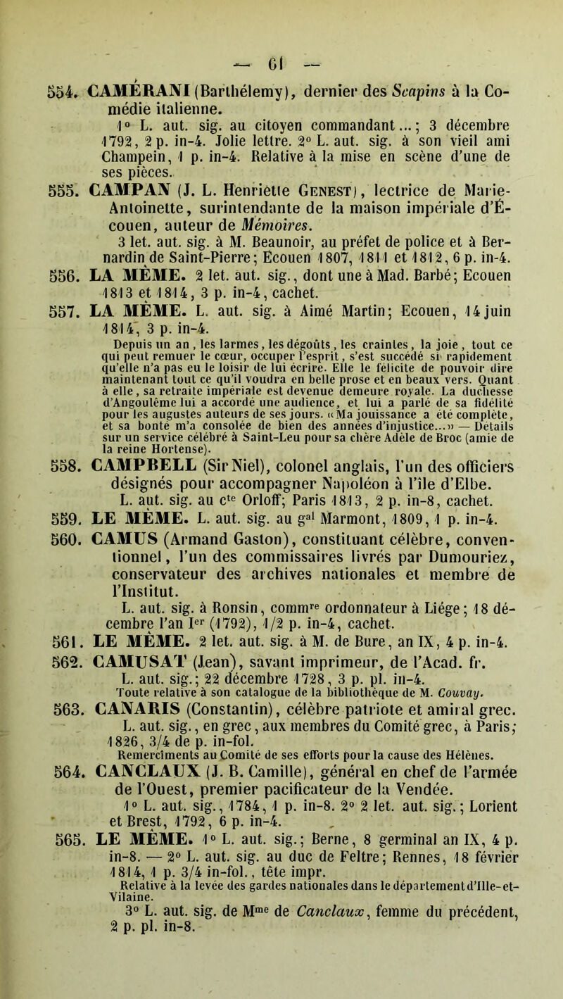 554. CAMÉRANI (Barlliélemy), dernier des Scapins à la Co- médie italienne. I L. aut. sig. au citoyen commandant...; 3 décembre 1792, 2 p. in-4. Jolie lettre. 2“ L. aut. sig. à son vieil ami Champein, 1 p. in-4. Relative à la mise en scène d’une de ses pièces. 555. CAMPAN (J. L. Henriette Genest), lectrice de Marie- Antoinette, surintendante de la maison impériale d’É- couen, auteur de Mémoires. 3 let. aut. sig. à M. Beaunoir, au préfet de police et à Ber- nardin de Saint-Pierre; Ëcouen 1807, 1811 et 1812,6 p. in-4. 556. LA MÊME. 2 let. aut. sig., dont uneàMad. Barbé; Ecouen 1813 et 1814, 3 p. in-4, cachet. 557. LA MÊME. L. aut. sig. à Aimé Martin; Ecouen, 14juin 1814' 3 p. in-4. Depuis un an , les larmes, les dégoûts, les craintes, la joie, tout ce qui peut remuer le cœur, occuper l’esprit, s’est succédé si' rapidement qu’elle n’a pas eu le loisir de lui écrire. Elle le félicite de pouvoir dire maintenant tout ce qu’il voudra en belle prose et en beaux vers. Quant à elle, sa retraite impériale est devenue demeure royale. La ducliesse d’Angoulême lui a accordé une audience, et lui a parlé de sa fidélité pour les augustes auteurs de ses jours. «Ma jouissance a été complète, et sa bonté m’a consolée de bien des années d’injustice...» — Détails sur un service célébré à Saint-Leu pour sa chère Adèle de Broc (amie de la reine Hortense). 558. CAMPBELL (SirNiel), colonel anglais, l’un des officiers désignés pour accompagner Napoléon à l’île d’Elbe. L. aut. sig. au c‘« Orloff; Paris 1813, 2 p. in-8, cachet. 559. LE MÊME. L. aut. sig. au g®> Marmont, 1809,1 p. in-4. 560. CAMUS (Armand Gaston), constituant célèbre, conven- lionne!, l’un des commissaires livrés par Dumouriez, conservateur des archives nationales et membre de l’Institut. L. aut. sig. à Ronsin, comm’’® ordonnateur à Liège; 18 dé- cembre l’an (1792), 1/2 p. in-4, cachet. 561. LE MÊME. 2 let. aut. sig. à M. de Bure, an IX, 4 p. in-4. 562. CAMUSAT (Jean), savant imprimeur, de l’Acad. fr. L. aut. sig.; 22 décembre 1728, 3 p. pl. in-4. Toute relative à son catalogue de la bibliothèque de M. Camay. 563. CANARIS (Constantin), célèbre patriote et amiral grec. L. aut. sig., en grec, aux membres du Comité grec, à Paris; 1826, 3/4 de p. in-fol. Remerclments au Comité de ses efforts pour la cause des Hélènes. 564. CANCLAUX (J. B. Camille), général en chef de l’armée de l’Ouest, premier pacificateur de la Vendée. 1“ L. aut. sig., 1784,1 p. in-8. 2“ 2 let. aut. sig.; Lorient ' et Brest, 1792, 6 p. in-4. 565. LE MÊME. 1“ L. aut. sig.; Berne, 8 germinal an IX, 4 p. in-8. — 2» L. aut. sig. au duc de Feltre; Rennes, 18 février 1814, 1 p. 3/4 in-fol., tête impr. Relative à la levée des gardes nationales dans le département d’ille-et- Vilaine. 3® L. aut. sig. de de Canclaux, femme du précédent, 2 p. pl. in-8.