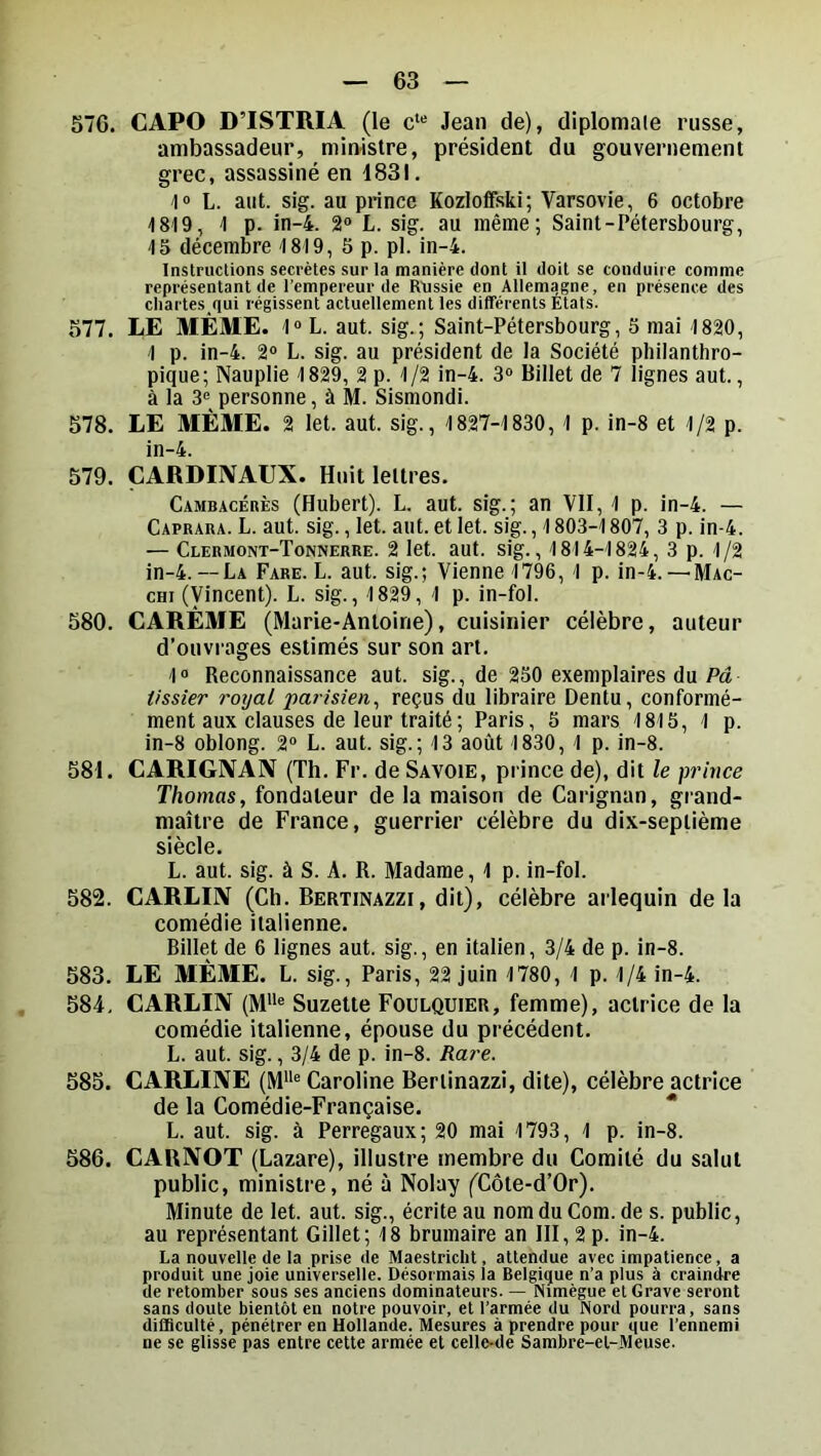 576. CAPO D’ISTRIA (le c** Jean de), diplomale russe, ambassadeur, ministre, président du gouvernement grec, assassiné en 1831. lo L. aut. sig. au prince KozlofFski; Varsovie, 6 octobre 1819, 1 p. in-4. 2® L. sig. au même; Saint-Pétersbourg, 15 décembre 1819, 5 p. pl. in-4. Instructions secrètes sur la manière dont il doit se conduire comme représentant de l’empereur de R'ussie en Allemagne, en présence des chartes,qui régissent actuellement les différents États. 577. LE MÊME. 1® L. aut. sig.; Saint-Pétersbourg, 5 mai 1820, 1 p. in-4. 2® L. sig. au président de la Société philanthro- pique; Nauplie 1829, 2 p. 1/2 in-4. 3® Billet de 7 lignes aut., à la 3® personne, à M. Sismondi. 578. LE MÊME. 2 let. aut. sig., 1827-1830, 1 p. in-8 et 1/2 p. in-4. 579. CARDINAUX. Huit lettres. Cambacérès (Hubert). L. aut. sig.; an VII, 1 p. in-4. —■ Caprara. L. aut. sig., let. aut. et let. sig., 1803-1807, 3 p. in-4. — Clermont-Tonnerre. 2 let. aut. sig., 1814-1824, 3 p. 1/2 in-4.— La Fare. L. aut. sig.; Vienne 1796, 1 p. in-4. —Mac- cHi (Vincent). L. sig., 1829, 1 p. in-fol. 580. CARÊME (Marie-Antoine), cuisinier célèbre, auteur d’ouvrages estimés sur son art. 1® Reconnaissance aut. sig., de 250 exemplaires du Pa lissier royal parisien^ reçus du libraire Dentu, conformé- ment aux clauses de leur traité ; Paris, 5 mars 1815, 1 p. in-8 oblong. 2® L. aut. sig.; 13 août 1830, 1 p. in-8. 581. CARIGNAN (Th. Fr. de Savoie, prince de), dit le prince Thomas, fondateur de la maison de Carignan, grand- maître de France, guerrier célèbre du dix-septième siècle. L. aut. sig. à S. A. R. Madame, 1 p. in-fol. 582. CARLIN (Ch. Bertinazzi, dit), célèbre arlequin delà comédie italienne. Billet de 6 lignes aut. sig., en italien, 3/4 de p. in-8. 583. LE MÊME. L. sig., Paris, 22 juin 1780, 1 p. 1/4 in-4. 584. CARLIN (M”® Suzette Foulquier, femme), actrice de la comédie italienne, épouse du précédent. L. aut. sig., 3/4 de p. in-8. Rare. 585. CARLINE (M“® Caroline Bertinazzi, dite), célèbre actrice de la Comédie-Française. L. aut. sig. à Perregaux; 20 mai 1793, 1 p. in-8. 586. CAUNOT (Lazare), illustre membre du Comité du salut public, ministre, né à Nolay (Côte-d’Or). Minute de let. aut. sig., écrite au nom du Corn, de s. public, au représentant Gillet; 18 brumaire an III, 2 p. in-4. La nouvelle de la prise de Maestricht, attendue avec impatience, a produit une joie universelle. Désormais la Belgique n’a plus à craindre de retomber sous ses anciens dominateurs. — Nimégue et Grave seront sans doute bientôt en notre pouvoir, et l’armée du Nord pourra, sans difficulté, pénétrer en Hollande. Mesures à prendre pour que l’ennemi ne se glisse pas entre cette armée et celle-de Sambre-et-Meuse.