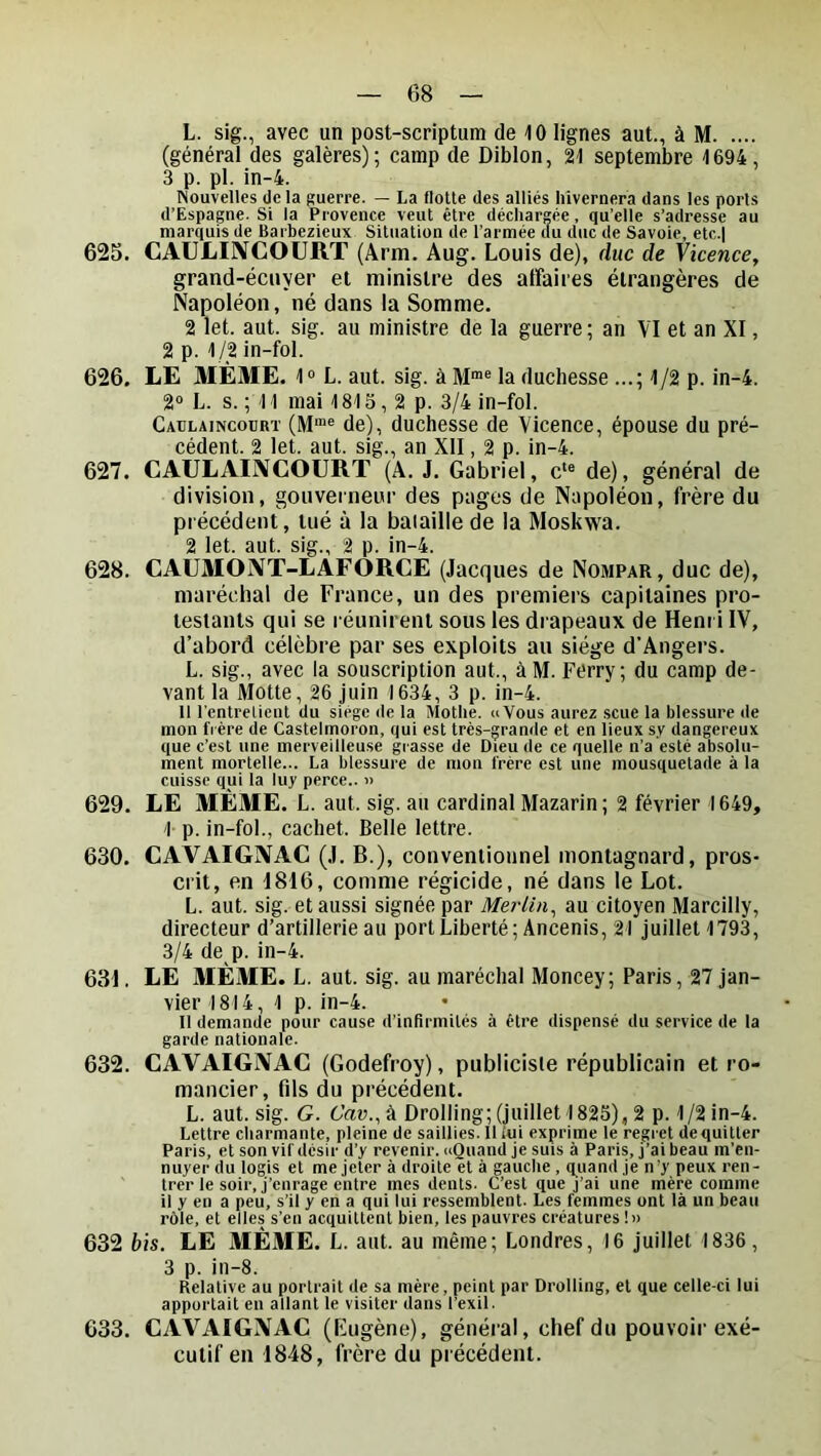 L. sig., avec un post-scriptum de 10 lignes aut., à M (général des galères); camp de Diblon, 21 septembre 1694, 3 p. pl. in-4. Nouvelles delà guerre. — La flotte des alliés hivernera dans les ports d’Espagne. Si la Provence veut être déchargée, qu’elle s’adresse au marquis de Barbezieux Situation de l’armée du duc de Savoie, etc.l 625. CAÙLIIVCOURT (Arm. Aug. Louis de), duc de Vicence, grand-écuyer et ministre des affaires étrangères de Napoléon, né dans la Somme. 2 let. aut. sig. au ministre de la guerre; an VI et an XI, 2 p. 1/2 in-fol. 626. LE MEME. 1° L. aut. sig. à la duchesse ...; 1/2 p. in-4. 2» L. s. ; 11 mai 1815, 2 p. 3/4 in-fol. Caulaincoürt (M“® de), duchesse de Vicence, épouse du pré- cédent. 2 let. aut. sig., an XII, 2 p. in-4. 627. CAULAINCOÜRT (A. J. Gabriel, c'® de), général de division, gouverneur des pages de Napoléon, frère du précédent, tué à la bataille de la Moskwa. 2 let. aut. sig., 2 p. in-4. 628. CAUMONT-LAFORCE (Jacques de Nompar, duc de), maréchal de France, un des premiers capitaines pro- testants qui se réunirent sous les drapeaux de Henri IV, d’abord célèbre par ses exploits an siège d’Angers. L. sig., avec la souscription aut., àM. Férry; du camp de- vant la Motte, 26 juin 1634, 3 p. in-4. Il l'cntrelicut du siège de la Mothe. «Vous aurez .scue la blessure de mon frère de Castelmoron, qui est très-grande et en lieux s.v dangereux que c’est une merveilleuse grasse de Dieu de ce quelle n’a esté absolu- ment mortelle... La blessure de mon frère est une mousqnetade à la cuisse qui la luy perce.. « 629. LE MÊME. L. aut. sig. au cardinal Mazarin; 2 février 1649, 1 p. in-fol., cachet. Belle lettre. 630. CAVAIGNAC (.1. B.), conventionnel montagnard, pros- crit, en 1816, comme régicide, né dans le Lot. L. aut. sig. et aussi signée par Merlin^ au citoyen Marcilly, directeur d’artillerie au portLiberté; Ancenis, 21 juillet 1793, 3/4 de p. in-4. 631. LE MÊME. L. aut. sig. au maréchal Moncey; Paris, 27 jan- vier 1814, 1 p. in-4. Il demande pour cause d’infirmités à être dispensé du service de la garde nationale. 632. CAVAIGNAC (Godefroy), publiciste républicain et ro- mancier, fils du précédent. L. aut. sig. G. Cav., à Drolling; (juillet 1825), 2 p. 1/2 in-4. Lettre charmante, pleine de saillies. 11 iui exprime le regiet dequitter Paris, et son vif désir d’y revenir. «Quand je suis à Paris, j’ai beau m’en- nuyer du logis et me jeter à droite et à gauche , q^uand je n’y peux ren- trer le soir, j’enrage entre mes dents. C’est que j’ai une mère comme il y en a peu, s’il y en a qui lui ressemblent. Les femmes ont là un beau rôle, et elles s’en acquittent bien, les pauvres créatures l» 632 bis. LE MÊME. L. aut. au même; Londres, 16 juillet 1836 , 3 p. in-8. Relative au portrait de sa mère, peint par Drolling, et que celle-ci lui apportait en allant le visiter dans l’exil. 633. CAVAIGNAC (Kugène), général, chef du pouvoir exé- cutif en 1848, frère du précédent.