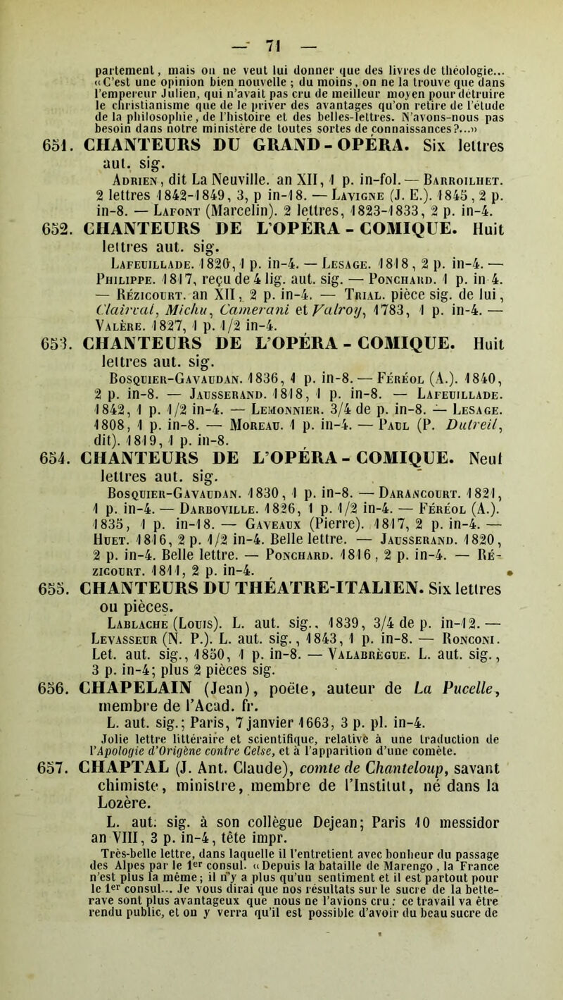 pai'temenl, mais ou ne veut lui donner que des livres de théologie... «C’est une opinion bien nouvelle ; du moins, on ne la trouve que dans l’empereur Julien, qui n’avait pas cru de meilleur moyen pour détruire le christianisme que de le priver des avantages qu’on retire de l’étude de la philosophie, de l’histoire et des belles-lettres. N’avons-nous pas besoin dans notre ministère de toutes sortes de connaissances?...» 651. CHANTEURS DU GRAND-OPÉRA. Six lelties uul. sig. Adrien , dit La Neuville, an XII, I p. in-fol. — Barroilhet. 2 lettres 1842-1849, 3, p in-18. — Lavigne (J. E.). I84S,2 p. in-8. — Lafont (Marcelin). 2 lettres, 1823-'1833, 2 p. in-4. 652. CHANTEURS DE L’OPÉRA - COMIQUE. Huit lettres aiit. sig. Lafeiiillade. 1829, I p. in-4. — Lesage. 1818,2p. in-4. — Philippe. 1817, reçude41ig. aut. sig. — Ponchard. 1 p. in 4. — llÉzicouRT. an XII, 2 p. in-4. — Trial, pièce sig. de lui, C/aii-nU, Michu^ Camerani eXVulroy^ 1783, 1 p. in-4. — Valère. 1827, 1 p. 1/2 in-4. 651. CHANTEURS DE L’OPÉRA - COMIQUE. Huit lettres aut. sig. Bosqdier-Gavaudan. 1836, 1 p. in-8. — Féréol (A.). 1840, 2 p. in-8. — Jacsserand. 1818, 1 p. in-8. — Lafeuillade. 1842, 1 p. 1/2 in-4. — Lemonnier. 3/4 de p. in-8. — Lesage. 1808, 1 p. in-8. — Moreau. 1 p. in-4. — Paul (P. Dulreil^ dit). 1819, 1 p. in-8. 654. CHANTEURS DE L’OPÉRA - COMIQUE. Neut lettres aut. sig. Bosquier-Gavaudan. 1830, 1 p. in-8. —Darancourt. 1821, 1 p. in-4. — Darboville. 1826, 1 p. 1/2 in-4. — Féréol (A.). 1835, 1 p. in-18. — Gaveaux (Pierre). 1817, 2 p. in-4. — Huet. 1816, 2 p. 1/2 in-4. Belle lettre. — Jadsserand. 1820, 2 p. in-4. Belle lettre. — Ponchard. 1816, 2 p. in-4. — Ré^ zicodrt. 1811, 2 p. in-4. • 655. CHANTEURS DU THÉATRE-ITALIEN. Six lettres ou pièces. Lablache (Louis). L. aut. sig.. 1839, 3/4 de p. in-12. — Levasseur (N. P.). L. aut. sig., 1843, 1 p. in-8. — Ronconi. Let. aut. sig., 1850, 1 p. in-8. — Valabrègue. L. aut. sig., 3 p. in-4; plus 2 pièces sig. 656. CHAPEÉAIN (Jean), poète, auteur de La Pucelle, membre de l’Acad. fr. L. aut. sig.; Paris, 7 janvier 1663, 3 p. pl. in-4. Jolie lettre littéraire et scientiflçiue, relative à une traduction de l’Apologie d'Origène contre Celse, et à l’apparition d’une comète. 657. CHAPTAL (J. Ant. Claude), comte de Chanteloup, savant chimiste, ministre, membre de l’Institut, né dans la Lozère. L. aut; sig. à son collègue Dejean; Paris 10 messidor an VIII, 3 p. in-4, tête impr. Très-belle lettre, dans laquelle il l’entretient avec bonheur du passage des Alpes par le consul. «Depuis la bataille de Marengo , la France n’est plus la même ; il n’’)' a plus qu’un sentiment et il est partout pour le 1«>' consul... Je vous dirai que nos résultats sur le sucre de la bette- rave sont plus avantageux que nous ne l’avions cru; ce travail va être rendu public, et on y verra qu’il est possible d’avoir du beau sucre de