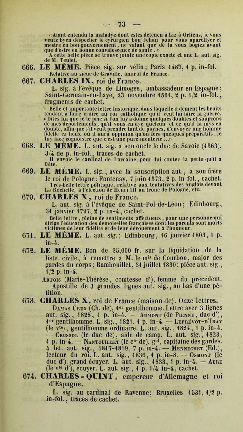 <(AiaiU entendu la maladye dont estes deteneu à Liz à Orliens, je vous veutz byen despeclier le cyrurgien bon Jehan pour vous aparellyer et mestre en bon gouvernement, ne valant que de la vous bogiez avant que d’estre en bonne convalescence de santé A cette belle pièce se trouve jointe une copie exacte et une L. aut. sig. de M. Teulet. 666. LE MÊME. Pièce sig. sur vélin; Paris HS?, i p. in-fol. Relative au sieur de Graville, amiral de France. 667. CHARLES IX, roi de France. L. sig. à l’évêque de Limoges, ambassadeur en Espagne; Saint-Germain-en-Laye, 23 novembre '1661, 2 p. 1/2 in-fol., fragments de cachet. Belle et importante lettre historique, dans laquelle il dément les bruits tendant à l'aire croire au roi catholique qu’il veut lui faire la guerre. <iDiles-lui que je te prie si l’on luy a donné quelques doubles et soupçons de mes d^ortements, qu’il vous en dye quelcun et ce qu’il la mys en double, afîin que s’il veult prendre tant de paynes, d’envoyer ung homme fidelle ez lieux où il aura oppinion qu’on fera ((uelques préparatifs , je luy face cognoistre que c’est une pure menterie....» 668. LE MÊME. L. aut. sig. à son oncle le duc de Savoie (1563), 3/4 de p. in-fol., traces de cachet. Il envoie le cardinal de Lorraine, pour lui conter la perte qu’il a faite. 669. LE MÊME. L. sig., avec la souscription aut., à son frère le roi de Pologne;Fontenay, 7 juin 1573, 2 p. in-fol., cachet. Très-belle lettre politique, relative aux tentatives des Anglais devant La Rochelle, à l’élection de Henri 111 au trône de Pologne, etc. 670. CHARLES X, roi de Franco. L. aut. sig. à l’évêque de Salnt-Pol-de-Léon ; Edinbourg, 31 janvier 1797, 2 p. in-4, cachet. Belle lettre , pleine de sentiments affectueux, pour une personne qui dirige l’éducation des demoiselles fi ançaises dont les parents sont morts victimes de leur fidélité et de leur dévouement à l’honneur. 671. LE MÊME. L. aut. sig.; Edinbourg, 16 janvier 1803,1 p. in-4. 672. LE MÊME. Bon de 25,000 fr. sur la liquidation de la liste civile, à remettre à M. le m*® de Courbon, major des gardes du corps; Rambouillet, 31 juillet 1830; pièce aut. sig., 1/2 p. in-4. Artois (Marie-Thérèse, comtesse d’), femme du précédent. Apostille de 3 grandes lignes aut. sig., au bas d’une pé- tition. 673. CHARLES X, roi de France (maison de). Onze lettres. Damas Crbx (Ch. de), 1 gentilhomme. Lettre avec 3 lignes aut. sig., 1828, 1 p. in-4. — Aümont (de Pienne, duc d’), 1®>' gentilhomme. L. sig., 1821,1 p. in-4. —Leprévot-d’Iuay (le v‘«), gentilhomme ordinaire. L. aut. sig., 1824, 1 p. in-4. — Crüssol (le duc de), aide de camp. L. aut. sig., 1823, 1 p. in-4. — Nantouillet (le c‘« de), g^', capitaine des gardes. 4 let. aut. sig., 1817-1819, 7 p. in-4. — Mennechet (Ed.), lecteur du roi. L. aut. sig., 1836, 1 p. in-8. — Osmont (le duc d’) grand écuyer. L. aut. sig., 1833, 1 p. in-4. — Adre (le v‘e d’), écuyer. L. aut. sig., 1 p. 1/4 in-4, cachet. 674'. CHARLES - QUINT, empereur d’Allemagne et roi d’Espagne. L. sig. au cardinal de Ravenne; Bruxelles 1531,1/2 p. in-fol., traces de cachet.