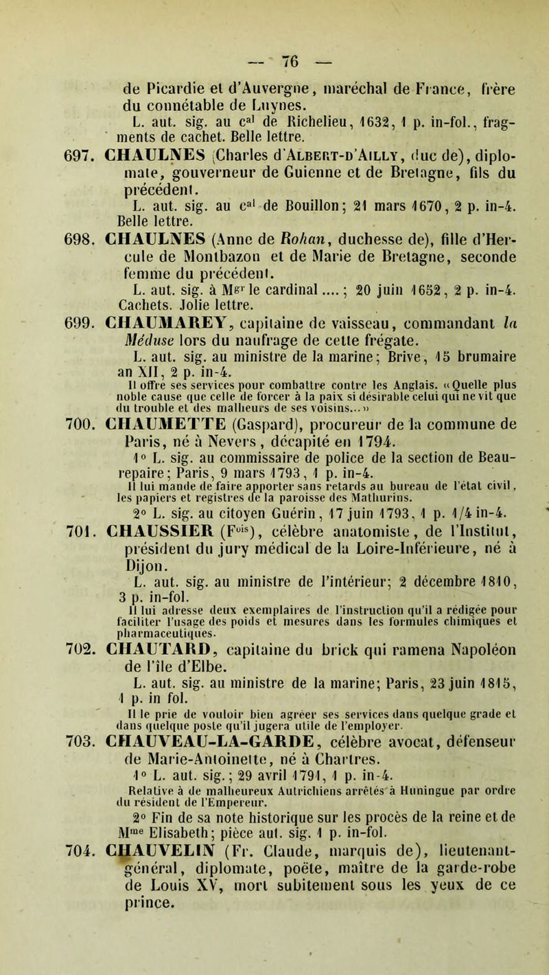 de Picardie el d’Auvergne, maréchal de Fiance, frère du connétable de Lnynes. L. aut. sig. au c»’ de Richelieu, 1632, 1 p. in-fol., frag- ments de cachet. Belle lettre. 697. CHAULNES (Charles d'ALBEr.T-n’AiLLY, duc de), diplo- inale, gouverneur de Guienne et de Bretagne, fils du précédent, L. aut. sig. au c»' de Bouillon; 21 mars 1670, 2 p. in-4. Belle lettre. 698. CH AULNES (Anne de Rohan, duchesse de), fille d’Her- cule de Montbazou et de Marie de Bretagne, seconde femme du précédent. L. aut. sig. à 31e‘ le cardinal.... ; 20 juin 1652, 2 p. in-4. Cachets. Jolie lettre. 699. CHAUMAREY, capitaine de vaisseau, commandant la Méduse lors du naufrage de cette frégate. L. aut. sig. au ministre de la marine; Brive, 15 brumaire an XII, 2 p. in-4. Il offre ses services pour combaltre contre les Anglais. «Quelle plus noble cause que celle de forcer à la paix si désirable celui qui ne vit que du trouble el des malheurs de ses voisins... 700. CHAUMETTE (Gaspard), procureur de la commune de Paris, né à Nevers, décapité eu 1794. 1» L. sig. au commissaire de police de la section de Beau- repaire; Paris, 9 mars 1793, 1 p. in-4. Il lui mande de faire apporter sans retards au bureau de l’étal civil, les papiers et registres tfe la paroisse des Matliurins. 2° L. sig. au citoyen Guérin, 17 juin 1793, 1 p. 1/4 in-4. 701. CHAUSSIER (F‘®), célèbre anatomiste, de l’Institut, président du jury médical de la Loire-Inférieure, né à Dijon. L. aut. sig. au ministre de l’intérieur; 2 décembre 1810, 3 p. in-fol. Il lui adresse deux exemplaires de l’instruction qu’il a rédigée pour faciliter l’usage des poids et mesures dans les formules chimiques el pharmaceutiques. 702. CHAUTARD, capitaine du brick qui ramena Napoléon de file d’Elbe. L. aut. sig. au ministre de la marine; Paris, 23 juin 1815, 1 p. in fol. Il le prie de vouloir bien agréer ses services dans quelque grade el dans quelque poste qu’il jugera utile de l’employer. 703. CHAUVEAU-LA-GARDE, célèbre avocat, défenseur de Marie-Antoinette, né à Chartres. 1“ L. aut. sig.; 29 avril 1791, 1 p. in-4. Relative à de malheureux Autrichiens arrêtés à Huningue par ordre du résident de l’Empereur. 2“ Fin de sa note historique sur les procès de la reine et de M“« Elisabeth; pièce aut. sig. 1 p. in-fol. 704. C^AUVELIN (Fr. Claude, marquis de), lieutenant- général, diplomate, poète, maître de la garde-robe de Louis XV, mort subitement sous les yeux de ce prince.