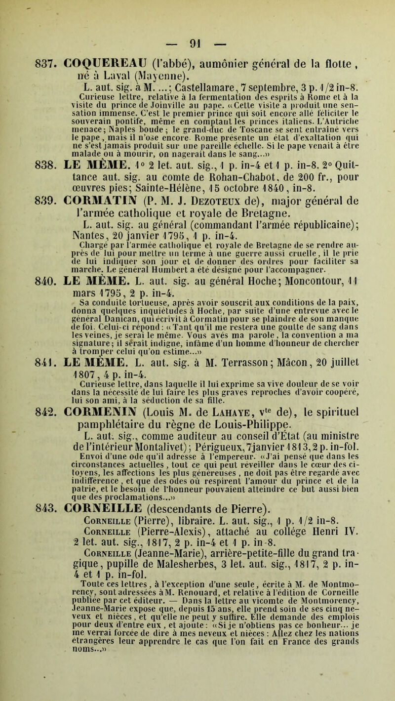 837. COQUEREAU (l’abbé), aumônier général de la flolte , né à Laval (Mayenne). L. aut. sig. àM.Castellamare,7septenibre,3p. l/2in-8. Curieuse lettre, relative à la fermentation des esprits à Home et à la visite (lu prince de Joinville au pape. «Cette visite a produit une sen- sation immense. C’est le premier prince qui soit encore allé féliciter le souverain pontife, même en comptant les princes italiens. L’Autriclie menace; Naples boude ; le grand-duc de Toscane se sent entraîné vers le pape, mais il n’ose encore Rome présente un état d'exaltation qui ne s’est jamais produit sur une pareille échelle. Si le pape venait à être malade ou à mourir, on nagerait dans le sang...» 838. LE MÊME. 1“ 2 let. aut. sig., 1 p. in-4 et 1 p. in-8. 2° Quit- tance aut. sig. au comte de Rohan-Chabot, de 200 fr., pour oeuvres pies; Sainte-Hélène, 15 octobre 1840, in-8. 839. CORMATIIV (P. M. J. Dezoteux de), major général de l’armée catholiciue et royale de Bretagne. L. aut. sig. au général (commandant l’armée républicaine); Nantes, 20 janvier 1795, 1 p. in-4. Chargé par l’armée catholique et royale de Bretagne de se rendre au- près de lui pour mettre un terme à une guerre aussi cruelle , il le prie de lui indiquer son jour et de donner des ordres pour faciliter sa marche. Le général Humbert a été désigné pour l’accompagner. 840. LE MÊME. L. aut. sig. au général Hoche; Moncontour, 11 mars 1795, 2 p. in-4. Sa conduite tortueuse, après avoir souscrit aux conditions de la paix, donna quelques inquiétudes à Hoche, i>ar suite d’une entrevue avec le général Danican, qui écrivit à Cormatin pour se plaindre de son manque de foi. Celui-ci répond; ce Tant qu’il me restera une goutte de sang dans les veines, je serai le même. Vous avés ma parole, la convention a ma signature; il serait indigne, infâme d’un homme d’honneur de chercher à tromper celui qu'on estime...» 841. LE MEME. L. aut. sig. à M. Terrasson; Mâcon, 20 juillet 1807, 4 p. in-4. Curieuse lettre, dans la(|uelle il lui exprime sa vive douleur de se voir dans la nécessité de lui faire les plus graves reproches d’avoir coopéré, lui son ami, à la séduction de sa fille. 842. CORMENIN (Louis M. de Lahaye, v'® de), le spiiituel pamphlétaire du règne de Louis-Philippe. L. aut. sig., comme auditeur au conseil d’État (au ministre de l’intérieur Montalivet) ; Périgueux, 7janvier 1813,2 p. in-fol. Envoi d’une ode qu’il adresse à l’empereur. «J’ai pensé que dans les circonstances actuelles , tout ce qui peut réveiller dans le cœur des ci- toyens, les affections les plus généreuses , ne doit pas être regardé avec indifférence , et que des odes où respirent l’amour du prince et de la patrie, et le besoin de l’honneur pouvaient atteindre ce but aussi bien que des proclamations...» 843. CORNEILLE (descendants de Pierre). Corneille (Pierre), libraire. L. aut. sig., 1 p. 1/2 in-8. Corneille (Pierre-Alexis), attaché au collège Henri IV. 2 let. aut. sig., 1817, 2 p. in-4 et 1 p. in 8. Corneille (Jeanne-Marie), arrière-petite-fille du grand tra- gique, pupille de Malesherbes, 3 let. aut. sig., 1817, 2 p. in- 4 et 1 p. in-fol. Toute ces lettres , à l’exception d’une seule, écrite à M. de Montmo- rency, sont adressées àM. Renouard, et relative à l’édition de Corneille publiée par cet éditeur. — Dans la lettre au vicomte (le Montmorency, Jeanne-Marie expose que, depuis 15 ans, elle prend soin de ses cinq ne- veux et nièces , et qu’elle ne peut y suffire. Elle demande des emplois pour deux d’entre eux , et ajoute ; «Si je n’obtiens pas ce bonheur... je me verrai forcée de dire à mes neveux et nièces : Allez chez les nations étrangères leur apprendre le cas que l’on fait en France des grands noms...»