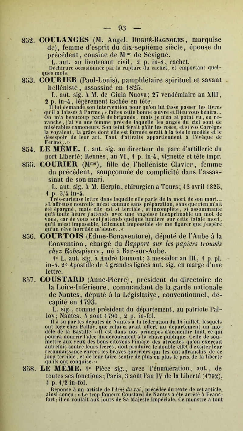 852. COULAiVGES (M. Angel. Dugué-Bagnoles, marquise de), femme d’esprit du dix-seplième siècle, épouse du précédent, cousine de M™® de Sévigné. L. aut. au lieutenant civil, 2 p. in-8, cachet. Dcchiiure occasionnée par la rupture du cachet, et emportant quel- ques mots. 853. COURIER (Paul-Louis), pamphlétaire spirituel et savant . helléniste, assassiné en 1825. L. aut. sig. à M. de Giula Nuova; 27 vendémiaire an XIII, 2 p. in-4, légèrement tachée en tête. Il lui demande son intervention pour qu’on lui fasse passer les livres qu’il a laissés à Parme ; u laites cette bonne œuvre et Dieu vous bénira... On m’a beaucoup parlé de brigands, mais je n’en ai point vu; en re- vanche, j’ai vu une femme près de laquelle les anges du ciel sont de misérables ramoneurs. Son teint ferait pâlir les roses, et si vos Correges la voyaient, la grâce dont elle est formée serait à la fois le modèle et le désespoir de leur art. Tant d’attraits appartiennent à l’évêque de Fermo...» 854. LE MÊME. L. aut. sig. au directeur du parc d’artillerie du port Liberté; Rennes, an VI, 1 p. in-4, vignette et tête impr. 855. COURIER (M™®), fille de l’helléniste Clavier, femme du précédent, soupçonnée de complicité dans l’assas- sinat de son mari. L. aut. sig. à M. Herpin, chirurgien à Tours ; 13 avril 1825, 1 p. 3/4 in-4. Très-curieuse lettre dans laquelle elle parle de la mort de son mari... «L’affreuse nouvelle m’est connue sans préparation, sans que rien m'ait été épargné, mais elle est si terrible, si incomplète, si assommante qu’à toute heure j’attends avec une angoisse inexprimable un mot de vous, car de vous seul j'attends quelque lumière sur cette fatale mort, qu’il m’est impossible, tellement impossible de me figurer que j’espère qu’un rêve horrible m’abuse...» 856. COURTOIS (Edme-Boiiaventure), député de l’Aube à la Convention, chargé du Rapport sur les papiers trouvés chez Robespierre, né à Bar-sur-Aube. t® L. aut. sig. à André Dumont; 3 messidor an III, 1 p. pl. in-4. 2“ Apostille de 4 grandes lignes aut. sig. en marge d’une lettre. 857. COUSTARD (Anne-Pierre), président du directoire de la Loire-Inférieure, commandant de la garde nationale de Nantes, député à la Législative, convenlionnel, dé- capité en 1793. L. sig., comme président du département, au patriote Pal- loy; Nantes, 4 août 1790 , 2 p. in-fol. Il a su parles députés de Nantes à la fédération du 14 juillet, lesquels ont logé chez Palloy, que celui-ci avait offert au département un mo- dèle de la Bastille. <(11 est dans nos principes d'accueillir tout, ce qui pourra nourrir l’idée du dévouement à la chose publique. Celle de sou- mettre aux yeux des bons citoyens l’image des atrocités qu’on exerçait autrefois contre leurs frères, doit produire le double effet d’exciter leur reconnaissance envers les braves guerriers qui les ont affranchis de ce joug terrible, et de leur faire sentir de plus en plus le prix de la liberté qu’ils ont conquise. » 858. LE MÊME. 1® Pièce sig., avec l’énumération, aut., de toutes ses fonctions ; Paris, 3 août l’an IV de la Liberté (1792), 1 p. 1/2 in-fol. Réponse à un article de VAmi du roi, jirécédée du texte de cet article, ainsi conçu ; «Le trop fameux Coustard de Nantes a été arrêté à Franc- fort; il en voulait aux jours de Sa Majesté Impériale. Ce monstre a tout