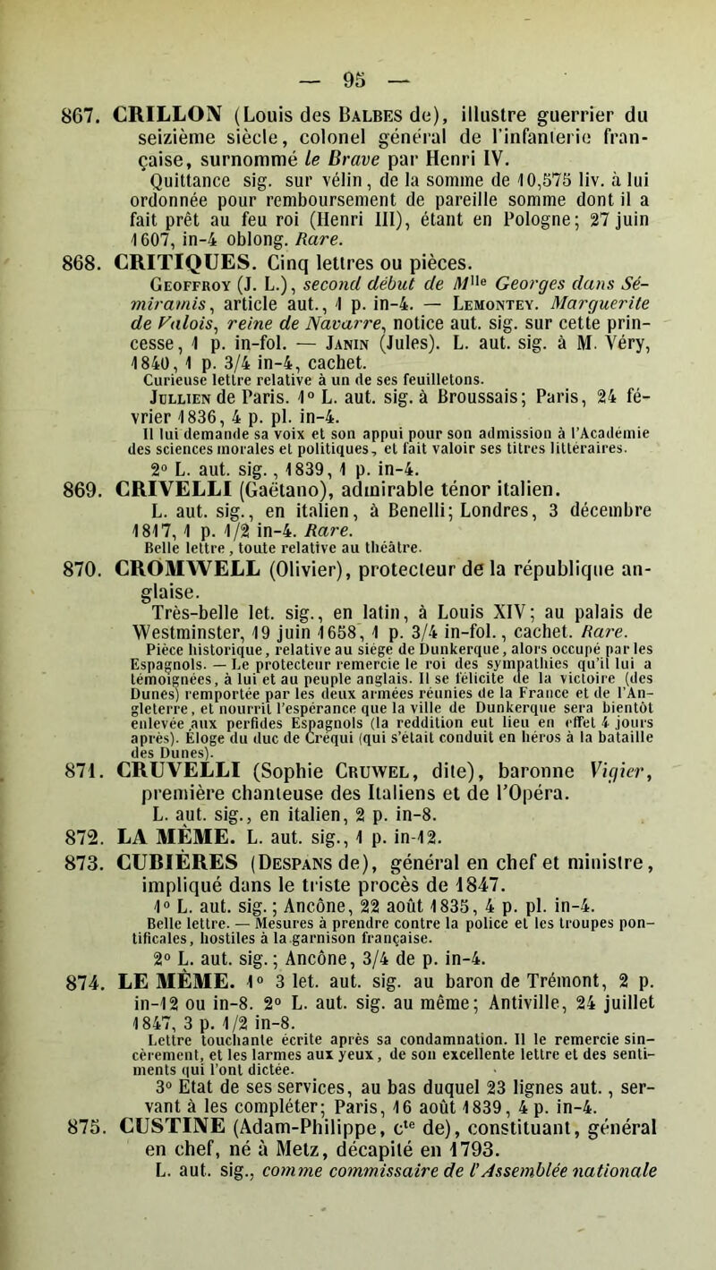 867. CRILLOIV (Louis des Balbes de), illustre guerrier du seizième siècle, colonel général de l’infanierie fran- çaise, surnommé le Brave par Henri IV. Quittance sig. sur vélin, de la somme de 10,575 liv. à lui ordonnée pour remboursement de pareille somme dont il a fait prêt au feu roi (Henri III), étant en Pologne; 27 juin 1607, in-4 oblong. Rare. 868. CRITIQUES. Cinq lettres ou pièces. Geoffroy (J. L.), second début de Georges dans Sé- miramis, article aut., 1 p. in-4. — Lemontey. Marguerite de Valois., reine de Navarre^ notice aut. sig. sur cette prin- cesse , 1 p. in-fol. — Janin (Jules). L. aut. sig. à M. Véry, 1840, 1 p. 3/4 in-4, cachet. Curieuse lettre relative à un de ses feuilletons. JuLLiENde Paris. 1» L. aut. sig. à Broussais; Paris, 24 fé- vrier 1836, 4 p. pl. in-4. Il lui demande sa voix et son appui pour son admission à l’Académie des sciences morales et politiques, et fait valoir ses titres littéraires. 2“ L. aut. sig., 1839, 1 p. in-4. 869. CRIVELLI (Gaëtano), admirable ténor italien. L. aut. sig., en italien, à Benelli; Londres, 3 décembre 1817, 1 p. 1/2 in-4. Rare. Belle lettre, toute relative au théâtre. 870. CROMWELL (Olivier), protecteur de la république an- glaise. Très-belle let. sig., en latin, à Louis XIV; au palais de Westminster, 19 juin 1658, 1 p. 3/4 in-fol., cachet. Rare. Pièce historique, relative au siège de Dunkerque, alors occupé par les Espagnols. — Le protecteur remercie le roi des sympathies qu’ii lui a témoignées, à lui et au peuple anglais. 11 se félicite de la victoire (des Dunes) remportée par les deux armées réunies de la France et de l’An- gleterre, et nourrit l’espérance que la ville de Dunkerque sera bientôt enlevée .aux perfides Espagnols (la reddition eut lieu en effet 4 jours après). Eloge du duc de Créqui (qui s’était conduit en héros à la bataille des Dunes). 871. CRUVELLI (Sophie Crüwel, dite), baronne Vigier, première chanteuse des Italiens et de l’Opéra. L. aut. sig., en italien, 2 p. in-8. 872. LA MÊME. L. aut. sig., 1 p. in-12. 873. CURIÈRES (Despans de), général en chef et ministre, impliqué dans le triste procès de 1847. 1® L. aut. sig. ; Ancône, 22 août 1835, 4 p. pl. in-4. Belle lettre. — Mesures à prendre contre la police et les troupes pon- tificales, hostiles à la garnison française. 2® L. aut. sig. ; Ancône, 3/4 de p. in-4. 874. LE MÊME. 1“ 3 let. aut. sig. au baron de Trémont, 2 p. in-12 ou in-8. 2® L. aut. sig. au même; Antiville, 24 juillet 1847, 3 p. 1/2 in-8. Lettre touchante écrite après sa condamnation. Il le remercie sin- cèrement, et les larmes aux yeux, de son excellente lettre et des senti- ments qui l’ont dictée. 3® Etat de ses services, au bas duquel 23 lignes aut., ser- vant à les compléter; Paris, 16 août 1839, 4 p. in-4. 873. CUSTINE (Adam-Philippe, c‘® de), constituant, générai en chef, né à Metz, décapité en 1793. L. aut. sig., comme commissaire de l’Assemblée nationale