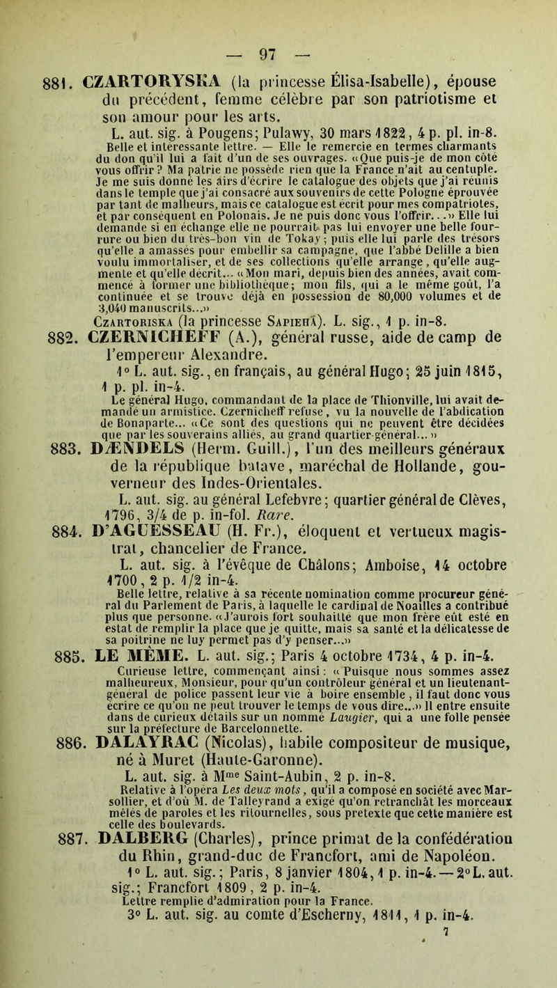 881. CZARTORYSKA (la princesse Élisa-Isabelle), épouse du précédent, femme célèbre par son patriotisme et son amour pour les arts. L. aut. sig. à Pougens; Pulawy, 30 mars 1822, 4 p. pl. in-8. Belle et intéressante lettre. — Elle le remercie en termes charmants du don qu'il lui a fait d’un de ses ouvrages. nQue puis-je de mon côté vous offrir? Ma patrie ne possède rien que la France n’ait au centuple. Je me suis donné les airs d’écrire le catalogue des objets que j’ai réunis dans le temple que j’ai consacré aux souvenirs de cette Pologne éprouvée par tant de malheurs, mais ce catalogue est écrit pour mes compatriotes, et par conséquent en Polonais. Je ne puis donc vous l’offrir...» Elle lui demande si en échange elle ne pourrait, pas lui envoyer une belle four- rure ou bien du très-bon vin de Tokay; puis elle lui parle des trésors qu’elle a amassés pour embellir sa campagne, que l’abbé Delille a bien voulu immortaliser, et de ses collections qu’elle arrange , qu’elle aug- mente et qu’elle décrit... uMon mari, depuis bien des années, avait com- mencé à tonner une bibliothèque; mon fils, qui a le même goût, l’a continuée et se trouve déjà en possession de 80,000 volumes et de 3,040 manuscrits...!) CzAitTORisKA (la princesse Sapieha). L. sig., ^ p. in-8. 882. CZERIVICHEFF (A.), général russe, aide de camp de l’emperenr Alexandre. 1“ L. aut. sig., en français, au général Hugo; 25 juin 1815, 1 p. pl. in-4. Le général Hugo, commandant de la place de Thionville, lui avait de- mandé un armistice. Czernicheff refuse, vu la nouvelle de l’abdication de Bonaparte... uCe sont des questions qui ne peuvent être décidées que par les souverains alliés, au grand quartier-général... )> 883. DÆIVDELS (Herm. Guill.), l’un des meilleurs généraux de la république batave, maréchal de Hollande, gou- verneur des Indes-Orientales. L. aut. sig. au général Lefebvre; quartier général de Clèves, 1796, 3/4 de p. in-fol. Rare. 884. D’AGUESSEAU (H. Fr.), éloquent et vertueux magis- tral, chancelier de France. L. aut. sig. à l’évêque de Châlons; Ainboise, 14 octobre 1700,2 p. 1/2 in-4. Belle lettre, relative à sa récente nomination comme procureur géné- ral du Parlement de Paris, à laquelle le cardinal de Noailles a contribué plus que personne. «J’aurois fort souhaitté que mon frère eût esté en estât de remplir la place que je quitte, mais sa santé et la délicatesse de sa poitrine ne luy permet pas d’y penser...» 885. LE MÊME. L. aut. sig.; Paris 4 octobre 1734, 4 p. in-4. Curieuse lettre, commençant ainsi ; u Puisque nous sommes assez malheureux, Monsieur, pour qu’un contrôleur général et un lieutenant- général de police passent leur vie à boire ensemble , il faut donc vous écrire ce qu’on ne peut trouver le temps de vous dire...» 11 entre ensuite dans de curieux détails sur un nommé Laugier, qui a une folle pensée sur la préfecture de Barcelonnette. 886. DALAYRAC (Nicolas), habile compositeur de musique, né à Muret (Haute-Garonne). L. aut. sig. à M™® Saint-Aubin, 2 p. in-8. Relative à l’opéra Les deux mots, qu’il a composé en société avec Mar- sollier, et d’où M. de Talleyrand a exigé qu’on retranchât les morceaux mêlés de paroles et les ritournelles, sous pretexte que cette manière est celle des boulevards. 887. DALRERG (Charles), prince primat de la confédération du Rhin, grand-duc de Francfort, ami de Napoléon. 1“ L. aut. sig.; Paris, 8 janvier 1804, 1 p. in-4. — 2°L.aut. sig.; Francfort 1809, 2 p. in-4. Lettre remplie d’admiration pour la France. 30 L. aut. sig. au comte d’Escherny, 1811, 1 p. in-4.