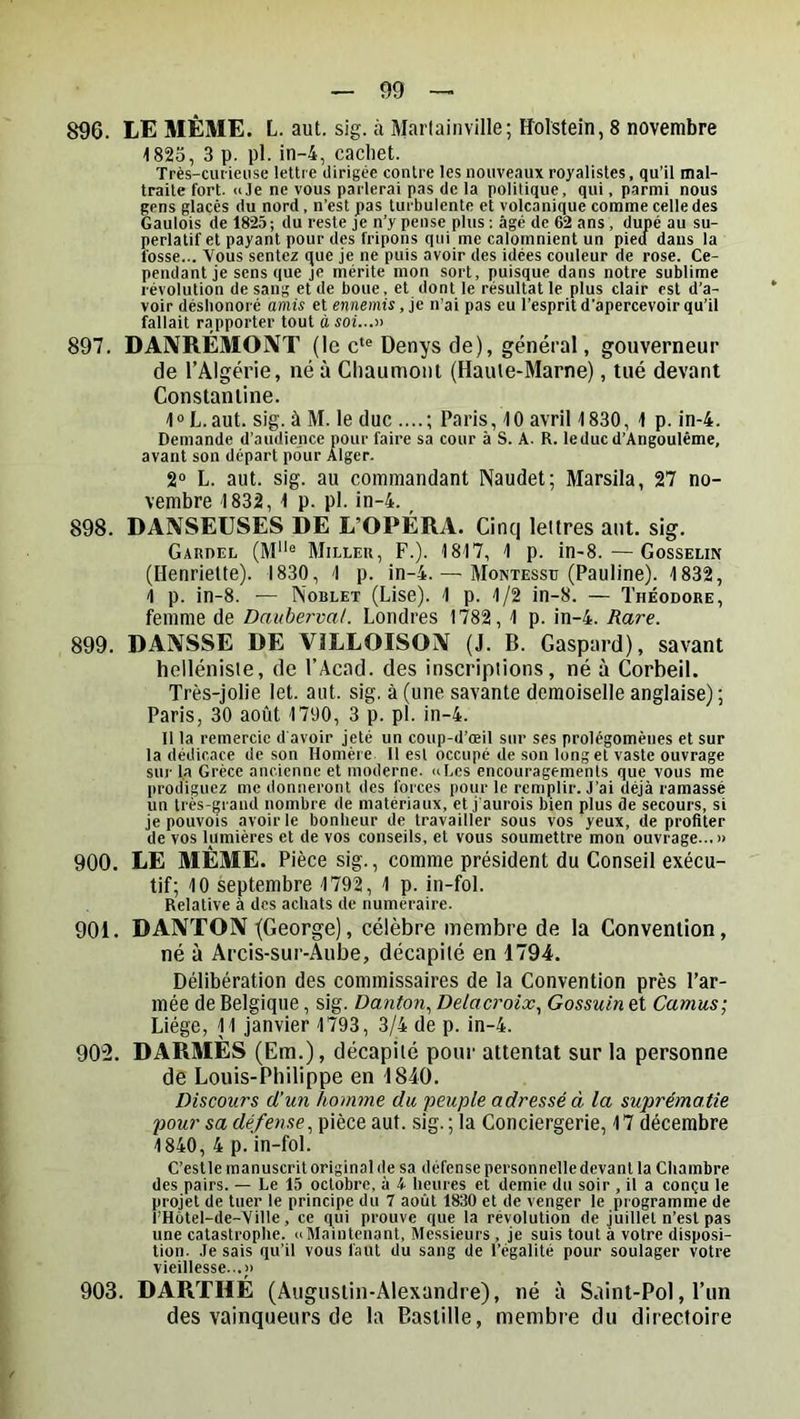1823, 3 p. pl. in-4, cachet. Très-cluieiise lettre dirigée contre les nouveaux royalistes, qu’il mal- traite fort. «Je ne vous parlerai pas de la politique, qui, parmi nous gens glacés du nord, n’est pas turbulente et volcanique comme celle des Gaulois de 1825; du reste je n’y pense plus : âgé de 62 ans, dupé au su- perlatif et payant pour des fripons qui me calomnient un pieci dans la fosse... Vous sentez que je ne puis avoir des idées couleur de rose. Ce- pendant je sens que je mérite mon sort, puisque dans notre sublime révolution de sang et de boue, et dont le résultat le plus clair est d’a- voir déshonoré amis et ennemis, je n’ai pas eu l’esprit d’apercevoir qu’il fallait rapporter tout à soi...n 897. DANRÉMOIXT (le c‘® Denys de), général, gouverneur de l’Algérie, né à Chaumont (Haule-Marne), tué devant Constantine. 1° L.aut. sig. à M. le duc ....; Paris, 10 avril 1830, 1 p. in-4. Demande d’audience pour faire sa cour à S. A. R. leducd’Angoulême, avant son départ pour Alger. 2“ L. aut. sig. au commandant Naudet; Marsila, 27 no- vembre 1832, 1 p. pl. in-4. _ 898. DANSEUSES DE L’OPÉRA. Cinq lettres aut. sig. Gardel (M® Miller, F.). 1817, 1 p. in-8.—Gosselin (Henriette). 1830, 1 p. in-4. — Montessu (Pauline). 1832, 1 p. in-8. — Noblet (Lise). 1 p. 1/2 in-8. — Théodore, femme de Dauberval. Londres 1782, 1 p. in-4. Rare. 899. DANSSE DE ViLLOISON (J. B. Gaspard), savant helléniste, de l’Âcad. des inscriptions, né à Corbeil. Très-jolie let. aut. sig, à (une savante demoiselle anglaise) ; Paris, 30 août 1790, 3 p. pl. in-4. Il la remercie d avoir jeté un coup-d’œil sur ses prolégomènes et sur la dédicace de son Homèi e 11 est occupé de son long et vaste ouvrage sur la Grèce ancienne et moderne, ci Les encouragements que vous me prodiguez me donneront des forces pour le remplir. J’ai déjà ramassé un très-grand nombre de matériaux, et j’aurois bien plus de secours, si je pouvois avoir le bonheur de travailler sous vos yeux, de profiter de vos lumières et de vos conseils, et vous soumettre mon ouvrage..,» 900. LE MÊME. Pièce sig., comme président du Conseil exécu- tif; 10 septembre 1792, 1 p. in-fol. Relative à des achats de numéraire. 901. DANTON /George), célèbre membre de la Convention, né à Arcis-sur-Aube, décapité en 1794. Délibération des commissaires de la Convention près l’ar- mée de Belgique, sig. Danton., Delacroix., Gossuin et Camus-, Liège, 11 janvier 1793, 3/4 de p. in-4. 902. DARMES (Em.), décapité pour attentat sur la personne de Louis-Philippe en 1840. Discours d'un homme du peuple adressé à la suprématie pour sa défense, pièce aut. sig. ; la Conciergerie, 17 décembre 1840, 4 p. in-fol. C’est le manuscrit original de sa défense personnelle devant la Chambre des pairs. — Le 15 octobre, à A heures et demie du soir , il a conçu le projet de tuer le principe du 7 août 1830 et de venger le programme de l’Hôtel-de-Yille, ce qui prouve que la révolution de juillet n’est pas une catastrophe. «Maintenant, Messieurs , je suis tout à votre disposi- tion. Je sais qu’il vous faut du sang de l’égalité pour soulager votre vieillesse..,» 903. DARTHÉ (Augustin-Alexandre), né à S.iint-Pol, l’un des vainqueurs de la Bastille, membre du directoire
