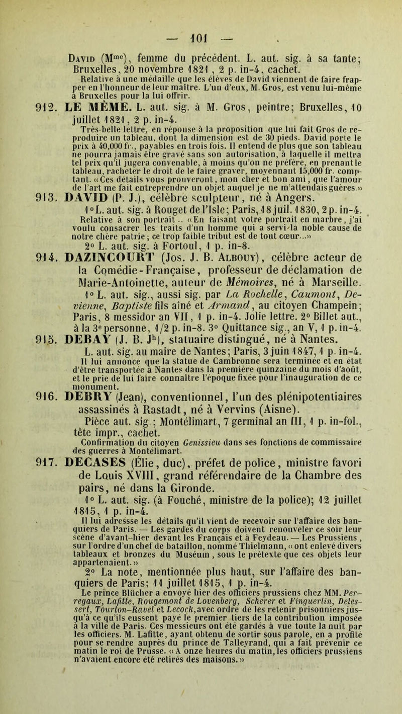 David femme du précédent. L. aut. sig. à sa tante; Bruxelles, 20 novembre 1821, 2 p. in-4, cachet. Relative à une médaille que les élèves de David viennent de faire frap- per en l’honneur de leur maître. L’un d’eux, M. Gros, est venu lui-méme a Bruxelles pour la lui offrir. 912. LE MÊME. L. aut. sig. à M. Gros, peintre; Bruxelles, 10 juillet 1821, 2 p. in-4. Très-belle lettre, en réponse à la proposition que lui fait Gros de re- produire un tableau, dont la dimension est de 30 pieds. David porte le prix à 40,000 IV., payables en trois fois. 11 entend de plus que son tableau ne pourra jamais être gravé sans son autorisation, à laquelle il mettra tel prix qu’il jugera convenable, à moins qu’on ne préfère, en prenantle tabieau, racheter le droit de le faire graver, moyennant 15,000 fr. comp- tant. a Ces détails vous prouveront, mon cher et bon ami, que l’amour de l'art me fait entreprendre un objet auquel je ne m'attendais guères n 913. DAVID (P. J.), célèbre sciilpleiir, né à Angers. 1“L. aut. sig. à Rouget del’Isle; Paris, 18 juil. 1830, 2 p. in-4. Relative à son portrait.. «En faisant votre portrait en marbre, j’ai voulu consacrer les traits d’un homme qui a servi-la noble cause de notre chère patrie ; ce trop faible tribut est de tout cœur... 2“ L. aut. sig. à Fortoul, 1 p. in-8. 914. DAZEVCOURT (Jos. J. B. Albouy), célèbre acieur de la Comédie-Française, professeur de déclamation de Ülarie-Antoinette, auieur de Mémoires, né à Marseille. 1® L. aut. sig., aussi sig. par La Rochelle, Gaumont, De- vienne, Baptiste iûs, aîné et Armand, au citoyen Champein; Paris, 8 messidor an VII, 1 p. in-4. Jolie lettre. 2“ Billet aut., à la 3® personne, 1/2 p. in-8. 3® Quittance sig., an V, 1 p.in-4. 91.5. DEBAY (J. B. 1*“), statuaire distingué, né à Nantes. L. aut. sig. au maire de Nantes; Paris, 3.juin 1847,1 p. in-4. 11 lui annonce que la statue de Cambronne sera terminée et en état d’étre transportée a Nantes dans la première quinzaine du mois d’août, et le prie de lui faire connaître l’époque fixée pour l’inauguration de ce monument. 916. DEBRY (Jean), conventionnel, l’un des plénipotentiaires assassinés à Rastadt, né à Vervins (Aisne). Pièce aut. sig ; Montélimart, 7 germinal an III, 1 p. in-fol., tête impr., cachet. Confirmation du citoyen Genissieu dans ses fonctions de commissaire des guerres à Montélimart. 917. DECASES (Élie, duc), préfet de police, ministre favori de Louis XVIII, grand référendaire de la Chambre des pairs, né dans la Gironde. 1° L. aut. sig. (à Fouché, ministre de la police); 12 juillet 1815, 1 p. in-4. Il lui adres'sse les détails qu’il vient de recevoir sur l’affaire des ban- quiers de Paris. — Les gardes du corps doivent renouveler ce soir leur scène d’avant-hier devant les Français et à Feydeau. — Les Prussiens , sur l'ordre d’un chef de bataillon, nommé Thielmann, «ont enlevé divers tableaux et bronzes du Muséum , sous le prétexte que ces objets leur appartenaient.» 2® La note, mentionnée plus haut, sur l’alfa ire des ban- quiers de Paris; 11 juillet 1815,1 p. in-4. Le prince Bliicher a envoyé hier des officiers prussiens chez MM.Per- regaux, Lafitte, Rougemont de Lovenherg, Scherer et Finguerlin, Deles- sert, Tourton-Ravel et Lecocfc,avec ordre de les retenir prisonniers jus- qu’à ce qu’ils eussent payé le premier tiers de la contribution imposée à la ville de Paris. Ces messieurs ont été gardés à vue toute la nuit par les officiers. M. Lafitte, ayant obtenu de sortir sous parole, en a profité pour se rendre auprès du prince de Talleyrand, qui a fait prévenir ce matin le roi de Prusse. «A onze heures du matin,les officiers prussiens n’avaient encore été retirés des maisons.»