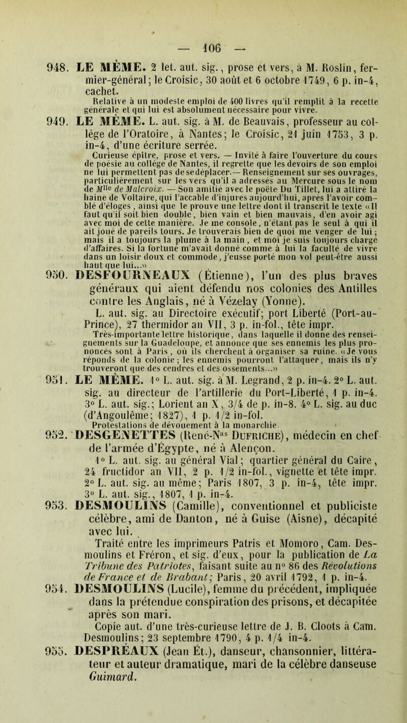 948. LE MÊME. 2 let. aut. sig., prose et vers, à M. Roslin, fer- mier-général; le Croisic, 30 août et 6 octobre 1749, 6 p. in-4, cachet. Relative à un modeste emploi de 100 livres qu’il remplit à la recette générale et qui lui est absolument nécessaire pour vivre. 949. LE MÊME. L. aut. sig. à M. de Beauvais, professeur au col- lège de l’Oratoire, à Nantes; le Croisic, 21 juin 1753, 3 p. in-4, d’une écriture serrée. Curieuse épître, prose et vers. — Invité à faire l’ouverture du cours de poésie au collège de Nantes, il regrette que les devoirs de son emploi ne lui permettent pas desedéplacer.— Renseignement sur ses ouvrages, particulièrement sur les vers qu’il a adressés au Mercure sous le nom de Mlle de Malcroix. — Son amitié avec le pocte Du Tillet, lui a attiré la Iiaine de Voltaire, qui l’accable d’injures aujourd’hui, après l’avoir com- blé d’éloges , ainsi que le prouve une lettre dont il transcrit le texte ull faut qu’il soit bien double, bien vain et bien mauvais, d’en avoir agi avec moi de cette manière. Je me console, n’étant pas le seul à qui il ait joué de pareils tours. Je trouverais bien de quoi me venger de lui ; mais il a toujours la plume à la main , et moi je suis toujours chargé d’alfaires. Si la fortune m’avait donné comme à lui la faculté de vivre dans un loisir doux et commode, j’eusse porté mon vol peut-être aussi haut que lui...» 9o0. DESFOÜRÎVEAUX (Étienne), l’un des plus braves généraux qui aient défendu nos colonies des Antilles contre les Anglais, né à Vézelay (Yonne). L. aut. sig. au Directoire exécutif; port Liberté (Port-au- Prince), 27 thermidor an VII, 3 p. in-fol., tète impr. Très-importante lettre historique, dans laquelle il donne des rensei- gnements sur la Guadeloupe, et annonce que ses ennemis les plus pro- noncés sont à Paris, où ils cherchent à organiser sa ruine. » Je vous réponds de la colonie; les ennemis pourront l’attaquer, mais ils ii’y trouveront que des cendres et des ossements...» 951. LE MÊME. 1“ L. aut. sig. à M. Legrand, 2 p. in-4. 2“ L. aut. sig. au directeur de l’artillerie du Port-Liberté, 1 p. in-4. 3» L. aut. sig.; Lorient an X, 3/4 de p. in-8. 4» L. sig. au duc (d’Angoulême; 1827), 1 p. 1/2 in-fol. Protestations de dévouement à la monarchie 952. DESGÉNJÈTTÊS (René-N“® Dufriche), médecin en chef de l’armée d’Égypte, né à Alençon. 1° L. aut. sig. au général Vial; quartier général du Caire, 24 fructidor an VII, 2 p. 1/2 in-fol., vignette et tête impr. 2“ L. aut. sig. au même ; Paris 1807, 3 p. in-4, tête impr. 30 L. aut. sig., 1807, 1 p. in-4. 953. DESMOULIIVS (Camille), conventionnel et publiciste célèbre, ami de Danton, né à Guise (Aisne), décapité avec lui. Traité entre les imprimeurs Patris et Momoro, Cam. Des- moulins et Fréron, et sig. d’eux, pour la publication de La Tribune des Patriotes, faisant suite au n» 86 des Révolutions de France et de. ürabant; Paris, 20 avril 1792, 1 p. in-4. 954. DESMOULIIVS (Lucile), femme du précédent, impliquée dans la prétendue conspiration des prisons, et décapitée après son mari. Copie aut. d’une très-curieuse lettre de J. B. Cloots à Cam. Desmoulins; 23 septembre 1790, 4 p. 1/4 in-4. 955. DESPRÉAUX (Jean Ét.), danseur, chansonnier, littéra- teur et auteur dramatique, mari de la célèbre danseuse Guïmard.