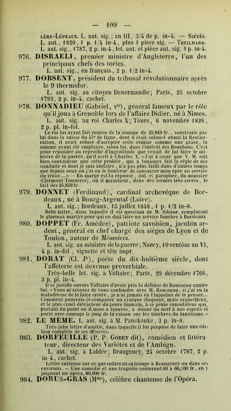 lère-Lépeaijx. L. aut. sig. ; an III, 3/4 de p. in-4. — Siéyès. L. aut., 1820, 1 p. 1/4 in-4, plus 1 pièce sig. — Treilhaed. L. aut. sig., 1787, 2 p. in-4, let. aut. et pièce aut. sig. 1 p. in-4. 976. DISRAELI, premier ministre d’Angleterre, l’un des principaux chefs des tories. L. aut. sig., en français, 2 p. 1/2 in-4. 977. DOBSEIVT, président du tribunal révolutionnaire après le 9 tliei midor. L. aut. sig. au citoyen Denormandie; Paris, 25 octobre 1793, 2 p. in-4, cachet. 978. DOjVIVADIEU (Gabriel, v‘®), général fameux par le rôle qu’il joua à Grenoble lors de l’affaire Didier, né à Nîmes. L. aut. sig. au roi Charles X; Tours, 6 novembre 1826, 2 p. pl. in-fol. Le roi lui ayant fait remise de la somme de 25,849 fr. , soustraite par lui dans la caisse du 47^ de ligne, dont il était colonel avant la Restau- ration, il avait refusé d’accepter cette remise comme une grâce, la somme ayant été employée, selon lui, dans l’intérêt des Bourbons. C’est pour répondre au reproclie d'ingratitude que venait de lui faire le mi- nistre de la guerre, qu’il écrit à Charles X. aJ'ai à cœur que V. M. soit bien convaincue que cette probité , qui a toujours fait la règle de ma conduite et dont je suis idolâtre , n’a pas plus failli dans d’autres temps que depuis ceux où j’ai eu le bonheur de consacrer mou épée au service du trône....» - En marge est la réponse , aut. et paraphée, du ministre (Clermont-Tonnerre], où il maintient, dans des termes très-serrés, le fait des25,849fr. 979. DOiVIVET (Ferdinand), cardinal archevêque de Bor- deaux, né à Bonrg-Argental (Loire). L. aut. sig.; Bordeaux, 15 juillet 1848,1 p. 1/2 in-8. Belle lettre, dans laquelle il est question de M. Sibour, remplaçant le glorieux martyr pour qui on doit faire un service funèbre à Bordeaux. 980. DOPPET (Fr. Amédée), patriote savoisien, jacobin ar- dent , général en chef chargé des sièges de Lyon ei de Toulon, auteur de Memmres. L. aut. sig. au ministre de la guerre; Nancy, 10 ventôse an VI, 4 p. in-fol., vignette et tête impr. 981. DORAT (Cl. J^), poète du dix-huitième siècle, dont l’afféterie est devenue proverbiale. Très-belle let. sig. à Voltaire; Paris, 29 décembre 1766, 3 p. pl. in-4. Il se justifie envers Voltaire d’avoir pris la défense de Rousseau contre lui. «Vous m’accusez de vous confondre avec M. Rousseau , si j’ai eu la maladresse de le faire croire, je n’ai jamais eu l’injustice de le penser... Comment pourrais-je comparer un cynique éloquent, mais orgueilleux, et le plus cruel détracteur du genre humain, à ce génie consolateui' qui, partant du point où il nous a trouvés, a donné du nerf à nos esprits et porté avec courage le joug de la raison sur les ténèbres du fanatisme. » 982. LE MÊME. L. aut. sig. à M. Panckouke, 3 p. in-8. Très-jolie lettre d’amitié, dans laquelle il lui propose de faire une édi- tion complète de ses OEuvres. 983. DORFEUILLE (P. P. Goret dit), comédien et liitéra teur, directeur des Variétés et de l’Ambigu. L. aut. sig. à Labiée; Beaugency, 24 octolire 1787, 2 p. in-4, cachet. Lettre curieuse sur ce que coûterait sa troupe à Beaugency ou dans ses environs. — Une comédie et une tragédie coûteront 60 à 66,C00 fr., en y joignant un opéra, 80,000 fr. 984. DORUS-GRAS (M*®), célèbre chanteuse de l’Opéra.