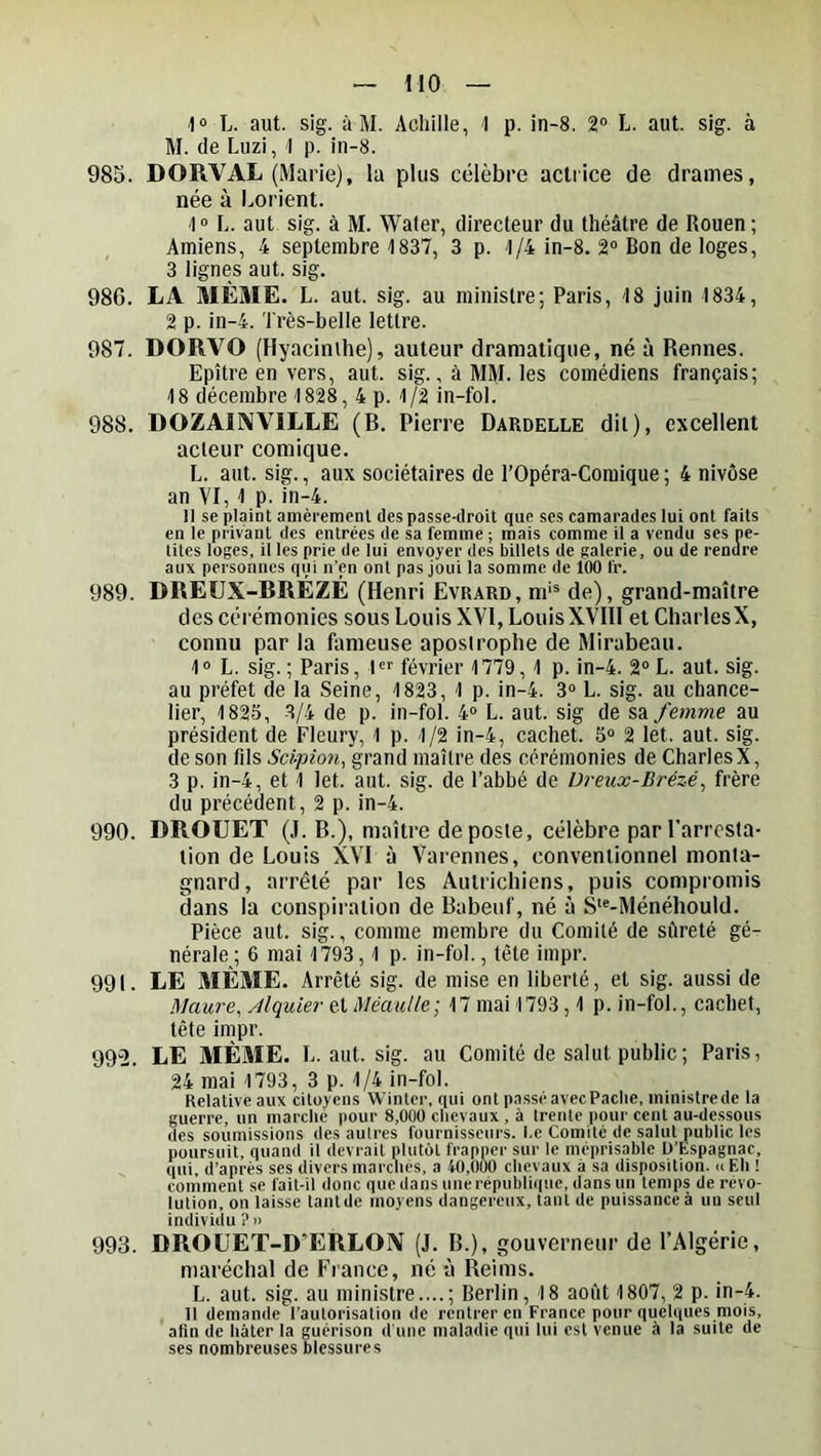 HO l» L. aut. sig. à M. Achille, 1 p. in-8. 2° L. aut. sig. à M. de Luzi, 1 p. in-8. 985. DORVAL (Marie), la plus célèbre actrice de drames, née à I^orient. 1“ L. aut sig. à M. Water, directeur du théâtre de Rouen ; Amiens, 4 septembre 1837, 3 p. 1/4 in-8. 2® Bon de loges, 3 lignes aut. sig. 986. LA MÊME. L. aut. sig. au ministre; Paris, 18 juin 1834, 2 p. in-4. Très-belle lettre. 987. DORVO (Hyacinthe), auteur dramatique, né à Rennes. Epître en vers, aut. sig., à MM. les comédiens français; 18 décembre 1828, 4 p. 1/2 in-fol. 988. DOZAIIWILLE (B. Pierre Dardelle dit), excellent acteur comique. L. aut. sig., aux sociétaires de l’Opéra-Comique; 4 nivôse an VI, 1 p. in-4. Il se plaint amèrement des passe-droit que ses camarades lui ont faits en le privant des entrées de sa femme ; mais comme il a vendu ses pe- tites loges, il les prie de lui envoyer des billets de galerie, ou de rendre aux personnes qui n’en ont pas joui la somme de 100 fr. 989. DREUX-RRÉZÉ (Henri Evrard, m'^ de), grand-maître des cérémonies sous Louis XVI, LouisXVIIl et CharlesX, connu par la fameuse apostrophe de Mirabeau. 1® L. sig. ; Paris, 1'^ février 1779, 1 p. in-4. 2° L. aut. sig. au préfet de la Seine, 1823, 1 p. in-4. 3“ L. sig. au chance- lier, 1825, 3/4 de p. in-fol. 4<> L. aut. sig de sa/emme au président de Fleury, 1 p. 1/2 in-4, cachet. 5“ 2 let. aut. sig. de son fils Sci-pion, grand maître des cérémonies de CharlesX, 3 p. in-4, et 1 let. aut. sig. de l’abbé de Dreux-Brézé, frère du précédent, 2 p. in-4. 990. DROUET (J. B.), maître de poste, célèbre par l’arresta- tion de Louis XVI à Varennes, conventionnel monta- gnard, arrêté par les Autrichiens, puis compromis dans la conspiration de Babeuf, né à S-Ménéhould. Pièce aut. sig., comme membre du Comité de sûreté gé- nérale; 6 mai 1793,1 p. in-fol., tête impr. 991. LE MÊME. Arrêté sig. de mise en liberté, et sig. aussi de Maure, Alquier et MéauUe; 17 mai 1793,1 p. in-fol., cachet, tête impr. 992. LE MÊME. L. aut. sig. au Comité de salut public ; Paris, 24 mai 1793, 3 p. 1/4 in-fol. Relative aux citoyens Winter. qui ont passé avecPache, ministrede la guerre, un marche pour 8,000 chevaux , à trente pour cent au-dessous des soumissions des autres fournisseurs. I.e Comité de salut public les poursuit, quand il devrait plutôt frapper sur le méprisable D’Ëspagnac, qui, d’après ses divers marcliés, a 40,000 chevaux â sa disposition. <iEh ! comment se fait-it donc que dans une république, dans un temps de révo- lution, on laisse tantde moyens dangereux, tant de puissance à un seul individu ?n 993. DROüET-D’ERLOiV (J. B.), gouverneur de l’Algérie, maréchal de France, né à Reims. L. aut. sig. au ministre....; Berlin, 18 août 1807, 2 p. in-4. Il demande l’autorisation de rentrer en France pour quelques mois, afin de hâter la guérison d'une maladie qui lui est venue à la suite de ses nombreuses blessures