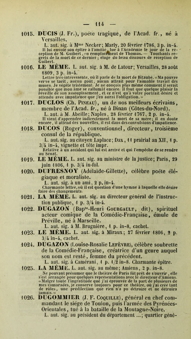 1015. DUCIS (J. Fr.), poêle tragique, de l’Acad. fr., né à Versailles. L. aut. sig. à M*® Necker; Marly, 20 février 1786, 3 p. in-4. Il lui envoie son épître à l’amitic. lue à l’Académie le jour de la ré- ' ception de M. Guibert, en remplaçaient de Thomas. — Touchants re- grets de la mort de ce dernier; éloge du beau discours de réception de Guibert. ^ 1016. LE MÊME. L. aut. sig. à M. de Latour; Versailles, 28 août 1809, 3 p. in-4. Lettre très-intéressente, où il parle de la mort de Bitaubé. uMa pauvre verve se tarit, aucun goût, aucun attrait pour l’aimable travail des muses. Je végète tristement. Je ne conçois plus même comment il serait possible que mon âme se rallumât encore. 11 faut que quelque plaisir la réveille de son assoupissement, et ce n’est qu’â votre portrait désiré et attendu avec impatience que j’en aurai l’obligation.» 1017. DE CLOS (Ch. Pineau), un de nos meilleurs écrivains, membre de l’Acad. fr., né à Dinan (Côtes-du-Nord). L. aut. à M. Abeille; Naples, 28 février 1767, 2 p. in-4. Il vient d’apprendre indirectement la mort de sa mère; il en doute encore, il attendries nouvelles, il est dans des convulsions d’impatience. 1018. DUCOS (Roger), conventionnel, directeur, troisième consul de la république. L. aut. sig. au citoyen Laplace; Dax, 11 prairial an XII, 1 p. 3/4 in-4, vignette et tête impr. Relative à un accident qui lui est arrivé et qui l’empéche de se rendre au Sénat. 1019. LE MÊME. L. aut. sig. au ministre de la justice; Paris, 29 Juin 1806, 1 p. 3/4 in-fol. 1020. DEFRESNOY (Adélaïde-Gillette), célèbre poêle élé- giaque et moraliste. L. aut. sig. à un ami, 2 p. in-4. Charmante lettre, où il est question d’une hymne à laquelle elle désire faire des çhangements. 1021. LA MÊME. L. aut. sig. au directeur général de l’instruc- tion publique, 1 p. 3/4 in-4. 1022. DUGAZON (Bap’«-Henri Gourgaült, dit), spirituel acteur comique de la Comédie-Française, émule de Pré ville, né à Marseille. L. aut. sig. à M. Brugnière, 1 p. in-8, cachet. 1023. LE MÊME. L. aut. sig. à Miraux; 27 février 1806, 2 p. 3/4 in-4, cachet. 1024. DUGAZOIV (Louise-Rosalie Lefèvre), célèbre soubrette de la Comédie-Française, créatrice d’un genre auquel son nom est resté, femme du précédent. L. aut. sig. à Camérani, 1 p. 1/2 in-8. Charmante épître. 1023. LA MÊME. L. aut. sig. au même; Amiens, 2 p. in-8. Ne pouvant présumer que le théâtre de Paris fût prêt de s’ouvrir , elle s’est arrangée pourquelques représentations avec le directeur d’Amiens. «Malgré toute l’ingratitude que j'ai éprouvée de la part de plusieurs de mes camarades, je conserve toujours pour ce théâtre, oû j’ai créé tant de rôles, une prédilection que rien n'a pu détruire et ne détruira jamais.» 1026. DÜGOMMIER (J. F. Coquille), général en chef com- mandant le siège de Toulon, puis l’at mée des Pyrénées- Orieniales, tué à la bataille de la Montagne-Noire. L. aut. sig. au président du département...; quartier géné-