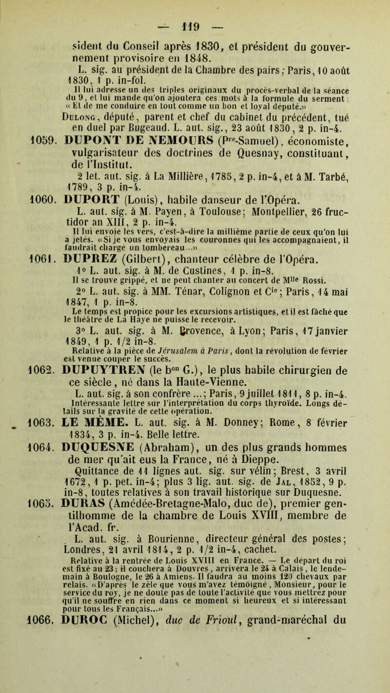 sident du Conseil après 1830, et président du gouver- nement provisoire en 18i8. L. sig. au président de la Chambre des pairs ; Paris 10 août 1830, 1 p. in-fol. Il lui adresse un des triples originaux du procès-verbal de la séance du 9, et lui mande qu’on ajoutera ces mots à la formule du serment : U Et de me conduire en tout comme un bon et loyal député.» Dülong, député, parent et chef du cabinet du précédent, tué en duel par Bugeaud. L. aut. sig., 23 août 1830, 2 p. in-4. 1059. DUPONT DE NEMOURS (P'®-Samuel), économiste, vulgarisateur des doctrines de Quesnay, constituant, de l’Insiitui. 2 let. aut. sig. à La Millière, 1785, 2 p. in-4, et à M. Tarbé, 1789, 3 p. in-4. 1060. DUPORT (Louis), habile danseur de l’Opéra. L. aut. sig. à M. Payen, à Toulouse; Montpellier, 26 fruc- tidor an XIII, 2 p. in-4. Il lui envoie les vers, c’est-à-dire la millième partie de ceux qu’on lui a jetés. ((Si je vous envoyais les couronnes qui les accompagnaient, il faudrait chargé un tombereau...» 1061. DUPREZ (Gilbert), chanteur célèbre de TOpéra. 1° L. aut. sig. à M. de Custines, 1 p. in-8. Il se trouve grippé, et ne peut chanter au concert de M'i® Rossi. 2“ L. aut. sig. à MM. Ténar, Colignon etC*«; Paris, 14 mai 1847, 1 p. in-8. Le temps est propice pour les excursions artistiques, et il est fâché que le théâtre de La Haye ne puisse le recevoir. 3» L. aut. sig. à M. Provence, à Lyon; Paris, 17 janvier 1849, 1 p. 1/2 in-8. Relative à la pièce de Jérusalem à Paris, dont la révolution de février est venue couper le succès. 1062. DUPUYTREN (le b” G.), le plus habile chirurgien de ce siècle, né dans la Haute-Vienne. L. aut. sig. à son confrère ... ; Paris, 9 juillet 1811, 8 p. in-4. Intéressante lettre sur l’interprétation du corps thyroïde. Longs dé- tails sur la gravité de cette opération. 1063. LE MÊME. L. aut. sig. à M. Donney; Rome, 8 février 1834, 3 p. in-4. Belle lettre. 1064. DUQUESNE (Abraham), un des plus grands hommes de mer qu'ait eus la France, né à Dieppe. Quittance de 11 lignes aut. sig. sur vélin; Brest, 3 avril 1672,1 p. pet. in-4; plus 3 lig. aut. sig. de Jal, 1852, 9 p. in-8, toutes relatives à son travail historique sur Duquesne. 106a. DURAS (Amédée-Bretagne-Malo, duc de), premier gen- tilhomme de la chambre de Louis XVIII, membre de l’Acad. fr. L. aut. sig. à Bourienne, directeur général des postes; Londres, 21 avril 1814, 2 p. 1/2 in-4, cachet. Relative à la rentrée de Louis XVIII en France. — Le départ du roi est fixé au 23 : il couchera à Douvres , arrivera le 24 à Calais, le lende- main à Boulogne, le 26 à Amiens. 11 faudra au moins 120 chevaux par relais. ((D’après le zèle que vous m’avez témoigné , Monsieur, pour le service du roy, je ne doute pas de toute l’activité que vous mettrez pour qu’il ne souffre en rien dans ce moment si heureux et si intéressant pour tous les Français...» 1066. DUROC (Michel), duc de Frioul, grand-maréchal du