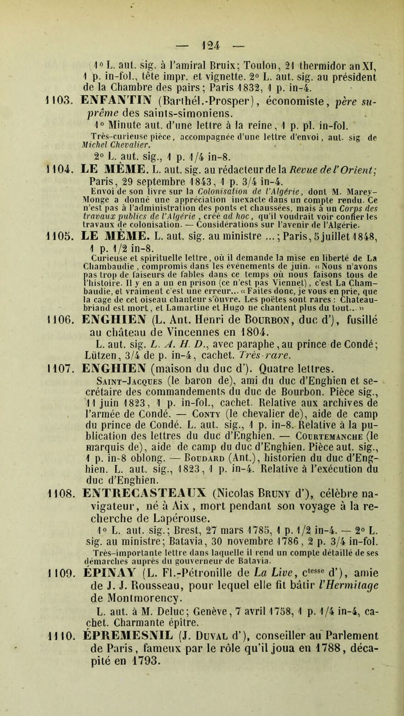 10 L. aiU. sig. à l’amiral Bruix; Toulon, 21 thermidor anXI, 1 p. in-fol., tête impr. et vignette. 2® L. aut. sig. au président de la Chambre des pairs; Paris 1832, 1 p. in-4. 1103. ENFAIVTIIV (Barihél.-Prosper), économiste, père su- prême des saints-simoniens. 1® Minute aut. d’une lettre à la reine, 1 p. pl. in-fol. Très-curieuse pièce, accompagnée d’une lellrc d’envoi, aul. sig de Michel Chevalier. 2® L. aut. sig., 1 p. 1/4 in-8. 1104. LE MÈME.L. aut. sig. au rédacteur de la Revue de 1‘Orient; Paris, 29 septembre 1843, 1 p. 3/4 in-4. Envoi de son livre sur la Colonisation de l’Algérie, dont M. Marey- Monge a donné une appréciation inexacte dans un compte rendu. Ce n’est pas à l’administration des ponts et chaussées, mais à un Corps des travaux publics de l’Algérie , créé ad hoc, qu’il voudrait voir conneries travaux de colonisation. — Considérations sur l’avenir de l’Algérie. 1105. LE MÊME. L. aut. sig. au ministre ...; Paris, 5 juillet 1848, I p. 1/2 in-8. Curieuse et spirituelle lettre, où il demande la mise en liberté de La Cliambaudie , compromis dans les événements de juin. «Nous n’avons nas trop de faiseurs de fables dans ce temps où nous faisons tous de l’Iiistoire. 11 y en a un en prison (ce n’est pas Viennet), c’est La Cham- baudie, et vraiment c'est une erreur... <c Faites donc, je vous en prie, que la cage de cet oiseau chanteur s’ouvre. Les poètes sont rares : Chateau- briand est mort, et Lamartine et Hugo ne chantent plus du tout... » 1106. EIVGHIEIV (L. Ant. Henri de Boürbon, duc d’), fusillé au château de Vincennes en 1804. L. aut. sig. L. Â. H. D., avec paraphe, au prince de Condé; Lützen, 3/4 de p. in-4, cachet. Très-rare. 1107. ENGHIEIV (maison du duc d’). Quatre lettres. Saint-Jacques (le baron de), ami du duc d’Enghien et se- crétaire des commandements du duc de Bourbon. Pièce sig., II juin 1823, 1 p. in-fol., cachet. Relative aux archives de l’armée de Condé. — Conty (le chevalier de), aide de camp du prince de Condé. L. aut. sig., 1 p. in-8. Relative à la pu- blication des lettres du duc d’Enghien. — Courtemanche (le marquis de), aide de camp du duc d’Enghien. Pièce aut. sig., 1 p. in-8 oblong. — Boudard (Ant.), historien du duc d’Eng- hien. L. aut. sig., 1823, 1 p. in-4. Relative à l’exécution du duc d’Enghien. 1108. EIVTRECASTEAUX (Nicolas Bruny d’), célèbre na- vigateur, né à Aix , mort pendant son voyage à la re- cherche de Lapérouse. 1® L. aut. sig.; Brest, 27 mars 1785, 1 p. 1/2 in-4. — 2® L. sig. au ministre; Batavia, 30 novembre 1786, 2 p. 3/4 in-fol. Très-importante lettre dans laquelle il rend un compte détaillé de ses démarches auprès du gouverneur de Batavia. 1109. ÉPIIVAY (L. Fl.-Pétronille de La Live, c‘®®*® d’), amie de J. J. Rousseau, pour lequel elle fit bâtir rHermilage de Montmorency. L. aut. à M. Deluc; Genève, 7 avril 1758, 1 p. 1/4 in-4, ca- chet. Charmante épitre. 1110. ÉPRE3IESIVIL (J. Duval d’), conseiller au Parlement de Paris, fameux par le rôle qu’il joua en 1788, déca- pité en 1793.