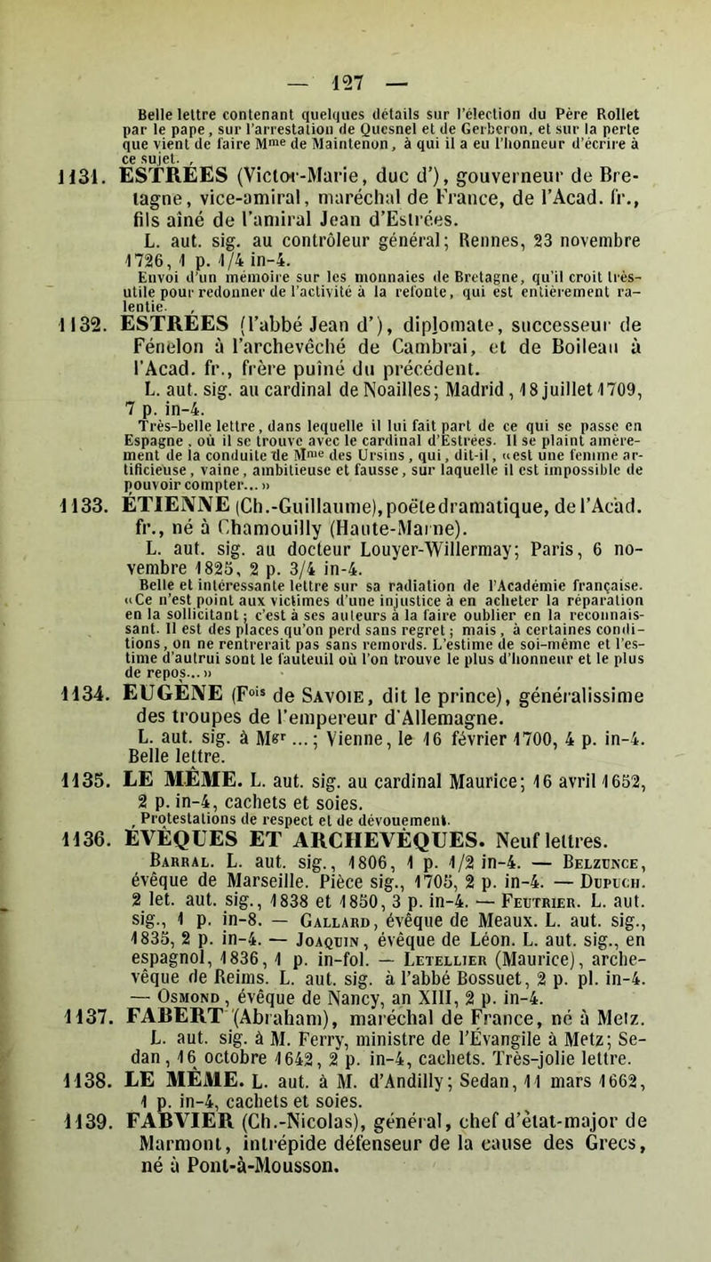 Belle lettre contenant quelques détails sur l’élection du Père Rollet par le pape, sur l’arrestation de Quesnel et de Gerbcron, et sur la perte que vient de faire M>»e de Maintcnon, à qui il a eu l’honneur d’écrire à cc sujet- , 1131. ESTRÉES (Viclw-Marie, duc d’), gouverneur de Bre- tagne, vice-amiral, maréchal de France, de l’Acad. l'r., fils aîné de l’amiral Jean d’Eslrées. L. aut. sig. au contrôleur général; Rennes, 23 novembre 1726, 1 p. 1/4 in-4. Envoi d’un mémoire sur les monnaies de Bretagne, qu’il croit très- utile pour redonner de l’activité à la refonte, qui est entièrement ra- lentie. 1132. ESTREES (l’abbé Jean d’), diplomate, successeur de Fénelon à l’archevêché de Cambrai, et de Boileau à l’Acad. fr., frère puîné du précédent. L. aut. sig. au cardinal de Noailles; Madrid , 18 juillet 1709, 7 p. in-4. 'Très-belle lettre, dans lequelle il lui fait part de ce qui se passe en Espagne . où il sc trouve avec le cardinal d’Estrées- Il se plaint amère- ment de ia conduite de des ürsins, qui, dit-il, »est une femme ar- tificieuse , vaine, ambitieuse et fausse, sur laquelle il est impossible de Ijouvoir compter...» 1133. ETIEIVNE (Ch.-Guillaume),poëtedramalique, deFAc'ad. fr., né à Chamouilly (Haute-Maine). L. aut. sig. au docteur Louyer-Willermay; Paris, 6 no- vembre 1825, 2 p. 3/4 in-4. Belle et intéressante lettre sur sa radiation de l’Académie française. «Ce n’est point aux victimes d’une injustice à en acheter la réparation en la sollicitant ; c’est à scs auteurs à la faire oublier en la reconnais- sant. 11 est des places qu’on perd sans regret ; mais , à certaines condi- tions, on ne rentrerait pas sans remords. L’estime de soi-même et l’es- time d’autrui sont le fauteuil où l’on trouve le plus d’honneur et le plus de repos... » 1134. EUGENE (F®'* de Savoie, dit le prince), généralissime des troupes de l’empereur d'Allemagne. L. aut. sig. à M»'’... ; Vienne, le 16 février 1700, 4 p. in-4. Belle lettre. 1135. LE M.ÊME. L. aut. sig. au cardinal Maurice; 16 avril 1652, 2 p. in-4, cachets et soies. _ Protestations de respect et de dévouement. 1136. EVEQUES ET ARCHEVÊQUES. Neuf lettres. Barral. L. aut. sig., 1806, 1 p. 1/2 in-4. — Belzünce, évêque de Marseille. Pièce sig., 1705, 2 p. in-4. — Dcpech. 2 let. aut. sig., 1838 et 1850, 3 p. in-4. — Feutrier. L. aut. sig., 1 p. in-8. — Gallard, évêque de Meaux. L. aut. sig., 1835, 2 p. in-4. — Joaquin, évêque de Léon. L. aut. sig., en espagnol, 1836, 1 p. in-fol. — Letellier (Maurice), arche- vêque de Reims. L. aut. sig. à l’abbé Bossuet, 2 p. pl. in-4. — OsMOND , évêque de Nancy, an XIII, 2 p. in-4. 1137. FABERT (Abraham), maréchal de France, né à Metz. L. aut. sig. à M. Ferry, ministre de l’Évangile à Metz; Se- dan , 16 octobre 1642, 2 p. in-4, cachets. Très-jolie lettre. 1138. LE MÊME. L. aut. à M. d’Andilly; Sedan, 11 mars 1662, 1 p. in-4, cachets et soies. 1139. FABVIER (Ch.-Nicolas), général, chef d’ètat-major de Marmoni, intrépide défenseur de la cause des Grecs, né à Ponl-à-Mousson.