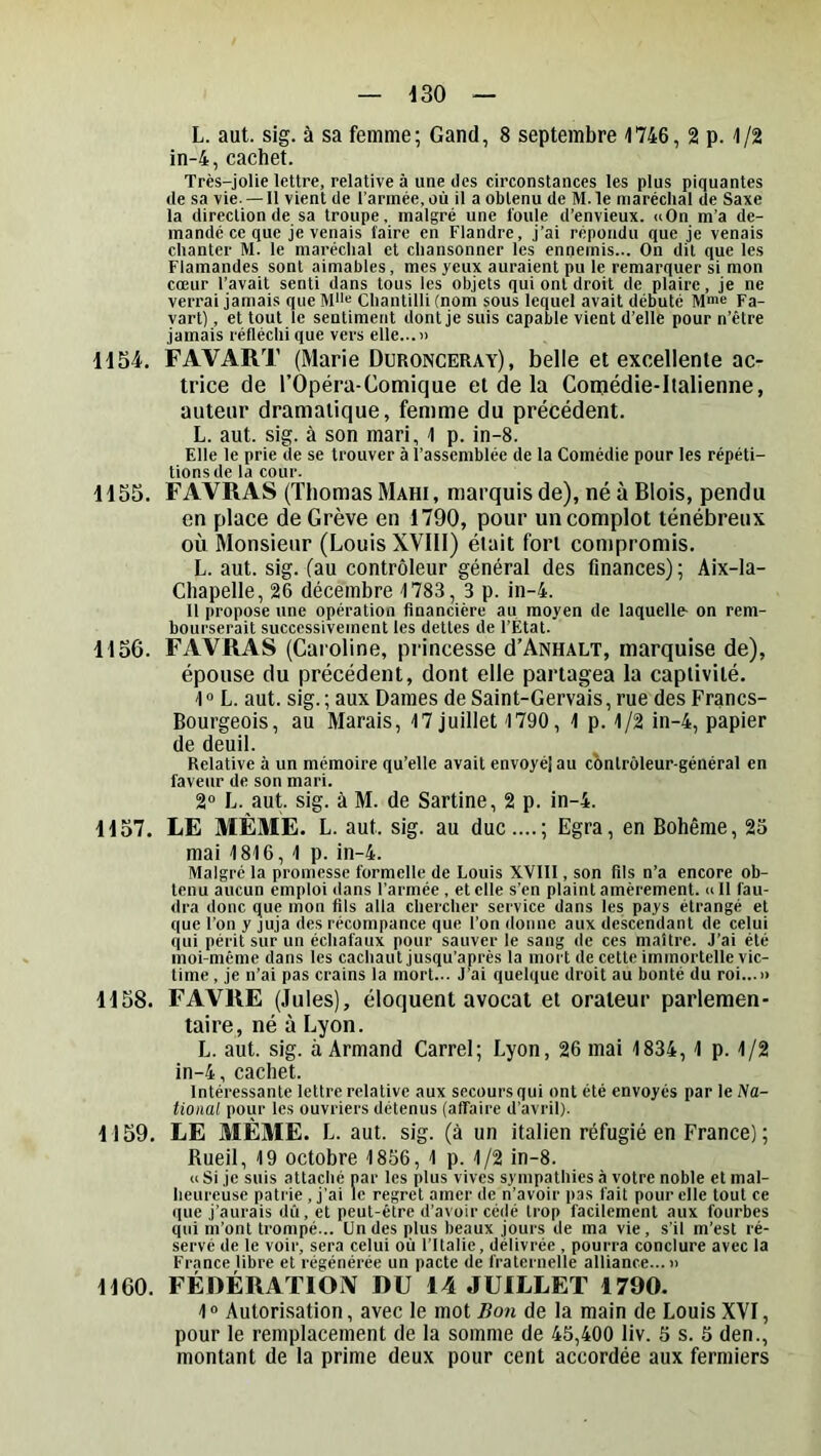 L. aut. sig. à sa femme; Gand, 8 septembre 1746, 2 p. 1/2 in-4, cachet. Très-jolie lettre, relative à une des circonstances les plus piquantes de sa vie. —11 vient de l’armée, où il a obtenu de M. le maréchal de Saxe la direction de sa troupe, malgré une foule d’envieux. «On m’a de- mandé ce que je venais faire en Flandre, j’ai répondu que je venais chanter M. le maréchal et chansonner les ennemis... On dit que les Flamandes sont aimables, mes yeux auraient pu le remarquer si mon cœur l’avait senti dans tous les objets qui ont droit de plaire, je ne verrai jamais que M'>« Chantilli (nom sous lequel avait débuté Mme pa- vart), et tout le seutiment dont je suis capable vient d’elle pour n’être jamais réfléchi que vers elle... » H54. FAVART (Marie Duronceray), belle et excellente ac- trice de rOpéra-Comique et de la Comédie-Italienne, auteur dramatique, femme du précédent. L. aut. sig. à son mari, 1 p. in-8. Elle le prie de se trouver à l’assemblée de la Comédie pour les répéti- tions de la cour. 1155. FAVRAS (Thomas Mahi, marquis de), né à Blois, pendu en place de Grève en 1790, pour un complot ténébreux où Monsieur (Louis XVlll) était fort compromis. L. aut. sig. (au contrôleur général des finances) ; Aix-la- Chapelle, 26 décembre 1783, 3 p. in-4. Il propose une opération financière au moyen de laquelle- on rem- bourserait successivement les dettes de l’État. 1156. FAVRAS (Caroline, princesse d’ANHALT, marquise de), épouse du précédent, dont elle partagea la captivité. 1» L. aut. sig.; aux Dames de Saint-Gervais, rue des Francs- Bourgeois, au Marais, 17 juillet 1790, 1 p. 1/2 in-4, papier de deuil. Relative à un mémoire qu’elle avait envoyél au cbntrôleur-général en faveur de son mari. 2“ L. aut. sig. à M. de Sartine, 2 p. in-4. 1157. LE MÊME. L. aut. sig. au duc....; Egra, en Bohême, 23 mai 1816, 1 p. in-4. Malgré la promesse formelle de Louis XVIII, son fils n’a encore ob- tenu aucun emploi dans l’armée , et elle s’en plaint amèrement. «11 fau- dra donc que mon fils alla chercher service dans les pays étrangé et que l’on y juja des récompance que l’on donne aux descendant de celui qui périt sur un échafaux pour sauver le sang de ces maître. J’ai été moi-même dans les cachaut jusqu’après la mort de cette immortelle vic- time , je n’ai pas crains la mort... J’ai quelque droit au bonté du roi...» 1158. FAVRE (Jules), éloquent avocat et orateur parlemen- taire, né à Lyon. L. aut. sig. à Armand Carrel; Lyon, 26 mai 1834, 1 p. 1/2 in-4, cachet. Intéressante lettre relative aux secours qui ont été envoyés par le Na- tional pour les ouvriers détenus (affaire d’avril). 1159. LE MÊME. L. aut. sig. (à un italien réfugié en France) ; Rueil, 19 octobre 1836, 1 p. 1/2 in-8. « Si je suis attaché par les plus vives sympathies à votre noble et mal- heureuse patrie, j’ai le regret amer de n’avoir pas fait pour elle tout ce que j’aurais dû, et peut-être d’avoir cédé trop facilement aux fourbes qui m’ont trompé... Ondes plus beaux jours de ma vie, s’il m’est ré- servé de le voir, sera celui où l’Italie, délivrée , pourra conclure avec la France libre et régénérée un pacte de fraternelle alliance...» 1160. FÉDÉRATlOiV DU 14 JUILLET 1790. 1® Autorisation, avec le mot Bon de la main de Louis XVI, pour le remplacement de la somme de 45,400 liv. 5 s. 5 den., montant de la prime deux pour cent accordée aux fermiers