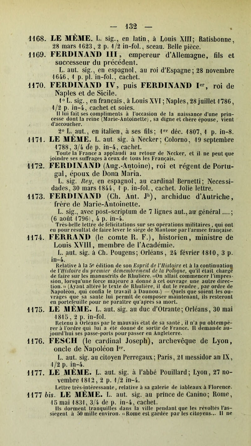 — -132 — ■H68. LE MÊME. L. sig., en latin, à Louis XIII; Ratisbonne, 28 mars 1623,2 p. 1/2 in-fol., sceau. Belle pièce. 1169. FERDIIVAIVD III, empereur d’Allemagne, fils et successeur du précédent. L. aut. sig., en espagnol, au roi d’Espagne; 28 novembre 1646, 1 p. pl. in-fol., cachet. 1170. FERDIIVAIVD IV, puis FERDINAND Dr, roi de Naples et de Sicile. 1 « L. sig., en français, à Louis XVI ; Naples, 28 juillet 1786, 1/2 p. in-4, cachet et soies. H lui fait ses compliments à l’occasion de la naissance d’une prin- cesse dont la reine (Marie-Antoinette), sa digne et chère épouse, vient d’accoucher. 2® L. aut., en italien, à ses fils; 1« déc. 1807, 1 p. in-8. 1171. LE MÊME. L. aut. sig. à Necker; Colorno, 19 septembre 1788, 3/4 de p. in-4, cachet. Toute la France a applaudi au retour de Nccker, et il ne peut que joindre ses suffrages à ceux de tous les Français. 1172. FERDINAND (Âug.-Antoine), roi et régent de Porlu- gal, époux de Dona Maria. L. sig. /îey, en espagnol, au cardinal Bernetti; Necessi- dades, 30 mars 1844, 1 p. in-fol., cachet. Jolie lettre. 1173. FERDINAND (Ch. .Ant. J*'), archiduc d’Autriche, frère de Marie-Antoinette. L. sig., avec post-scriptum de 7 lignes aut., au général....; (6 août 1796), 4 p. in-4. Très-belle lettre de félicitations sur ses opérations militaires , qui ont eu pour résultat de faire lever le siège de Mantoue par l’armée française. 1174. FERRAND (le comte R. F.), historien, ministre de Louis XVIII, membre de l’Académie. L. aut. sig. à Ch. Pougens; Orléans, 24 février 1810, 3 p. in-4. Relative à la 5® édition de son Esprit de l’Histoire et à la continuation de l’Histoire du premier démembrement de la Potogne, qu’il était charge de faire sur les manuscrits de Rhulière. «On allait commencer l’impres- sion, lorsqu’une force majeure a donné à cet ouvrage une autre direc- tion.» (Ayant altéré le texte de Rhulière, il dut le rendre, par ordre de Napoléon, qui confia le travail à Daunou.) — Quels que soient les ou- vrages que sa santé lui permît de composer maintenant, ils resteront en portefeuille pour ne paraître qu’après sa mort. 1175. LE MÊME. L. aut. sig. au duc d’Otrante; Orléans, 30 mai 1815, 2 p. in-fol. Retenu à Orléans par le mauvais état de sa santé , il n’a pu obtempé- rer à l’ordre qui lui a été donné de sortir de France. Il demande au- jourd’hui ses passe-ports pour passer en Angleterre. 1176. FESCH (le cardinal Joseph), archevêque de Lyon, oncle de Napoléon Fl L. aut. sig. au citoyen Perregaux; Paris, 21 messidor an IX, 1/2 p. in-4. 1177. LE MÊME. L. aut. sig. à l’abbé Pouillard; Lyon, 27 no- vembre 1812,2 p. 1 /2 in-4. Lettre très-intéressante, relative à sa galerie de iableaux à Florence. 1177 bis. LE MÊME. L. aut. sig. au prince de Canino; Rome, 15 mai 1831, 3/4 de p. in-4, cachet. Ils dorment tranquilles dans la ville pendant que les révoltés l’as- siegent à 50 mille environ. «Rome est gardée par les citoyens... Il ne