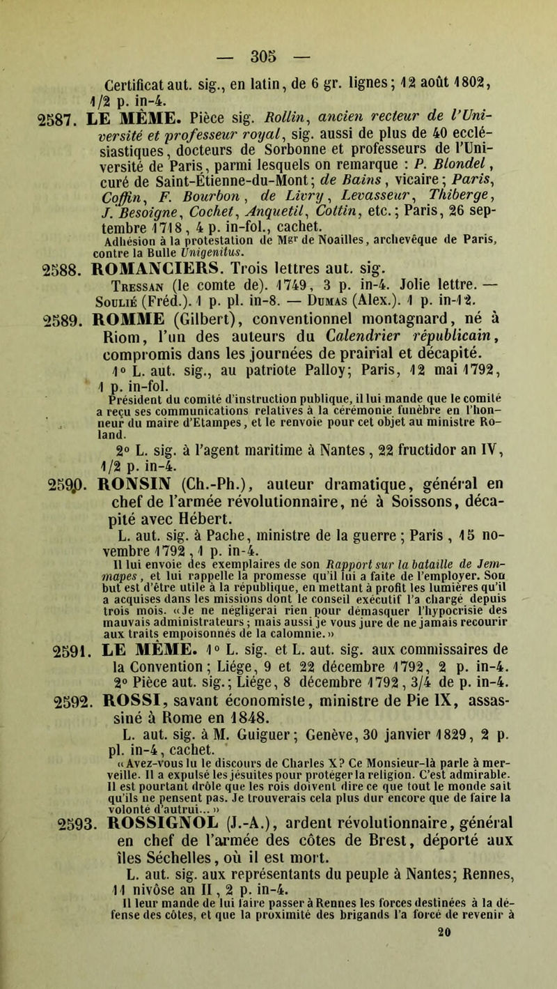 Certificataut. sig., en latin, de 6 gr. lignes; 42 août 1802, 1/2 p. in-4. 2587. LE MÊME. Pièce sig. RoUin^ ancien recteur de l’Uni- versité et professeur royale sig. aussi de plus de 40 ecclé- siastiques , docteurs de Sorbonne et professeurs de l’Uni- versité de Paris, parmi lesquels on remarque : P. Blondel, curé de Saint-Étienne-du-Mont ; de Bains, vicaire ; Paris^ Cqffin^ F. Bourbon, de Livry, Levasseur, Thiberge, J. Besoigne, Cochet, Anquetil, Cottin, etc.; Paris, 26 sep- tembre 1718, 4 p. in-fol., cachet. Adhésion à la protestation de Mgr de Noailles, archevêque de Paris, contre la Bulle Unigenitus. 2588. ROMANCIERS. Trois lettres aut. sig. Tressan (le comte de). 1749, 3 p. in-4. Jolie lettre.— Soulié (Fréd.). 1 p. pl. in-8. — Dumas (Alex.). 1 p. in-12. 2589. ROMME (Gilbert), conventionnel montagnard, né à Riom, l’iin des auteurs du Calendrier républicain, compromis dans les journées de prairial et décapité. 1«L. aut. sig., au patriote Palloy; Paris, 12 mai 1792, 1 p. in-fol. Président du comité d’instruction publique, il lui mande que le comité a reçu ses communications relatives à la cérémonie funèbre en l’hon- neur du maire d’Etampes, et le renvoie pour cet objet au ministre Ro- land. 2“ L. sig. à l’agent maritime à Nantes, 22 fructidor an IV, 1/2 p. in-4. 259p, RONSIIV (Ch.-Ph.), auteur dramatique, général en chef de l’armée révolutionnaire, né à Soissons, déca- pité avec Hébert. L. aut. sig. à Paclie, ministre de la guerre ; Paris , 15 no- vembre 1792,1 p. in-4. Il lui envoie des exemplaires de son Rapport sur la bataille de Jem- mapes, et lui rappelle la promesse qu’il lui a faite de l’employer. Son but est d’être utile à la république, en mettant à profit tes lumières qu’il a acquises dans les missions dont le conseil exécutif l’a chargé depuis trois mois. «Je ne négligerai rien pour démasquer l’hypocrisie des mauvais administrateurs ; mais aussi je vous jure de ne jamais recourir aux traits empoisonnés de la calomnie.» 2591. LE MÊME. 1“ L. sig. et L. aut. sig. aux commissaires de la Convention; Liège, 9 et 22 décembre 1792, 2 p. in-4. 2® Pièce aut. sig.; Liège, 8 décembre 1792,3/4 de p. in-4. 2592. ROSSI, savant économiste, ministre de Pie IX, assas- siné à Rome en 1848. L. aut. sig. à M. Guiguer; Genève, 30 janvier 1829, 2 p. pl. in-4, cachet. «Avez-vous lu le discours de Charles X? Ce Monsieur-là parle à mer- veille. 11 a expulsé les jésuites pour protéger la religion. C’est admirable. 11 est pourtant drôle que les rois doivent dire ce que tout le monde sait qu’ils ne pensent pas. Je trouverais cela plus dur encore que de faire la volonté d’autrui... » 2593. ROSSIGNOL (J.-A.), ardent révolutionnaire, général en chef de l’armée des côtes de Brest, déporté aux îles Séchelles, où il est mort. L. aut. sig. aux représentants du peuple à Nantes; Rennes, 11 nivôse an II, 2 p. in-4. Il leur mande de lui faire passer à Rennes les forces destinées à la dé- fense des côtes, et que la proximité des brigands l’a forcé de revenir à 20