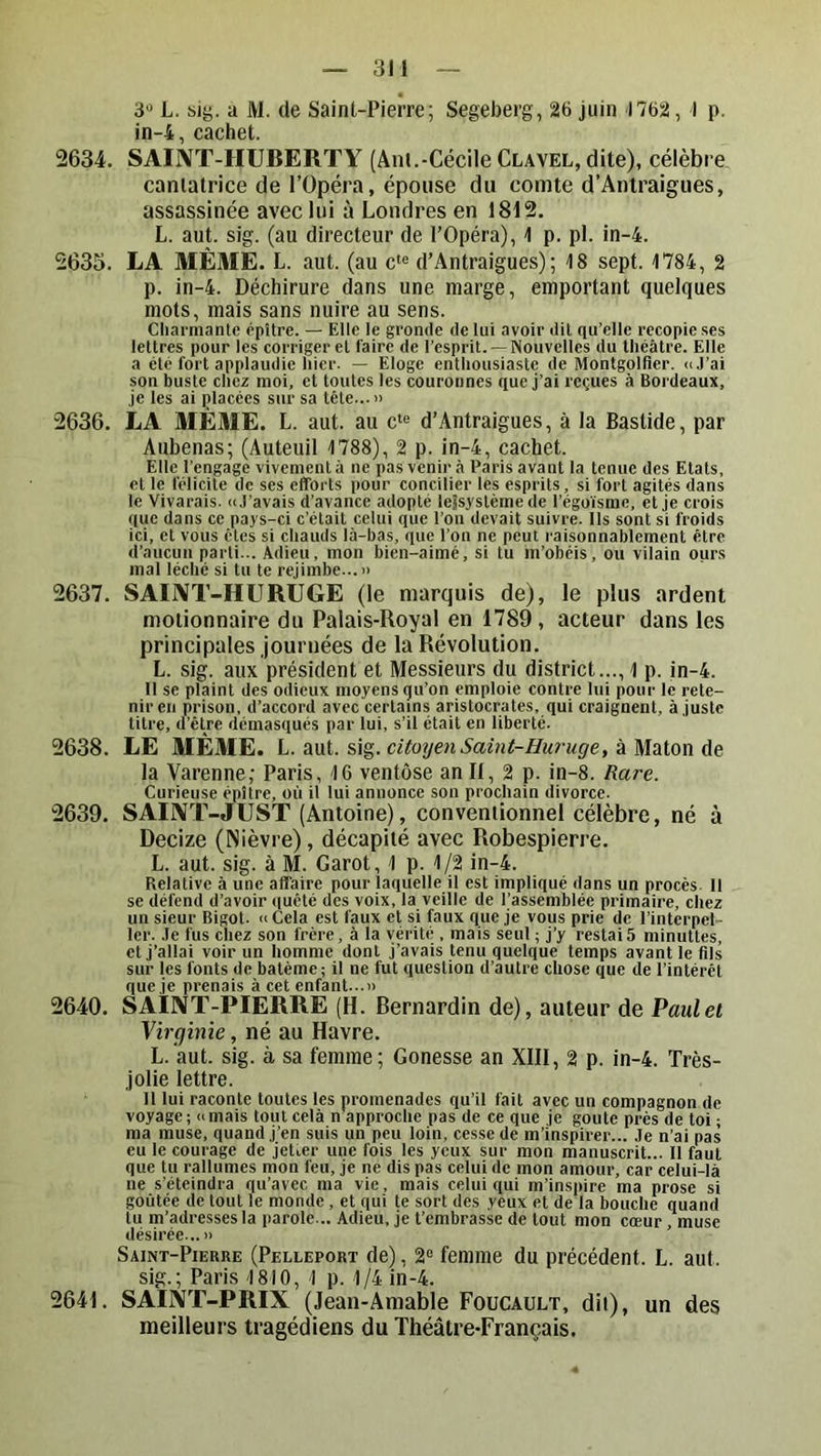 in-4, cachet. 2634. SAIIVT-HUBERTY (Anl.-Cécile Clavel, dite), célèbre cantatrice de l’Opéra, épouse du comte d’Antraigues, assassinée avec lui à Londres en 1812. L. aut. sig. (au directeur de l’Opéra), 1 p. pl. in-4. 2635. LA MÊME. L. aut. (au c‘« d’Antraigues); 18 sept. 1784, 2 p. in-4. Déchirure dans une marge, emportant quelques mots, mais sans nuire au sens. Cliarmante épître. — Elle le gronde de lui avoir dit qu’elle recopie ses lettres pour les corriger et faire de l’esprit. —Nouvelles du théâtre. Elle a été fort applaudie hier. — Eloge enthousiaste de Montgolfler. <i,rai son buste chez moi, et toutes les couronnes que j’ai reçues à Bordeaux, Je les ai placées sur sa tête...» 2636. LA MEME. L. aut. au c“^ d’Antraigues, à la Bastide, par Aubenas; (Auteuil 1788), 2 p. in-4, cachet. Elle l’engage vivement à ne pas venir à Paris avant la tenue des Etats, et le félicite de ses efforts pour concilier les esprits, si fort agités dans le Vivarais. nJ'avais d’avance adopté lejsyslèmede l’égo’isme, cl je crois que dans ce pays-ci c'était celui que l’on devait suivre. Ils sont si froids ici, et vous êtes si chauds là-bas, que l’on ne peut raisonnablement être d’aucun parti... Adieu, mon bien-aimé, si tu m’obéis, ou vilain ours mal léché si tu te rejimbe...» 2637. SAINT-HURUGE (le marquis de), le plus ardent molionnaire du Palais-Royal en 1789, acteur dans les principales journées de la Révolution. L. sig. aux président et Messieurs du district..., 1 p. in-4. Il se plaint des odieux moyens qu’on emploie contre lui pour le rete- nir en prison, d’accord avec certains aristocrates, qui craignent, Ajuste titre, d’être démasqués par lui, s’il était en liberté. 2638. LE MÊME. L. aut. sig. citoyen Saint-Huruge, à Maton de la Varenne; Paris, 16 ventôse an II, 2 p. in-8. Rare. Curieuse épître, où il lui annonce son prochain divorce. 2639. SALVT-JUST (Antoine), conventionnel célèbre, né à Decize (Nièvre), décapité avec Robespierre. L. aut. sig. à M. Garot, ^ p. 1/2 in-4. Relative à une affaire pour laquelle il est impliqué dans un procès. Il se défend d’avoir quêté des voix, la veille de l’assemblée primaire, chez un sieur Bigot. » Cela est faux et si faux que je vous prie de l’interpel - ler. .le fus chez son frère, à la vérité . mais seul ; j’y restais minuttes, et j’allai voir un homme dont j’avais tenu quelque temps avant le fils sur les fonts de batème; il ne fut question d’autre chose que de l’inlérél que je prenais à cet enfant...» 2640. SAIIVT-PIERRE (H. Bernardin de), auteur de Paul et Virginie, né au Havre. L.'aut. sig. à sa femme; Gonesse an XIII, 2 p. in-4. Très- jolie lettre. Il lui raconte toutes les promenades qu’il fait avec un compagnon de voyage; a mais tout cela n approche pas de ce que je goûte près de toi ; ma muse, quand j’en suis un peu loin, cesse de m’inspirer... Je n’ai pas eu le courage de jetier une fois les yeux sur mon manuscrit... Il faut que tu rallumes mon feu, je ne dis pas celui de mon amour, car celui-là ne s’éteindra qu’avec ma vie, mais celui qui m’inspire ma prose si goûtée de tout le monde , et qui te sort des yeux et de la bouche quand tu m’adresses la parole... Adieu, je t’embrasse de tout mon cœur, muse désirée...» Saint-Pierre (Pelleport de), 2“ femme du précédent. L. aut. sig.; Pari.s 1810, 1 p. 1/4 in-4. 2641. SAINT-PRIX (Jean-Amable Foucault, dii), un des meilleurs tragédiens du Théâtre-Français,