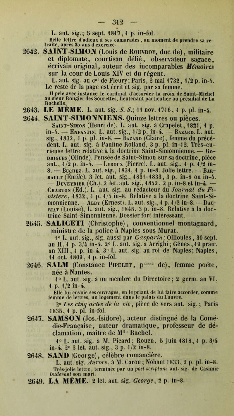 L. aut. sig.; 5 sept. 1817,1 p. in-fol. Belle lettre d’adieux à ses camarades, au moment de prendre sa re- traite, après 35 ans d’exercice. 2642. SAINT-SIMON (Louis de Rouvroy, duc de), militaire et diplomate, courtisan délié, observateur sagace, écrivain original, auteur des incomparables Mémoires sur la cour de Louis XIV et du régent. L. aut. sig. au c^' de Fleury; Paris, 2 mai 1732, 1/2 p. in-4. Le reste de la page est écrit et sig. par sa femme. Il prie avec instance le cardinal d’accorder la croix de Saint-Michel au sieur Rougier des Sourettes, lieutenant particulier au présidial de La Rochelle.^ 2643. LE MÊME. L. aut. sig. S. S.; 11 nov. 1716, 1 p. pl. in-4. 2644. SAINT-SIMONNIENS. Quinze lettres ou pièces. Saint-Simoiv (Henri de). L. aut. sig. à Crapelet, 1821, 1 p. in-4. — Enfantin. L. aut. sig., 1/2 p. in-4. — Bazard.L. aut. sig., 1832, 1 p. pl. in-8. — Bazard (Claire), femme du précé- dent. L. aut. sig. à Pauline Bolland, 3 p. pl. in-12. ïrès-cu- rieuse lettre relative à la doctrine Saint-Simonnienne. — Ro- DRiGUES (Olinde). Pensée de Saint-Simon sur sa doctrine, pièce aut., 1/2 p. in-4. —Leroux (Pierre). L. aut. sig., 1 p. 1/2 in- 8. — Bûchez. L. aut. sig., 1831, 1 p. in-8. Jolie lettre. — Bar- RAULT (Émile). 3 let. aut. sig., 1831-1833, 3 p. in-8 ou in-4. — Düveyrier (Ch.). 2 let. aut. sig., 1842, 2 p. in-8 et in-4. — Charton (Ed.). L. aut. sig. au rédacteur du Journal du Fi- nistère, 1832, 1 p. 1/4 in-8. Relative à la doctrine Saint-Si- monnienne. -Alby (Ernest). L. aut. sig., 1 p. 1/2 in-8. —Dau- RiAT (Louise), L. aut. sig., 184S, 3 p. in-8. Relative à la doc- trine Saint-Simonnienne. Dossier fort intéressant. 2645. SALICETI (Christophe), conventionnel montagnard, ministre de la police à Naples sous Murat. 1“ L. aut. sig., sig. aussi par Gasparin: Ollioules, 30 sept, an II, 1 p. 3/4 in-4. 2“ L. aut. sig. à Arrighi ; Gênes, 19 prair. an XIII, 1 p. in-4. 3° L. aut. sig. au roi de Naples; Naples, 11 oct. 1809, 1 p. in-fol. 2646. SALM (Constance Pipelet, p“**® de), femme poète, née à Nantes. 1» L. aut. sig. à un membre du Directoire; 2 germ. an VI, 1 p. 1 /2 in-4. Elle lui envoie ses ouvrages, en le priant de lui faire accorder, comme femme de lettres, un logement dans le palais du Louvre. 2“ Les cinq actes de la vie, pièce de vers aut. sig. ; Paris 1835, 1 p. pl. in-fol. 2647. SAMSON (Jos.-Isidore), acteur distingué de la Comé- die-Française, auteur dramatique, professeur de dé- clamation, maître de M® Rachel. 1» L. aut. sig. à M. Picard: Rouen, 5 juin 1818,1 p. 3/4 in-4. 2® 3 let. aut. sig., 3 p. 1/2 in-8. 2648. SAND (George), célèbre romancière. L. aut. sig. Aurore, à M. Caron ; Nohant 1833, 2 p. pl. in-8. Très-jolie lettre, terminée par un post-scriptum aut- sig. de Casimir Dudevant son mari. 2649. LA MÊME. 2 let. aut. sig. George, 2 p. in-8.