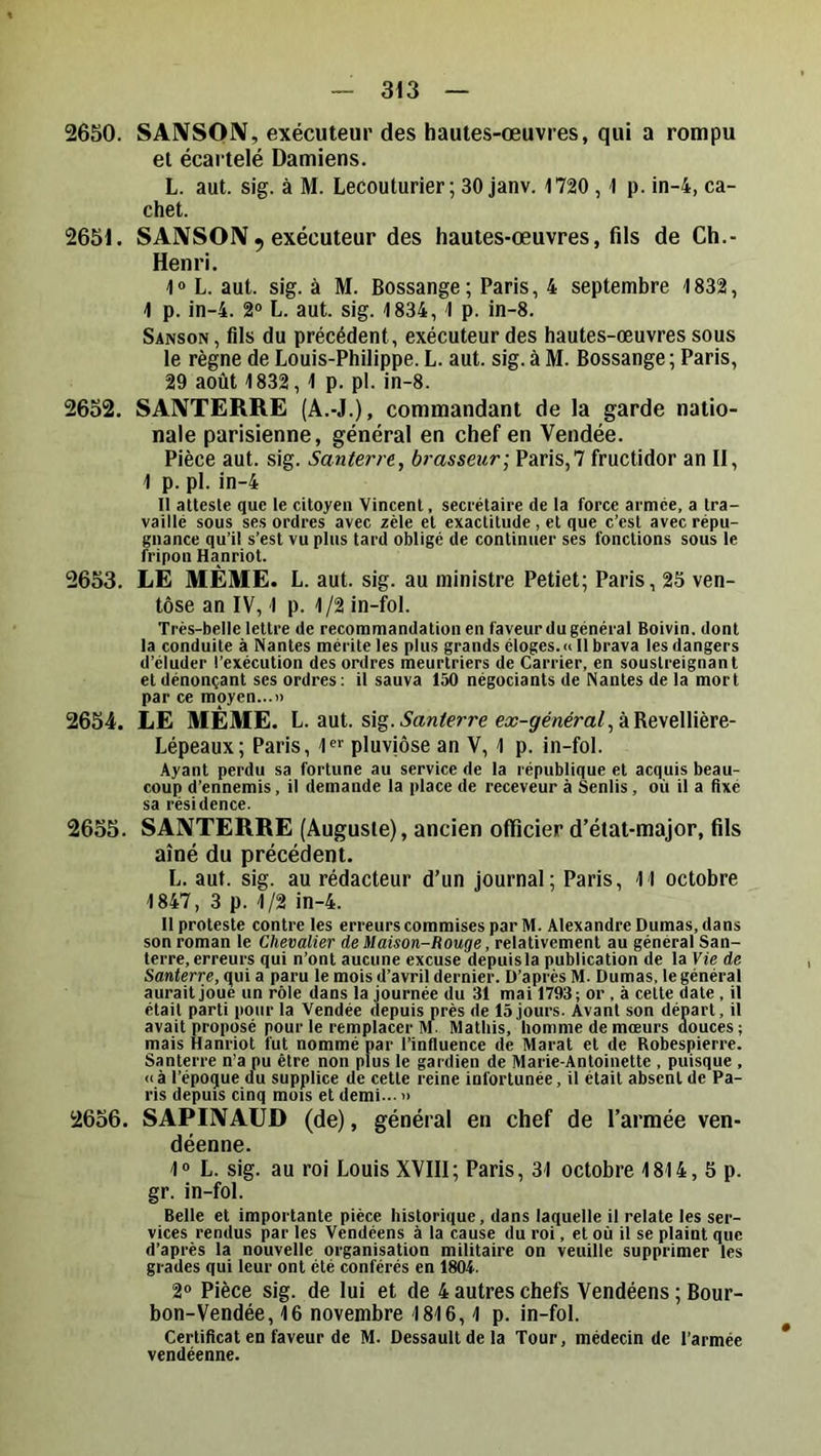 2650. SAIVSOIV, exécuteur des hautes-œuvres, qui a rompu et écartelé Damiens. L. aut. sig. à M. Lecouturier; 30 janv. 1720,1 p. in-4, ca- chet. 2651. SANSOIV 5 exécuteur des hautes-œuvres, fils de Ch.- Henri. 1® L. aut. sig. à M. Bossange; Paris, 4 septembre 1832, 1 p. in-4. 2® L. aut. sig. 1834, 1 p. in-8. Sansox, fils du précédent, exécuteur des hautes-œuvres sous le règne de Louis-Philippe. L. aut. sig. à M. Bossange; Paris, 29 août 1832, 1 p. pl. in-8. 2652. SANTERRE (A.-J.), commandant de la garde natio- nale parisienne, général en chef en Vendée. Pièce aut. sig. Santerre, brasseur; Paris,? fructidor an II, 1 p. pl. in-4 Il atteste que le citoyen Vincent, secrétaire de la force armée, a tra- vaillé sous ses ordres avec zèle et exactitude, et que c’est avec répu- gnance qu’il s’est vu plus tard obligé de continuer ses fonctions sous le fripon Hanriot. 2653. LE MÊME. L. aut. sig. au ministre Petiet; Paris, 25 ven- tôse an IV, 1 p. 1/2 in-fol. Très-belle lettre de recommandation en faveur du général Boivin, dont la conduite à Nantes mérite les plus grands éloges.<t 11 brava les dangers d’éluder l’exécution des ordres meurtriers de Carrier, en soustreignant et dénonçant ses ordres : il sauva 150 négociants de Nantes de la mort par ce moyen...» 2654. LE MÊME. L. aut. Santerre ex-général Lépeaux; Paris, 1®'' pluviôse an V, 1 p. in-fol. Ayant perdu sa fortune au service de la république et acquis beau- coup d’ennemis, il demande la place de receveur à Senlis, où il a fixé sa résidence. 2655. SANTERRE (Auguste), ancien officier d’état-major, fils aîné du précédent. L. aut. sig. au rédacteur d’un journal; Paris, 11 octobre 1847, 3 p. 1/2 in-4. Il proteste contre les erreurs commises par M. Alexandre Dumas, dans son roman le Chevalier de Maison-Rouge, re\ali\emen\, au général San- terre, erreurs qui n’ont aucune excuse depuis la publication de la Vie de Santerre, qui a paru le mois d’avril dernier. D’après M. Dumas, le général aurait joue un rôle dans la journée du 31 mai 1793; or , à cette date , il était parti pour la Vendée depuis près de 15jours. Avant son départ, il avait proposé pour le remplacer M. Matliis, homme de mœurs douces ; mais Hanriot fut nommé par l’influence de Marat et de Robespierre. Santerre n’a pu être non plus le gardien de Marie-Antoinette , puisque , «à l’époque du supplice de cette reine infortunée, il était absent de Pa- ris depuis cinq mois et demi... » 2656. SAPINAUD (de), général en chef de l’armée ven- déenne. 1® L. sig. au roi Louis XVIIl; Paris, 31 octobre 1814,5 p. gr. in-fol. Belle et importante pièce historique, dans laquelle il relate les ser- vices rendus par les Vendéens à la cause du roi, et où il se plaint que d’après la nouvelle organisation militaire on veuille supprimer les grades qui leur ont été conférés en 1804. 2® Pièce sig. de lui et de 4 autres chefs Vendéens ; Bour- bon-Vendée, 16 novembre 1816,1 p. in-fol. Certificat en faveur de M. Dessaultdela Tour, médecin de l’armée vendéenne.