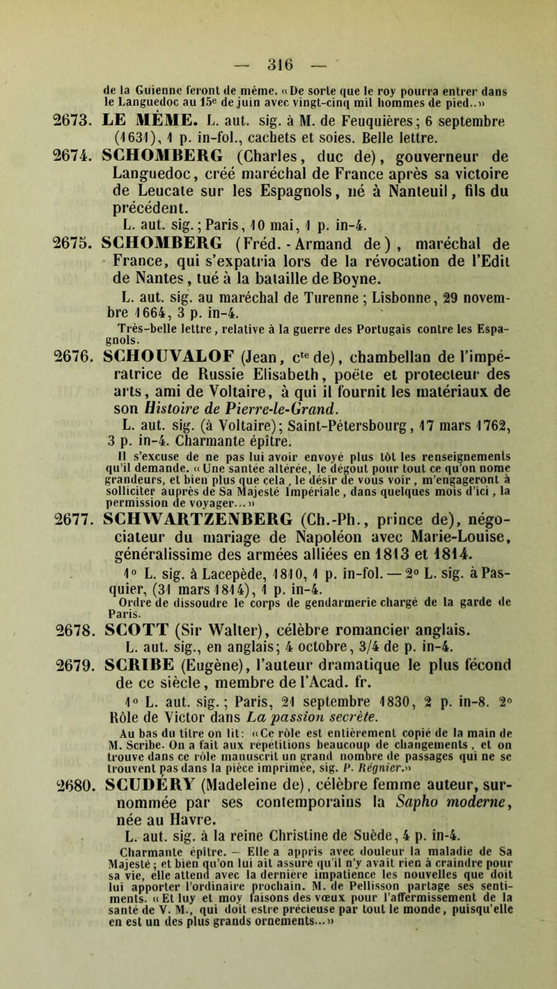 de la Guienne feront de même. »De sorte que le roy pourra entrer dans le Languedoc au de juin avec vingt-cinq mil hommes de pied..» 2673. LE MÊME. L. aut. sig. à M. de Feuquières ; 6 septembre (leai), 1 p. in-fol., cachets et soies. Belle lettre. 2674. SCHOMBERG (Charles, duc de), gouverneur de Languedoc, créé maréchal de France après sa victoire de Leucate sur les Espagnols, né à Nanteuil, fils du précédent. L. aut. sig. ; Paris, 10 mai, 1 p. in-4. 2675. SCHOMBERG (Fréd. - Armand de), maréchal de France, qui s’expatria lors de la révocation de l’Edit de Nantes, tué à la baiaille de Boyne. L. aut. sig. au maréchal de Turenne ; Lisbonne, 29 novem- bre 1664, 3 p. in-4. Très-belle lettre, relative à la guerre des Portugais contre les Espa- gnols. 2676. SCHOUVALOF (Jean, c*®de), chambellan de l’impé- ratrice de Russie Elisabeth, poète et protecteur des arts, ami de Voltaire, à qui il fournit les matériaux de son Histoire de Pierre-le-Grand. L. aut. sig. (à Voltaire); Saint-Pétersbourg, 17 mars 1762, 3 p. in-4. Charmante épître. Il s’excuse de ne pas lui avoir envoyé plus tôt les renseignements qu’il demande. nUne santée altérée, le dégoût pour tout ce qu’on nome grandeurs, et bien plus que cela , le désir de vous voir , m’engageront à solliciter auprès de Sa Majesté Impériale, dans quelques mois d’ici, la permission de voyager...» 2677. SCHWARTZENBERG (Ch.-Ph., prince de), négo- ciateur du mariage de Napoléon avec Marie-Louise, généralissime des armées alliées en 1813 et 1814. 1° L. sig. à Lacepède, 1810, 1 p. in-fol.— 2® L. sig. àPas- quier, (31 mars 1814), 1 p. in-4. Ordre de dissoudre le corps de gendarmerie chargé de la garde de Paris. 2678. SCOTT (Sir Walter), célèbre romancier anglais. L. aut. sig., en anglais; 4 octobre, 3/4 de p. in-4. 2679. SCRIBE (Eugène), l’auteur dramatique le plus fécond de ce siècle, membre de l’Acad. fr. 1® L. aut. sig.; Paris, 21 septembre 1830, 2 p. in-8. 2® Rôle de Victor dans La passion secrète. Au bas du titre on lit: «Ce rôle est entièrement copié de la main de M. Scribe. On a fait aux répétitions beaucoup de changements , et on trouve dans ce rôle manuscrit un grand nombre de passages qui ne sc trouvent pas dans la pièce imprimée, sig. P. Régnier.-'^ 2680. SCUDERY (Madeleine de), célèbre femme auteur, sur- nommée par ses contemporains la Sapho moderne, née au Havre. L. aut. sig. à la reine Christine de Suède, 4 p. in-4. Charmante épitre. — Elle a appris avec douleur la maladie de Sa Majesté ; et bien qu’on lui ait assuré qu'il n’y avait rien à craindre pour sa vie, elle attend avec la dernière impatience les nouvelles que doit lui apporter l’ordinaire prochain. M. de Pellisson partage ses senti- ments. «Étluy et moy faisons des vœux pour l’affermissement de la santé de V. M., qui doit estre précieuse par tout le monde, puisqu’elle en est un des plus grands ornements...»