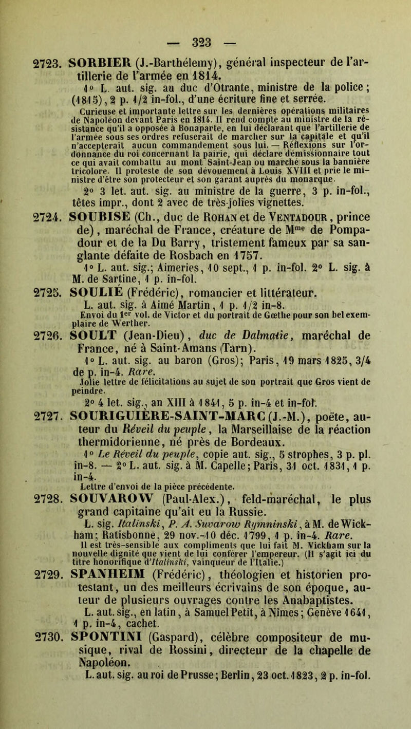 2723. SORBIER (J.-Barthélemy), général inspecteur de l’ar- tillerie de l’armée en 1814. L. aut. sig. au duc d’Otrante, ministre de la police ; (1815), 2 p. t /2 in-fol., d’une écriture fine et serrée. Curieuse et importante lettre sur les dernières opérations militaires de Napoléon devant Paris en 1814. il rend compte au ministre de 1a ré- sistance qu’il a opposée à Bonaparte, en lui déclarant que l’artillerie de l’armée sous ses ordres refuserait de marclier sur la capitale et qu’il n’accepterait aucun commandement sous lui. — Réflexions sur 1 or- donnance du roi concernant la pairie, qui déclare démissionnaire tout ce qui avait combattu au mont Saint-Jean ou marché sous la bannière tricolore. 11 proteste de son dévouement à Louis XVIII et prie le mi- nistre d’être son protecteur et son garant auprès du monarque. 2“ 3 let. aut. sig. au ministre de la guerre, 3 p. in-fol., têtes irapr., dont 2 avec de très-jolies vignettes. 2724. SOUBISE (Ch., duc de Rohan et de Ventadoür, prince de), maréchal de France, créature de M“« de Pompa- dour et de la Du Barry, tristement fameux par sa san- glante défaite de Rosbach en 1757. 1» L. aut. sig.; Aimeries, 10 sept., 1 p. in-fol. 2® L. sig. à M. de Sartine, 1 p. in-fol. 2725. SOULIÉ (Frédéric), romancier et littérateur. L. aut. sig. à Aimé Martin ,1 p. 1/2 in-8. Envoi du 1®'' vol. de Victor et du portrait de Gœthe pour son bel exem- plaire de Werther. 2726. SOULT (Jean-Dieu), duc de Dalmaûe, maréchal de France, né à Saint-Amans (Tarn). 1“ L. aut. sig. au baron (Gros); Paris, 19 mars 1825, 3/4 de p. in-4. Rare. Jolie lettre de félicitations au sujet de son portrait que Gros vient de peindre. 2® 4 let. sig., an XIII à 1841, 5 p. in-4 et in-fof. 2727. SOURIGUIÈRE-SAIIVT-MARC(J.-M.), poète, au- teur du Réveil du peuple, la Marseillaise de la réaction thermidorienne, né près de Bordeaux. 1® Le Réveil du peuple., copie aut. sig., 5 strophes, 3 p. pl. in-8. — 2® L. aut. sig. à M. Capelle; Paris, 31 oct. 1831, l p. in-4. Lettre d’envoi de la pièce précédente. 2728. SOUVAROW (Paul-Alex.), feld-rharéchal, le plus grand capitaine qu’ait eu la Russie. L. sig. Italinski., P. A. Suvarow RiprininskideWick- ham; Ratisbonne, 29 nov.-IO déc. 1799, 1 p. in-4. Rare. Il est très-sensible aux compliments que lui fait M. Vickbam sur la nouvelle dignité que vient de lui conférer l’empereur. {11 s’agit ici du titre honorifique d’Halinski, vainqueur de l’Italie.) 2729. SPANHEIM (Frédéric), théologien et historien pro- testant, un des meilleurs écrivains de son époque, au- teur de plusieurs ouvrages contre les Anabaptistes. L. aut. sig., en latin, à Samuel Petit, à Nîmes ; Genève 1641, 1 p. in-4, cachet. 2730. SPOIVTIÎVI (Gaspard), célèbre compositeur de mu- sique, rival de Rossini, directeur de la chapelle de Napoléon. L. aut. sig. au roi de Prusse ; Berlin, 23 oct. 1823, 2 p. in-fol.