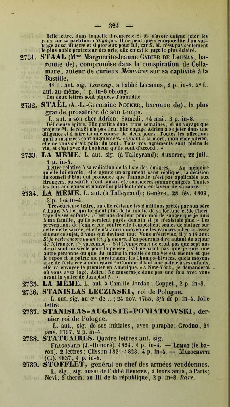 Belle lettre, dans lariuelle il remercie S. M. d’avoir daigné jeter les yf ux sur sa partition A’Olympie. 11 ne peut que s’enorgueillir d’un suf- frage aussi illustre et si glorieux pour lui, car S. M. n’est pas seulement le plus noble protecteur des arts, elle en est le juge le plus éclairé. 2731, STAAL (M*® Marguerite-Jeanne Cadier de Launay, ba- ronne de), compromise dans !a conspiration de Cella- mare, auteur de curieux Mémoires sur sa captivité à la Bastille. L. aut. sig. Launay, à l’abbé Lecamus, 2 p. in-8. 2® L. aut. au même, 1 p. in-8 oblong. Ces deux lettres sont piquées d’humidité. 2732, STAËL (A.-L.-Germaine Necker, baronne de), la plus grande prosatrice de son temps. L. aut. à son cher Adrien; Samedi, 14 mai, 3 p. in-8. Délicieuse épltre. Elle partira dans trois semaines, si un voyage que projette M. de Staël n’a pas lieu. Elle engage Adrien à se jeter éans une diligence et à faire ici une course de deux jours. Toutes les afféctions qu’il a inspirées sont augmentées. «Quant à la mort, mon cher Adrien, elle ne vous siérait point du tout ; Tous vos agréments sont pleins de vie, et c’est avec du oonheur qu’ils sont d’accord...» 2733, LA MÊME. L. aut. sig. (à ïalleyrand); Auxerre, 22juil., 1 p. in-4. Lettre relative à sa radiation de la liste des émigrés. — Au mémoire Su’elle lui envoie , elle ajoute un argument sans réplique , la décision u conseil d’Etat qui prononce que l’amnistie n’est pas applicable aux étrangers, puisqu’ils n’ont jamais été considérés comme émigrés. Toutes les lois anciennes et nouvelles plaident donc en faveur de sa cause. 2734. LA MÊME. L. aut. (à Talleyrand) ; Genève, 28 fév. 1809, 3 p. 1/4 in-4. Très-curieuse lettre, où elle réclame les 2 millions prêtés par son père à Louis XVI et qui forment plus de la moitié de sa fortune et'de l’héri- tage de ses enfants. « C’est une douleur pour moi de songer que je nuis à ma famille, qu'ils seraient payés demain si je n’existais plus.» Les préventions de l’empereur contre elle l’empêchent seules de staluer sur cette dette sacrée, et elle n’a aucun moyen de les vaincre. «J’en ai assez dit sur ce sujet, à vous qui devinez tout. Vous m’écriviez, il y a 14 ans; Si je reste encore un an ici, j'y meurs. J’en pourrais dire autant du séjour de l’étranger, j’y succombe... S’il (l’empereur) ne croit pas que sept ans d’exil sont un siècle pour la pensée, s’il ne croit pas que je suis une autre personne ou que du moins la moitié de ma vie est éteinte et que le repos et la patrie me paraîtraient tes Champs-Elysées, quels moyens ai-je de l’éclairer à mon égard?» Comme il faut une patrie à ses enfants, elle va envoyer le premier en Amérique. «A New-York, je demanderai où vous avez logé. Adieu ! Ne causerai-je donc pas une fois avec vous avant la vallée de Josaphat?...» 2735. LA MÊME. L. aut. à Camille Jordan ; Coppet, 2 p. in-8. 2736. STANISLAS LECZIIVSKI, roi de Pologne. L. aut. sig. au c‘® de ...; 24 nov. 1753, 3/4 de p. in-4. Jolie lettre 2737. STANISLAS-AUGUSTE-PONIATOWSKI, der- nier roi de Pologne. L. aut., sig. de ses initiales, avec paraphe; Grodno, 31 janv. 1797, 2 p. in-4. 2738. STATUAIRES. Quatre lettres aut, sig. Fragonard (J.-Honoré). 1824, 1 p. in-4. — Lemot (le ba- ron). 2 lettres; Clisson 1821-1823, 4 p. in-4. — Marochetti (C.). 1837, 1 p. in-8. 2739. STOFFLET, général en chef des armées vendéennes. L. sIg., sig. aussi de l’abbé Bermer, à leurs amis, à Paris; Nevi, 3 therra. an III de la république, 2 p. in-8. Rare.