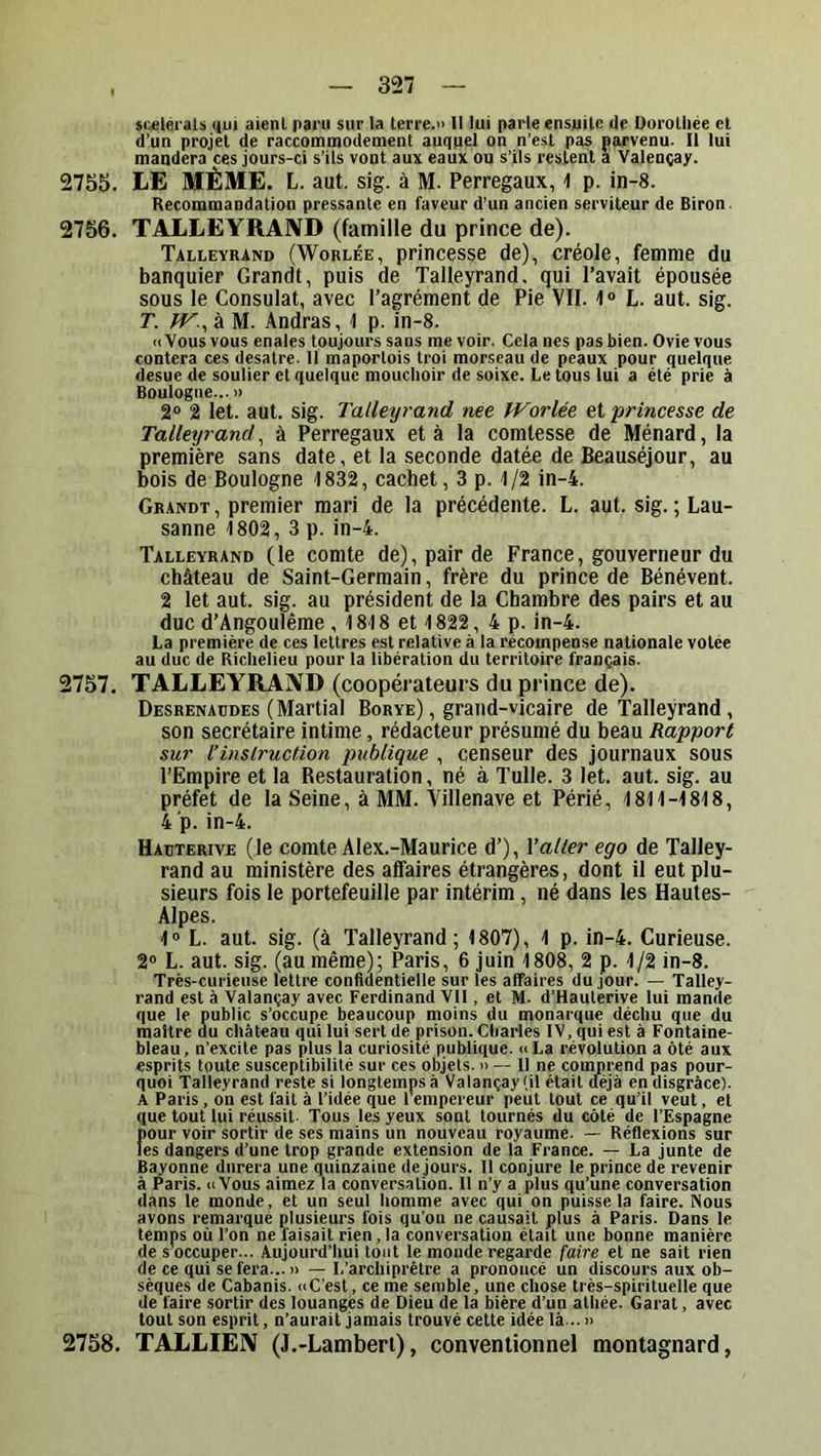 »cieléi'aU qui aient pai'ii sur la terre.» II lui parle ensuite de üurolliée et d’un projet de raccommodement auquel on n’est pas narvenu. H lui mandera ces jours-ci s’ils vont aux eaux ou s’ils restent a Valençay. 2755. LE MÊME. L. aut. sig. à M. Perregaux, -I p. in-8. Recommandation pressante en faveur d’un ancien serviteur de Biron 2756. TALLEYRAND (famille du prince de). Talleyrand (Worlée, princesse de), créole, femme du banquier Grandi, puis de Talleyrand. qui l’avait épousée sous le Consulat, avec l’agrément de Pie VII. 1“ L. aut. sig. T. JV.^ à M. Andras, \ p. in-8. «Vous vous enales toujours sans me voir. Cela nés pas bien. Ovie vous contera ces desatre. Il maportois troi morseau de peaux pour quelque desue de soulier et quelque mouchoir de soixe. Le tous lui a été prie à Boulogne... » 2® 2 let. aut. sig. Talleyrand née fVorlée et princesse de Talleyrand^ à Perregaux et à la comtesse de Ménard, la première sans date, et la seconde datée de Beauséjour, au bois de Boulogne 1832, cachet, 3 p. 1/2 in-4. Grandt , premier mari de la précédente. L. aut. sig. ; Lau- sanne 1802, 3 p. in-4. Talleyrand (le comte de), pair de France, gouverneur du château de Saint-Germain, frère du prince de Bénévent. 2 let aut. sig. au président de la Chambre des pairs et au duc d’Angoulême , 1818 et 1822, 4 p. in-4. La première de ces lettres est relative à la récompense nationale votée au duc de Richelieu pour la libération du territoire français. 2757. TALLEYRAND (coopérateurs du prince de). Desrenaüdes (Martial Borye), grand-vicaire de Talleyrand, son secrétaire intime, rédacteur présumé du beau Rapport sur l’instruction publique , censeur des journaux sous l’Empire et la Restauration, né à Tulle. 3 let. aut. sig. au préfet de la Seine, à MM. Villenave et Périé, 1811-1818, 4 p. in-4. Haüterive (le comte Alex.-Maurice d’), Valter ego de Talley- rand au ministère des affaires étrangères, dont il eut plu- sieurs fois le portefeuille par intérim, né dans les Hautes- Alpes. 1® L. aut. sig. (à Talleyrand; 1807), 1 p. in-4. Curieuse. 2® L. aut. sig. (au même); Paris, 6 juin 1808, 2 p. 1/2 in-8. Très-curieuse lettre confidentielle sur les affaires du jour. — Talley- rand est à Valançay avec Ferdinand Vil, et M. d’Haulerive lui mande que le public s’occupe beaucoup moins du monarque déchu que du maître du château qui lui sert de prison. Charles IV, qui est à Fontaine- bleau, n’excite pas plus la curiosité publique. »La révolution a ôté aux esprits toute susceptibilité sur ces objets. » — H ne comprend pas pour- quoi Talleyrand reste si longtemps à Valançay (il était déjà en disgrâce). A Paris , on est fait à l’idée que 1 empereur peut tout ce qu’il veut, et que tout lui réussit. Tous les yeux sont tournés du côté de l’Espagne jîour voir sortir de ses mains un nouveau royaume. — Réflexions sur les dangers d’une trop grande extension de la France. — La junte de Bayonne durera une quinzaine de jours. Il conjure le prince de revenir à Paris. uVous aimez la conversation. Il n’y a plus qu’une conversation dans le monde, et un seul homme avec qui on puisse la faire. Nous avons remarqué plusieurs fois qu’on ne causait plus à Paris. Dans le temps où l’on ne faisait rien, la conversation était une bonne manière de s'occuper... Aujourd’hui tout le monde regarde faire et ne sait rien de ce qui se fera... » — L’archiprêtre a prononcé un discours aux ob- sèques de Cabanis. «C'est, ce me semble, une chose très-spirituelle que de faire sortir des louanges de Dieu de la bière d’un athée. Carat, avec tout son esprit, n’aurait jamais trouvé cette idée là... » 2758. TALLIEN (J.-Lambert), conventionnel montagnard,