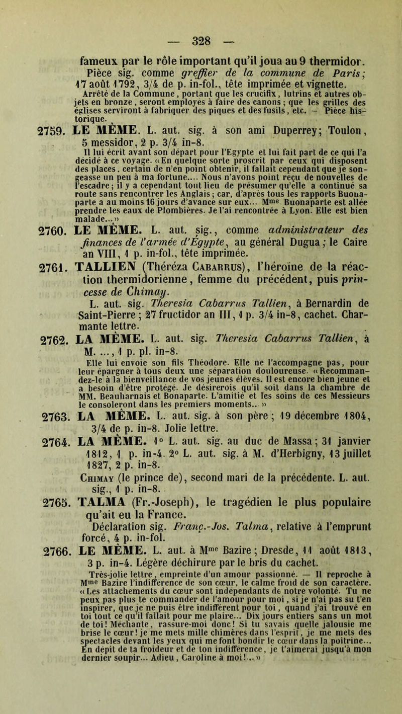 fameux par le rôle important qu’il joua au 9 thermidor. Pièce sig. comme greffier de la commune de Paris; 47 août 1792, 3/4 de p. in-fol., tête imprimée et vignette. Arrêté de la Commune, portant que les crucifix, lutrins et autres ob- jets en bronze, seront employés à faire des canons ; que les grilles des églises serviront à fabriquer des piques et des fusils, etc. — Pièce his- torique. 2759. LE MÊME. L. aut. sig. à son ami Duperrey; Toulon, 5 messidor, 2 p. 3/4 in-8. Il lui écrit avant son départ pour l’Egypte et lui fait part de ce qui l’a décidé à ce voyage, a En quelque sorte proscrit par ceux qui disposent des places. certain de n’en point obtenir, il fallait cependant que je son- geasse un peu à ma fortune.... Nous n’avons point reçu de nouvelles de l’escadre ; il y a cependant tout lieu de présumer qu’elle a continué sa route sans rencontrer les Anglais; car, d’après tous les rapports Buoua- parte a au moins 16 jours d’avance sur eux... M>ne Buonaparte est allée prendre les eaux de Plombières. Je l’ai rencontrée à Lyon. Elle est bien malade...j> 2760. LE MÊME. L. aut. sig., comme administrateur des finances de t’armée d’Egypte^ au général Dugua; le Caire an VIII, 1 p. in-fol., tête imprimée. 2761. TALLIEIV (Théréza Cabarrus), l’héroïne de la réac- tion thermidorienne, femme du précédent, puispriri- cesse de Chimay. L. aut. sig. Theresia Cabarrus Tallien^ à Bernardin de Saint-Pierre ; 27 fructidor an III, 1 p. 3/4 in-8, cachet. Char- mante lettre. 2762. LA MÊME. L. aut. sig. Theresia Cabarrus Tallien^ à M. ..., 1 p. pl. in-8. Elle lui envoie son fils Théodore. Elle ne l'accompagne pas, pour leur épargner à tous deux une séparation douloureuse. « Recomman- dez-le à la bienveillance de vos jeunes élèves. Il est encore bien jeune et a besoin d’être protégé. Je désirerois qu’il soit dans la chambre de MM. Beauharnais et Bonaparte. L’amitié et les soins de ces Messieurs le consoleront dans les premiers moments.. » 2763. LA MÊME. L. aut. sig. à son père; 19 décembre 1804, 3/4 de p. in-8. Jolie lettre. 2764. LA MÊME. 1® L. aut. sig. au duc de Massa; 31 janvier 1812, 1 p. in-4. 2® L. aut. sig. à M. d’Herbigny, 13 juillet 1827, 2 p. in-8. Chimay (le prince de), second mari de la précédente. L. aut. sig., 1 p. in-8. 2765. TALMA (Fr.-Joseph), le tragédien le plus populaire qu’ait eu la France. Déclaration sig. Franc.-Jos. Talma., relative à l’emprunt forcé, 4 p. in-fol. 2766. LE MÊME. L. aut. à M*® Bazire ; Dresde, 11 août 1813, 3 p. in-4. Légère déchirure parle bris du cachet. Très-jolie lettre , empreinte d’un amour passionné. — Il reproche à M®e Bazire l’indifférence de son cœur, le calme froid de son caractère. «Les attachements du cœur sont indépendants de notre volonté. Tu ne peux pas plus te commander de l’amour pour moi, si je n’ai pas su t’en inspirer, que je ne puis être indifférent pour toi, quand j’ai trouvé en toi tout ce qu’il fallait pour me plaire... Dix jours entiers sans un mot de toi! Méchante, rassure-moi donc! Si lu savais quelle jalousie me brise le cœur! je me mets mille chimères dans l’esprit, je me mets des yiectacles devant les yeux qui me font bondir le cœur dans la poitrine... En dépit de ta froideur et de ton indifférence, je l’aimerai jusqu’à mon dernier soupir... Adieu, Caroline à moi! .. »