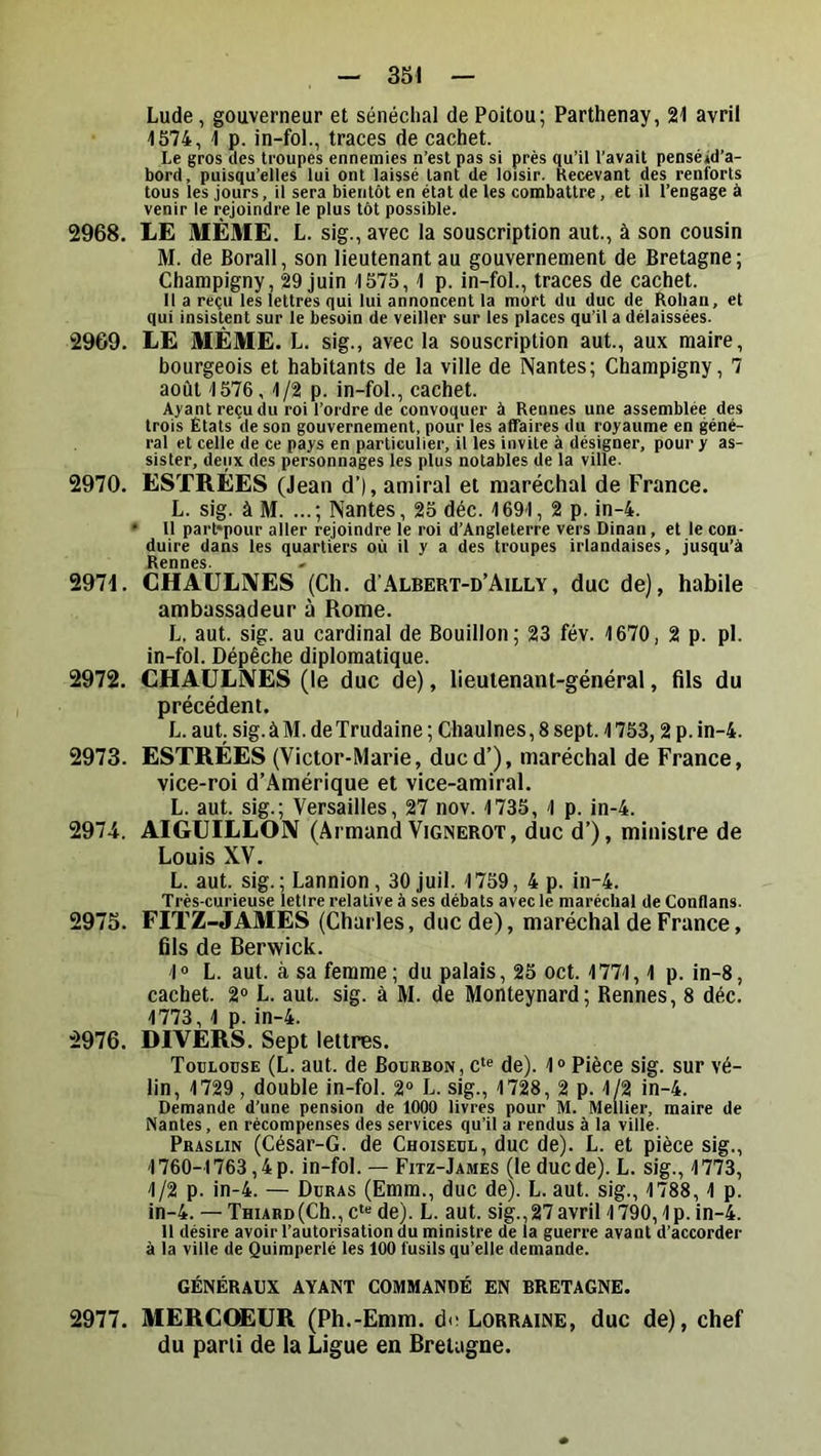 Lude, gouverneur et sénéchal de Poitou; Parthenay, 21 avril 1574, 1 p. in-fol., traces de cachet. Le gros lies troupes ennemies n’est pas si près qu’il l’avait penséid’a- bord, puisqu’elles lui ont laissé tant de loisir. Kecevant des renforts tous les jours, il sera bientôt en état de les combattre, et il l’engage à venir le rejoindre le plus tôt possible. 2968. LE MÊME. L. sig.,avec la souscription aut., à son cousin M. de Borall, son lieutenant au gouvernement de Bretagne; Charapigny, 29 juin 1575,1 p. in-fol., traces de cachet. Il a reçu les lettres qui lui annoncent la mort du duc de Rohan, et qui insistent sur le besoin de veiller sur les places qu’il a délaissées. 2969. LE MÊME. L. sig., avec la souscription aut., aux maire, bourgeois et habitants de la ville de Nantes; Champigny, 7 août 1576, 1/2 p. in-fol., cachet. Ayant reçu du roi l’ordre de convoquer à Rennes une assemblée des trois États de son gouvernement, pour les affaires du royaume en géné- ral et celle de ce pays en particuiier, il les invite à désigner, pour y as- sister, deux des personnages les plus notables de la ville. 2970. ESTRÉES (Jean d’), amiral et maréchal de France. L. sig. à M. ...; Nantes, 25 déc. 1691, 2 p. in-4. • Il part*pour aller rejoindre le roi d’Angleterre vers Dinan, et le con- duire dans les quartiers où il y a des troupes irlandaises, jusqu’à Rennes. 2971. CHAULNES (Ch. d’ALBERT-D’AiLLY, duc de), habile ambassadeur à Rome. L. aut. sig. au cardinal de Bouillon; 23 fév. 1670, 2 p. pl. in-fol. Dépêche diplomatique. 2972. CHAÜLIVES (le duc de), lieutenant-général, fils du précédent. L. aut. sig. à M. de Trudaine ; Chaulnes, 8 sept. 1753,2 p. in-4. 2973. ESTRÉES (Victor-Marie, ducd’), maréchal de France, vice-roi d’Amérique et vice-amiral. L. aut. sig.; Versailles, 27 nov. 1735, 1 p. in-4. 2974. AIGUILLON (Armand Vignerot, duc d’), ministre de Louis XV. L. aut. sig.; Lannion, 30 juil. 1759, 4 p. in-4. Très-curieuse letire relative à ses débats avec le maréchal de Conflans. 2975. FITZ-JAMÈS (Charles, duc de), maréchal de France, fils de Berwick. 10 L. aut. à sa femme ; du palais, 25 oct. 1771,1 p. in-8, cachet. 2“ L. aut. sig. à M. de Monteynard; Rennes, 8 déc. 1773, 1 p. in-4. 2976. DIVÈRS. Sept lettres. Toulouse (L. aut. de Bourbon, c‘« de). 1® Pièce sig. sur vé- lin, 1729, double in-fol. 2“ L. sig., 1728, 2 p. 1/2 in-4. Demande d’une pension de 1000 livres pour M. Mellier, maire de Nantes, en récompenses des services qu’il a rendus à la ville. Praslin (César-G. de Choiseul, duc de). L. et pièce sig., 1760-1763,4 p. in-fol. — Fitz-James (le duc de). L. sig., 1773, 1/2 p. in-4. — Duras (Emm., duc de). L. aut. sig., 1788, 1 p. in-4. — THiARD(Ch.,c*“ de). L. aut. sig.,27avril 1790,1p. in-4. 11 désire avoir l’autorisation du ministre de la guerre avant d’accorder à la ville de Quimperlé les 100 fusils qu’elle demande. GÉNÉRAUX AYANT COMMANDÉ EN BRETAGNE. 2977. MERCOEUR (Ph.-Emm. de Lorraine, duc de), chef du parii de la Ligue en Bretagne.