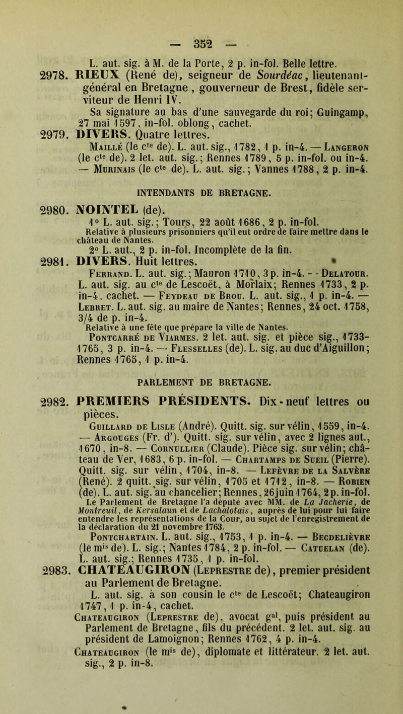 L. aut. sig. à M. de la Porte, 2 p. in-fol. Belle lettre. 2978. RIEUX (Kené de), seigneur de Sourd^ac, lieutenanl- général en Bretagne , gouverneur de Brest, fidèle ser- viteur de Henri IV. Sa signature au bas d'une sauvegarde du roi; Guingamp, 27 mai 1597, in-fol. oblong, cachet. 2979. DIVERS. Quatre lettres. Maillé (le c*« de). L. aut. sig., 1782, 1 p. in-4. — Langeron (le c'« de). 2 let. aut. sig.; Rennes 1789, 5 p. in-fol. ou in-4. — Mdrinais (le c‘e de). L. aut. sig. ; Vannes 1788, 2 p. in-4. INTENDANTS DE BRETAGNE. 2980. iXOIXTEL (de). 1° L. aut. sig.; Tours, 22 août 1686, 2 p. in-fol. Relative à plusieurs prisonniers qu’it eut ordre de faire mettre dans le château de Nantes. 2° L. aut., 2 p. in-fol. Incomplète de la fin. 2981. DIVERS. Huit lettres. • Ferrand. L. aut. sig. ; Mauron 1710,3 p. in-4. - - Delatour. L. aut. sig. au c‘« de Lescoét, à Morlaix; Rennes 1733, 2 p. in-4. cachet. — Feydeau de Brou. L. aut. sig., 1 p. in-4. — Lehhet. L.aut. sig. au maire de Nantes; Rennes, 24 oct. 1758, 3/4 de p. in-4. Relative à une fête que prépare la ville de Nantes. PoNTCARRÉ DE Vi.ARMES. 2 let. aut. sig. et pièce sig., 1733- 1765, 3 p. in-4. — Flesselles (de). L. sig. au duc d’Aiguillon ; Rennes 1765,1 p. in-4. PARLEMENT DE BRETAGNE. 2982. PREMIERS PRÉSIDENTS. Dix-neuf lettres ou pièces. Guillard de Lisle (André). Quitt. sig. sur vélin, 1559, in-4. — Argouges (Fr. d’). Quitt. sig. sur vélin, avec 2 lignes aut., 1670, in-8. — Cornullier (Claude). Pièce sig. sur vélin; châ- teau de Ver, 1683, 6 p. in-fol. — Chartamps de Sueil (Pierre). Quitt. sig. sur vélin, 1704, in-8. — Lefèvre de la Salvèrk (René). 2 quitt. sig. sur vélin, 1705 et 1712, in-8. — Robien (de). L. aut. sig. au chancelier;Rennes,26juin 1764,2p.in-fol. Le Parlement de Bretagne l’a député avec MM. de La Jacherie, de Montreuil, de Kersalaun et de lachalotais, auprès de lui pour lui faire entendre les représentations de la Cour, au sujet de l'enregistrement de la déclaration du 21 novembre 1763. PoNTCHARTAiN. L. aut. SIg., 1753, 1 p. iu-4. — Becdelièvre (le m>s de). L. sig.; Nantes 1784, 2 p. in-fol. — Catuelan (de). L. aut. sig.; Rennes 1735, 1 p. in-fol. 2983. CHATEAUGIRON (Leprestre de), premier président au Parlement de Bretagne. L. aut. sig. à son cousin le c'« de Lescoét; Chateaugiron 1747,1 p. in-4, cachet. Chateaugiron (Leprestre de), avocat g®', puis président au Parlement de Bretagne, fils du précédent. 2 let. aut. sig. au président de Lamoignon; Rennes 1762, 4 p. in-4. Chateaugiron (le m'* de), diplomate et littérateur. 2 let. aut. sig., 2 p. in-8.