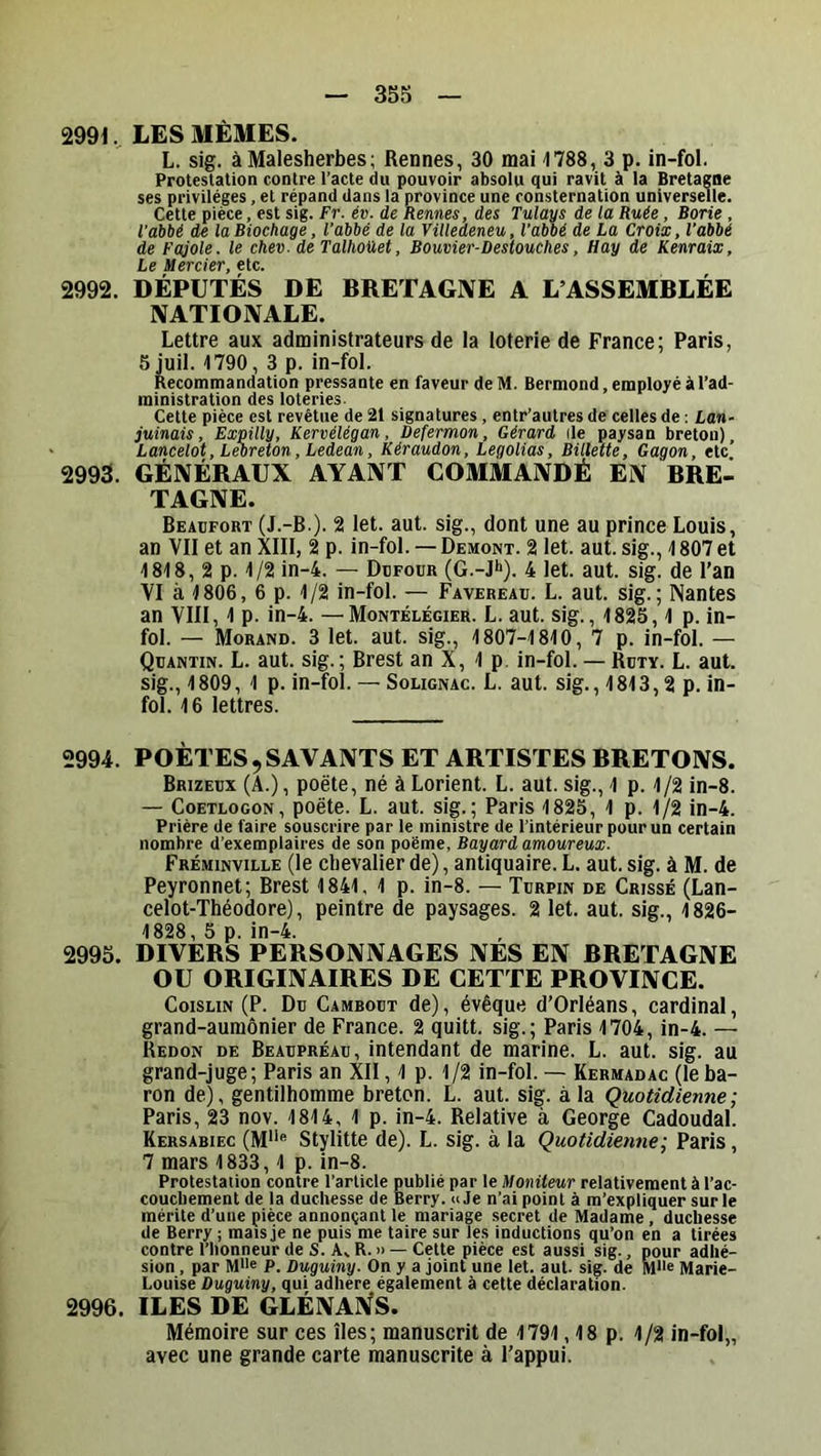 2991. LES MÊMES. L. sig. à Malesherbes; Rennes, 30 mai 1788, 3 p. in-fol. Protestation contre l’acte du pouvoir absolu qui ravit à la Bretagne ses privilèges, et répand dans la province une consternation universelle. Cette pièce, est sig. Fr. év. de Rennes, des Tulays de la Ruée, Borie , Vahbé de laBiochage, l'abié de la Villedeneu, l'abbé de La Croix, l’abbé de Fajole. le chev. de Talhoüet, Bouvier-Destouches, Hay de Kenraix, Le Mercier, etc. 2992. DÉPUTÉS DE BRETAGNE A L’ASSEMBLÉE NATIONALE. Lettre aux administrateurs de la loterie de France; Paris, 5 juil. 1790, 3 p. in-fol. Recommandation pressante en faveur de M. Bermond, employé à l’ad- ministration des loteries. Cette pièce est revêtue de 21 signatures, entr’autres de celles de ; Lan- juinais, Expilly, Kervélégan, Defermon, Gérard île paysan breton), Lancelot, Lebreton, Ledean, Kéraudon, Legolias, Billette, Gagon, etc 2993. GÉNÉRAUX AYANT COMMANDÉ EN BRE- TAGNE. Beacfort (J.-B.). 2 let. aut. sig., dont une au prince Louis, an VII et an XIII, 2 p. in-fol. —Demont. 2 let. aut. sig., 1807 et 1818, 2 p. 1/2 in-4. — Dufour (G.-J*»). 4 let. aut. sig. de l’an VI à 1806, 6 p. 1/2 in-fol. — Favereau. L. aut. sig.; Nantes an VIII, 1 p. in-4. —Montélégier. L. aut. sig., 1825, 1 p. in- fol. — Morand. 3 let. aut. sig., 1807-1810, 7 p. in-fol. — Quantin. L. aut. sig.; Brest an X, 1 p. in-fol. — Ruty. L. aut. sig., 1809, 1 p. in-fol. — Sougnac. L. aut. sig., 1813,2 p. in- fol. 16 lettres. 2994. POÈTES,SAVANTS ET ARTISTES BRETONS. Brizeux (A.), poëte, né à Lorient. L. aut. sig., 1 p. 1/2 in-8. — CoETLOGON, poëte. L. aut. sig.; Paris 1825, 1 p. 1/2 in-4. Prière de faire souscrire par le ministre de l’intérieur pour un certain nombre d’exemplaires de son poème, Bayard amoureux. Fréminville (le chevalier de), antiquaire. L. aut. sig. à M. de Peyronnet; Brest 1841, 1 p. in-8. — Turpin de Crissé (Lan- celot-Théodore), peintre de paysages. 2 let. aut. sig., 1826- 1828, 5 p. in-4. 2995. DIVERS PERSONNAGES NES EN BRETAGNE OU ORIGINAIRES DE CET TE PROVINCE. CoisLiN (P. Du Cambout de), évêque d’Orléans, cardinal, grand-aumônier de France. 2 quitt. sig.; Paris 1704, in-4. — Redon de Beaupréau, intendant de marine. L. aut. sig. au grand-juge; Paris an XII, 1 p. 1/2 in-fol. — Kermadac (leba- ron de), gentilhomme breton. L. aut. sig. à la Quotidienne; Paris, 23 nov. 1814, 1 p. in-4. Relative à George Cadoudal. Kersabiec (M'*<* Stylitte de). L. sig. à la Quotidienne; Paris, 7 mars 1833,1 p. in-8. Protestation contre l’article publié par le Moniteur relativement à l’ac- couchement de la duchesse de Berry. «Je n’ai point à m’expliquer sur le mérite d’une pièce annonçant le mariage secret de Madame, duchesse de Berry ; mais je ne puis me taire sur les inductions qu’on en a tirées contre l’honneur de S. A, R. » —Cette pièce est aussi sig., pour adhé- sion , par Mlle P. Duguiny. On y a joint une let. aut. sig. de MUe Marie- Louise Duguiny, qui adhéré également à cette déclaration. 2996. ILES DE GLÉNA^S. Mémoire sur ces îles; manuscrit de 1791,18 p. 1/2 in-fol„ avec une grande carte manuscrite à l’appui.