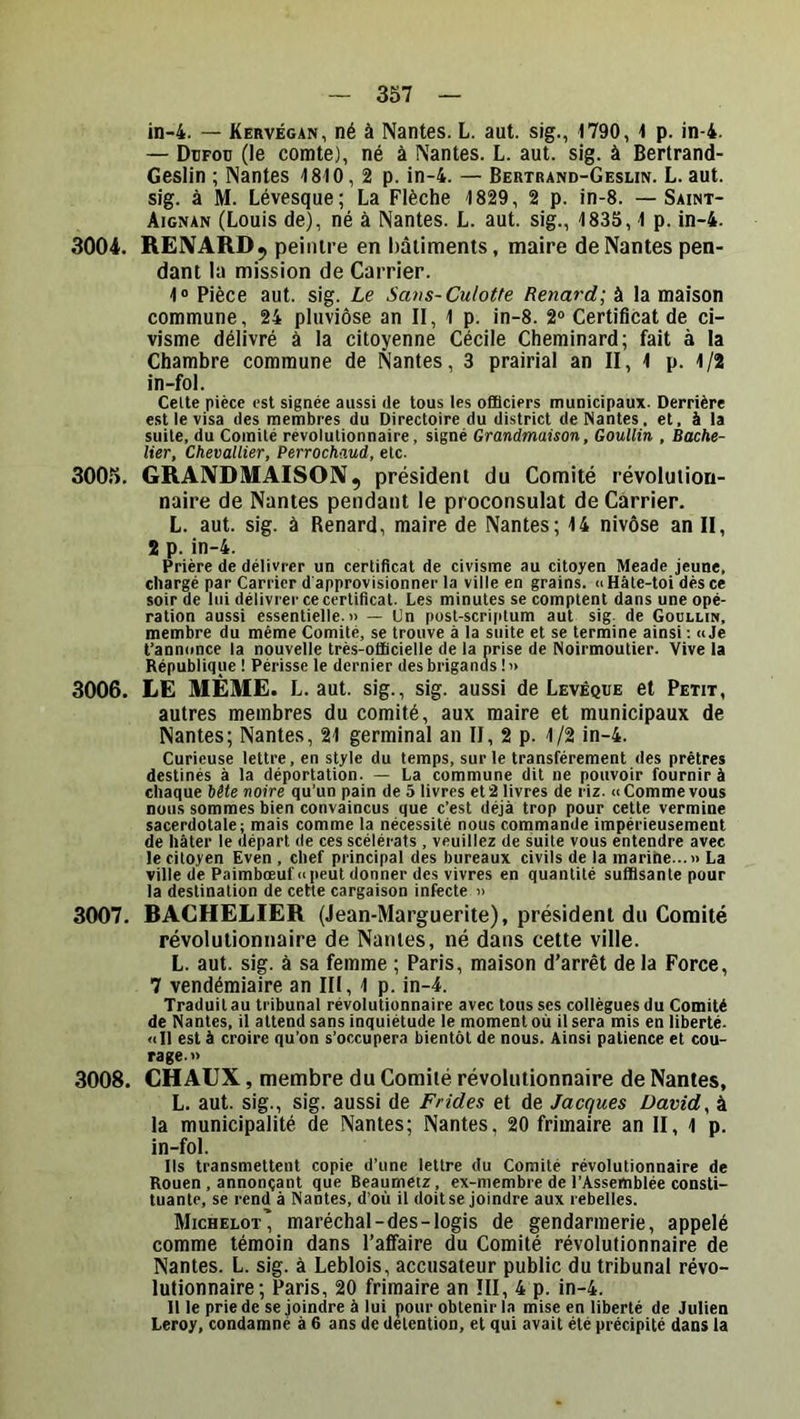 in-4. — Kervégan, né à Nantes. L. aut. sig., 1790, 1 p. in-4. — Dcfou (le comte), né à Nantes. L. aut. sig. à Bertrand- Geslin ; Nantes 1810, 2 p. in-4. — Bertrand-Gesun. L. aut. sig. à M. Lévesque; La Flèche 1829, 2 p. in-8. — Saint- Aignan (Louis de), né à Nantes. L. aut. sig., 1835, 1 p. in-4. 3004. REIVARDj peintre en bâtiments, maire de Nantes pen- dant la mission de Carrier. 1® Pièce aut. sig. Le Sans-Culotte Renard; à la maison commune, 24 pluviôse an II, 1 p. in-8. 2® Certificat de ci- visme délivré à la citoyenne Cécile Cheminard; fait à la Chambre commune de Nantes, 3 prairial an II, 1 p. 1/2 in-fol. Celte pièce est signée aussi de tous les officiers municipaux. Derrière est le visa des membres du Directoire du district de Nantes, et, à la suite, du Comité révolutionnaire, signé Grandmaison, Goullin , Bache- lier, Chevallier, Perrochaud, etc. 3005. GRANDMAISON, président du Comité révolution- naire de Nantes pendant le proconsulat de Carrier. L. aut. sig. à Renard, maire de Nantes; 14 nivôse an II, 2 p. in-4. Prière de délivrer un certificat de civisme au citoyen Meade jeune, chargé par Carrier d'approvisionner la ville en grains. <iHâle-toi dés ce soir de lui délivrer ce certificat. Les minutes se comptent dans une opé- ration aussi essentielle.» — Un post-scri|>lum aut sig- de Goullin, membre du même Comité, se trouve à la suite et se termine ainsi : » Je t’annonce la nouvelle très-officielle de la prise de Noirmoutier. Vive la République ! Périsse le dernier des brigands!» 3006. LE MÊME. L. aut. sig., sig. aussi de Levéque et Peut, autres membres du comité, aux maire et municipaux de Nantes; Nantes, 21 germinal an II, 2 p. 1/2 in-4. Curieuse lettre, en style du temps, sur le transfèrement des prêtres destinés à la déportation. — La commune dit ne pouvoir fournir à chaque bête noire qu’un pain de 5 livres et 2 livres de riz. <i Comme vous nous sommes bien convaincus que c’est déjà trop pour cette vermine sacerdotale; mais comme la nécessité nous commande impérieusement de hâter le départ de ces scélérats , veuillez de suite vous entendre avec le citoyen Even , chef principal des bureaux civils de la marine...» La ville de Paimbœuf» peut donner des vivres en quantité suffisante pour la destination de cette cargaison infecte » 3007. RACHELIER (Jean-Marguerite), président du Comité révolutionnaire de Nantes, né dans cette ville. L. aut. sig. à sa femme ; Paris, maison d’arrêt de la Force, 7 vendémiaire an III, 1 p. in-4. Traduit au tribunal révolutionnaire avec tous ses collègues du Comité de Nantes, il attend sans inquiétude le moment où il sera mis en liberté. <ill est à croire qu’on s’occupera bientôt de nous. Ainsi patience et cou- rage. » 3008. CHAUX, membre du Comité révolutionnaire de Nantes, L. aut. sig., sig. aussi de Frîdes et de Jacques David, à la municipalité de Nantes; Nantes, 20 frimaire an II, l p. in-fol. Ils transmettent copie d’une lettre du Comité révolutionnaire de Rouen, annonçant que Beaumetz , ex-membre de l’Assemblée consti- tuante, se rend à Nantes, d’où il doitse joindre aux rebelles. Michelot' maréchal-des-logis de gendarmerie, appelé comme témoin dans l’affaire du Comité révolutionnaire de Nantes. L. sig. à Leblois, accusateur public du tribunal révo- lutionnaire; Paris, 20 frimaire an III, 4 p. in-4. Il le prie de se joindre à lui pour obtenir la mise en liberté de Julien Leroy, condamné à 6 ans de détention, et qui avait été précipité dans la