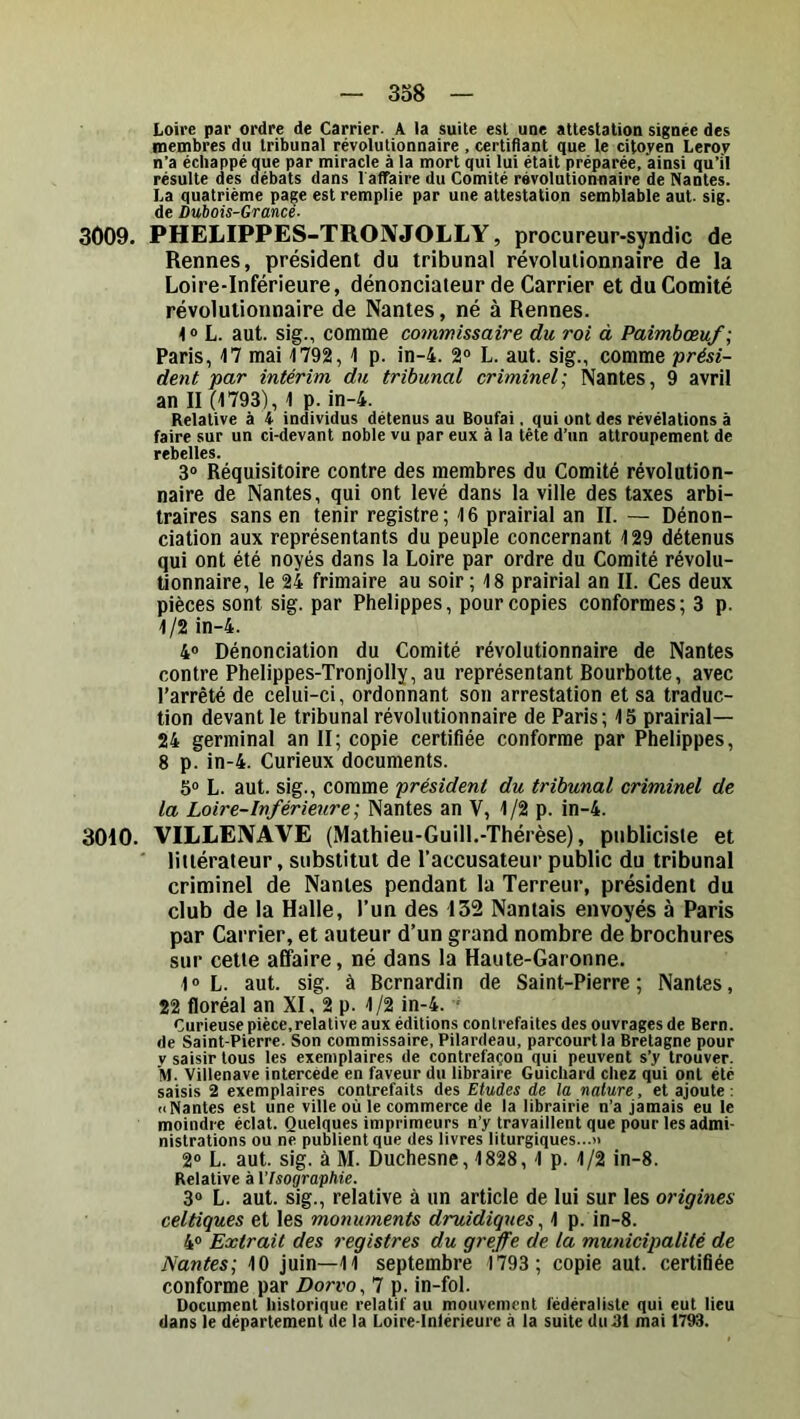 3o8 Loire par ordre de Carrier. A la suite est une attestation signée des membres du tribunal révolutionnaire , certiflant que le citoyen Leroy n’a échappé que par miracle à la mort qui lui était préparée, ainsi qu’il résulte des débats dans l'affaire du Comité révolutionnaire de Nantes. La quatrième page est remplie par une attestation semblable aut. sig. de Dubois-Grance- 3009. PHELIPPES-TRONJOLLY, procureur-syndic de Rennes, président du tribunal révolutionnaire de la Loire-Inférieure, dénonciateur de Carrier et du Comité révolutionnaire de Nantes, né à Rennes. L. aut. sig., comme commissaire du roi à Paimbœuf ; Paris, 17 mai 1792, 1 p. in-4. 2® L. aut. sig., comme prési- dent par intérim du tribunal criminel] Nantes, 9 avril an II (1793), 1 p. in-4. Relative à 4 individus détenus au Boufai, qui ont des révélations à faire sur un ci-devant noble vu par eux à la tête d’un attroupement de rebelles. 3® Réquisitoire contre des membres du Comité révolution- naire de Nantes, qui ont levé dans la ville des taxes arbi- traires sans en tenir registre ; 16 prairial an II. — Dénon- ciation aux représentants du peuple concernant 129 détenus qui ont été noyés dans la Loire par ordre du Comité révolu- tionnaire, le 24 frimaire au soir ; 18 prairial an II. Ces deux pièces sont sig. par Phelippes, pour copies conformes; 3 p. 1/2 in-4. 4® Dénonciation du Comité révolutionnaire de Nantes contre Phelippes-Tronjolly, au représentant Bourbotte, avec l’arrêté de celui-ci, ordonnant son arrestation et sa traduc- tion devant le tribunal révolutionnaire de Paris; 15 prairial— 24 germinal an II; copie certifiée conforme par Phelippes, 8 p. in-4. Curieux documents. 5» L. aut. sig., comme président du tribunal criminel de la Loire-Inférieure; Nantes an V, 1/2 p. in-4. 3010. VILLEIVAVE (Mathieu-Guill,-Thérèse), publiciste et ' littérateur, substitut de l’accusateur public du tribunal criminel de Nantes pendant la Terreur, président du club de la Halle, l’un des 132 Nantais envoyés à Paris par Carrier, et auteur d’un grand nombre de brochures sur cetie affaire, né dans la Haute-Garonne. 1 ® L. aut. sig. à Bernardin de Saint-Pierre ; Nantes, 22 floréal an XI, 2 p. 1/2 in-4. ' Curieuse pièce,relative aux éditions contrefaites des ouvrages de Bern. de Saint-Pierre. Son commissaire, Pilardeau, parcourt la Bretagne pour V saisir tous les exemplaires de contrefaçon qui peuvent s’y trouver. M. Villenave intercède en faveur du libraire Guichard chez qui ont été saisis 2 exemplaires contrefaits des Etudes de la nature, et ajoute : (■Nantes est une ville où le commerce de la librairie n’a jamais eu le moindre éclat. Quelques imprimeurs n’y travaillent que pour les admi- nistrations ou ne publient que des livres liturgiques...” 2® L. aut. sig. à M. Duchesne, 1828, 1 p. 1/2 in-8. Relative à l’IsograpMe. 3® L. aut. sig., relative à un article de lui sur les origines celtiques et les monuments druidiques^ 1 p. in-8. 4® Extrait des registres du greffe de la municipalité de Nantes; 10 juin—11 septembre 1793 ; copie aut. certifiée conforme par Dorvo, 7 p. in-fol. Document historique relatif au mouvement fédéraliste qui eut lieu dans le département de la Loire-lntérieure à la suite duBl mai 1793.