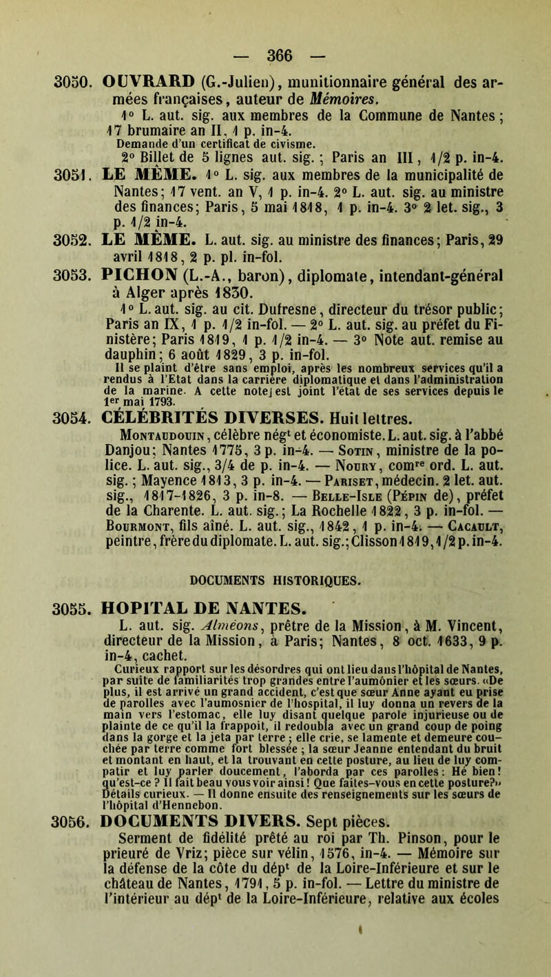 3030. OÜVRARD (G.-Julien), muniiionnaire général désar- mées françaises, auteur de Mémoires. 1® L. aut. sig. aux membres de la Commune de Nantes; 17 brumaire an II, 1 p. in-4. Demande d’un certificat de civisme. 2® Billet de 5 lignes aut. sig. ; Paris an III, 1/2 p. in-4. 3051. LE MÊME. 1 ® L. sig. aux membres de la municipalité de Nantes; 17 vent, an V, 1 p. in-4. 2® L. aut. sig. au ministre des finances; Paris, 5 mai 1818, 1p. in-4. 3® 2 let. sig., 3 p. 1/2 in-4. 3052. LE MÊME. L. aut. sig. au ministre des finances; Paris, 29 avril 1818, 2 p. pl. in-fol. 3053. PICHON (L.-A., baron), diplomate, intendant-général à Alger après 1830. 1® L. aut. sig. au cit. Dufresne, directeur du trésor public; Paris an IX, 1 p. 1/2 in-fol. — 2® L. aut. sig. au préfet du Fi- nistère; Paris 1819, 1 p. 1/2 in-4. — 3® Note aut. remise au dauphin; 6 août 1829, 3 p. in-fol. Il se plaint d’être sans emploi, après les nombreux services qu’il a rendus à l’Etat dans la carrière diplomatique et dans l’administration de la marine. A cette notej est joint l’état de ses services depuis le 1er mai 1793. 3054. CÉLÉBRITÉS DIVERSES. Huit lettres. Montaudotiin, célèbre nég‘ et économiste.L. aut. sig. à l’abbé Danjou; Nantes 1775, 3p. in-4. — Sotin, ministre de la po- lice. L. aut. sig., 3/4 de p. in-4. — Nodry, comr® ord. L. aut. sig. ; Mayence 1813, 3 p. in-4. — Pariset,médecin. 2 let. aut. sig., 1817-1826, 3 p. in-8. —Belle-Isle (Pépin de), préfet de la Charente. L. aut. sig.; La Rochelle 1822, 3 p. in-fol. — Bourmont, fils aîné. L. aut. sig., 1842, 1 p. in-4. — Cacault, peintre, frèredu diplomate. L. aut. sig.; Clisson 1819,1 /2 p. in-4. DOCUMENTS HISTORIQUES. 3055. HOPITAL DE NANTES. L. aut. sig. Alméons., prêtre de la Mission, à M. Vincent, directeur de la Mission, à Paris; Nantes, 8 oct. 1633, 9 p. in-4, cachet. Curieux rapport sur les désordres qui ont lieu dans l’hôpital de Nantes, par suite de familiarités trop grandes entre l’aumônier et les sœurs. «De plus, il est arrivé un grand accident, c’est que sœur Anne ayant eu prise de parolles avec l’aumosnicr de l’hospital, il luy donna un revers de la main vers l’estomac, elle luy disant quelque parole injurieuse ou de plainte de ce qu’il la frappoit, il redoubla avec un grand coup de poing dans la gorge et la jeta par terre j elle crie, se lamente et demeure cou- chée par terre comme fort blessee ; la sœur Jeanne entendant du bruit et montant en haut, et la trouvant en cette posture, au lieu de luy com- patir et luy parler doucement, l’aborda par ces parolles: Hé bien! 8u’est-ce ? 11 fait beau vous voir ainsi! Que faites-vous en cette posture?» étails curieux. —11 donne ensuite des renseignements sur les sœurs de l’hôpital d’Hennebon. 3056. DOCUMENTS DIVERS. Sept pièces. Serment de fidélité prêté au roi par Th. Pinson, pour le prieuré de Vriz; pièce sur vélin, 1576, in-4. — Mémoire sur la défense de la côte du dép‘ de la Loire-Inférieure et sur le château de Nantes, 1791,5 p. in-fol. — Lettre du ministre de l’intérieur au dép* de la Loire-Inférieure, relative aux écoles I