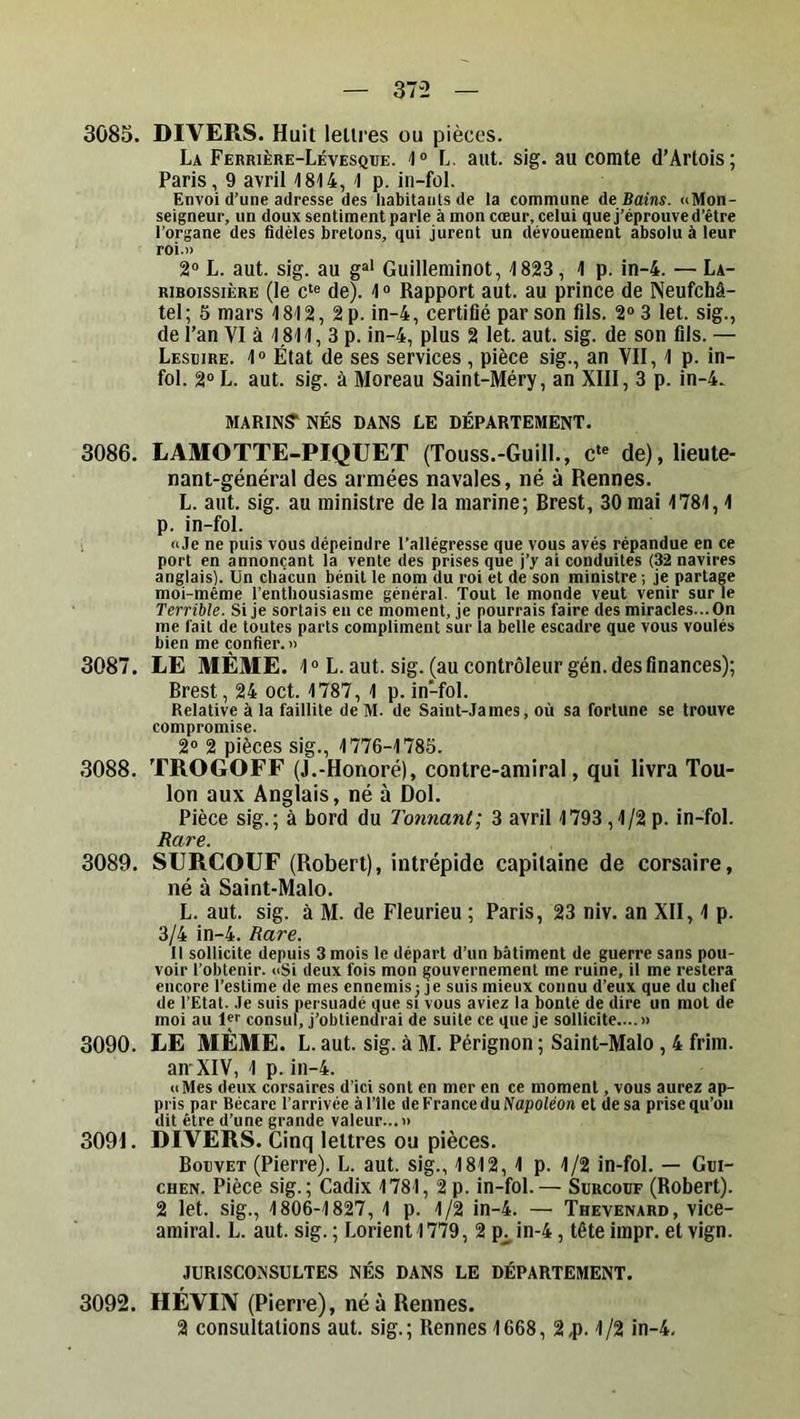 3085. DIVERS. Huit lettres ou pièces. La Ferrière-Lévesque. '1“ L. aut. sig. au comte d’Artois; Paris, 9 avril 1814, 1 p. in-fol. Envoi d’une adresse des habitants de la commune de Bains. uMon- seigneur, un doux sentiment parle à mon cœur, celui que j’éprouve d’être l’organe des fidèles bretons, qui jurent un dévouement absolu à leur roi.» 2“ L. aut. sig. au g“* Guilleminot, 1823, 1 p. in-4. — La- RiBoissiÈRE (le de). 1 « Rapport aut. au prince de Neufehâ- tel; 5 mars 1812, 2 p. in-4, certifié par son fils. 2“ 3 let. sig., de l’an VI à 1.811, 3 p. in-4, plus 2 let. aut. sig. de son fils. — Lesüire. 1“ État de ses services , pièce sig., an VII, 1 p. in- fol. 2“ L. aut. sig. à Moreau Saint-Méry, an XIII, 3 p. in-4. MARINS'NÉS DANS LE DÉPARTEMENT. 3086. LAMOTTE-PIQUEï (Touss.-GuilL, c*® de), lieute- nant-général des armées navales, né à Rennes. L. aut. sig. au ministre de la marine; Brest, 30 mai 1781,1 p. in-fol. «Je ne puis vous dépeindre l’allégresse que vous avés répandue en ce port en annonçant la vente des prises que j’y ai conduites (32 navires anglais). Un chacun bénit le nom du roi et de son ministre ; je partage moi-même l’enthousiasme général. Tout le monde veut venir sur le Terrible. Si je sortais en ce moment, je pourrais faire des miracles... On me fait de toutes parts compliment sur la belle escadre que vous voulés bien me confier.» 3087. LE MÊME. 1 “ L. aut. sig. (au contrôleur gén. des finances); Brest, 24 oct. 1787, 1 p. in-fol. Relative à la faillite deM. de Saint-James, où sa fortune se trouve compromise. 2® 2 pièces sig., 1776-1785. 3088. TROGOFF (J.-Honoré), contre-amiral, qui livra Tou- lon aux Anglais, né à Dol. Pièce sig.; à bord du Tonnant; 3 avril 1793,1/2 p. in-fol. Rare. 3089. SURCOUF (Robert), intrépide capitaine de corsaire, né à Saint-Malo. L. aut. sig. à M. de Fleurieu ; Paris, 23 niv. an XII, 1 p. 3/4 in-4. Rare. Il sollicite depuis 3 mois le départ d’un bâtiment de guerre sans pou- voir l’obtenir. «Si deux fois mon gouvernement me ruine, il me restera encore l’estime de mes ennemis; je suis mieux connu d’eux que du chef de l’Etat. Je suis persuadé que si vous aviez la bonté de dire un mot de moi au Ivr consul, j’obtiendrai de suite ce que je sollicite.... » 3090. LE MÊME. L. aut. sig. à M. Pérignon ; Saint-Malo , 4 friin. an'XIV, 1 p. in-4. «Mes deux corsaires d’ici sont en mer en ce moment, vous aurez ap- pris par Bécare l’arrivée àl’île de France du Napoiéo» et de sa prise qu’on dit être d’une grande valeur...» 3091. DIVERS. Cinq lettres ou pièces. Bouvet (Pierre). L. aut. sig., 1812, 1 p. 1/2 in-fol. — Gui- CHEN. Pièce sig.; Cadix 1781, 2 p. in-fol.— Surcouf (Robert). 2 let. sig., 1806-1827, 1 p. 1/2 in-4. — Thévenard, vice- amiral. L. aut. sig. ; Lorient 1779, 2 p^ in-4, tête iinpr. et vign. JURISCONSULTES NÉS DANS LE DÉPARTEMENT. 3092. HÉVIN (Pierre), né à Rennes. 2 consultations aut. sig.; Rennes 1668, 2,p. 1/2 in-4.
