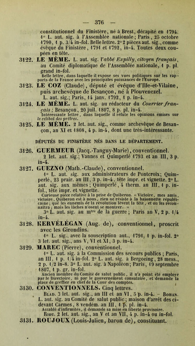 constitutionnel du Finistère, né à Brest, décapité en 1794. 1» L. aut. sig. à l’Assemblée nationale; Paris, 23 octobre 1790,1 p. 3/4 in-fol. Belle lettre. 2° 2 pièces aut. sig., comme évêque du Finistère, 1791 et 1792, in-4. Toutes deux cou- pées en tête. 3122. LE MÊME. L. aut. Vabbé Expîlly, citoyen français^ au Comité diplomatique de l’Assemblée nationale, 1 p. pl. grand in-fol. Belle lettre, dans laquelle il expose ses vues politiques sur les rap- ports de la France avec les principales puissances de l’Europe. 3123. LE COZ (Claude), député et évêque d’Ille-et-Vilaine, puis archevêque de Besançon, né à Plouvenezel. L. aut. sig.; Paris, 14 janv. 1792, 1 p. in-4. 3124. LE MÊME. L. aut. sig. au rédacteur du Courrier fran- çais-, Besançon, 20 juil. 1807, 8 p. pl. in-4. ‘intéressante lettre, dans laquelle il réfute les opinions émises sur le célibat des prêtres. 3125. LE MÊME. 2 let. aut. sig., comme archevêque de Besan- çon, an XI et 1808, 4 p. in-4, dont une très-intéressante. DÉPUTÉS DU FINISTÈRE NÉS DANS LE DÉPARTEMENT. 3126. GUERMEUR (Jacq.-Tanguy-Marie), conventionnel. 2 let. aut. sig.; Vannes et Quimperlé 1793 et an III, 3 p. in-4. 3127. GUEZIVO (Malh.-Claude), conventionnel. 1» L. aut. sig. aux administrateurs de Pontcroix; Quim- perlé, 23 prair. an III, 3 p. in-4, tête impr. et vignette. 2» L. aut. sig. aux mêmes; Quimperlé, 4 lherm. an III, 1 p. in- fol., tête impr. et vignette. Curieuse pièce relative à la prise deQuiberon. «Victoire, mes amis, victoire , Quiberon est à nous, rien ne résiste à la baïonnette républi- caine ; que les ennemis de la révolution lèvent la tête, et on les recon- naîtra ; mais les lâches n’osent se montrer... » 3“ L. aut. sig. au rntfe de la guerre ; Paris an V, 2 p. 1 /4 in-4. 3128. KERVÉLÉGAN (Aug. de), conventionnel, proscrit avec les Girondins. 1“ L. sig., avec la souscription aut., 1791, 1 p. in-fol. 2® 3 let. aut. sig., ans V, VI et XI, 3 p. in-4. 3129. MAREC (Pierre), conventionnel. 1® L. aut. sig. à la Commission des secours publics ; Paris, an III, 1 p. 1/4 in-fol. 2® L. aut. sig. à Bergoeing, 28 mess., 2 p. 1/2 in-8. 3® L. aut. sig. à Napoléon; Paris, 19 septembre 1807,1 p. gr. in-fol. Ancien membre du Comité de salut public, il n’a point été employé parle Directoire, ni par le gouvernement consulaire, et demande la place de greffier en chef de la Cour des comptes. i 3130. COIVVEÎVTIOIVIVELS. Cinq lettres. . Blad. 3 let. aut. sig., an III et an VI, 5 p. in-4. - Bohan. L. aut. sig. au Comité de salut public ; maison d’arrêt des ci- devant Carmes, 8 vendém. an III, 1 p. pl. in-4. Accablé d’infirmités, il demande sa mise eu liberté provisoire. Riou. 2 let. aut. sig., an V et an VII, 4 p. in-4 ou in-fol. 3131. ROUJOUX(Louis-Julien, baron de), constituant.