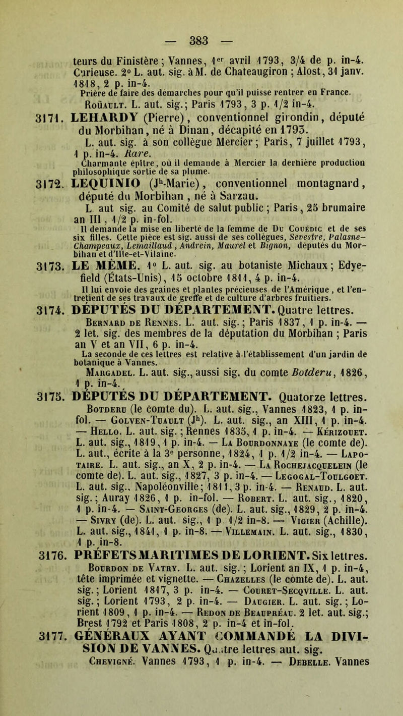 leurs du Finistère; Vannes, '!«'■ avril 1793, 3/4 de p. in-4. Curieuse. 2“ L. aut. sig. àM. de Chateaugiron ; Alost, 31 janv. 1818, 2 p. in-4. Prière de faire des démarches pour qu’il puisse rentrer en France. Roüault. L. aut. sig.; Paris 1793, 3 p. 1/2 in-4. 3171. LEHARDY (Pierre), conventionnel girondin, député du Morbihan, né à Dinan, décapité en 1793. L. aut. sig. à son collègue Mercier; Paris, 7 juillet 1793, 1 p. in-4. Rare. Charmante épUre, où il demande à Mercier la dernière production philosophique sortie de sa plume. 3172. LEQUIiVIO (J'‘-Marie), conventionnel montagnard, député du Morbihan , né à Sarzau. L aut sig. au Comité de salut public ; Paris, 25 brumaire an III, 1/2 p. in-fol. Il demande la mise en liberté de la femme de Du Couédic et de ses six filles. Cette pièce est sig. aussi de ses collègues, Sevestre, Palasne- Champeaux, Lemailtaud, Andrein, Maurel et Bignon, députés du Mor- bihan et d’Ille-et-Vilaine. 3173. LE MÊME. 1® L. aut. sig. au botaniste Michaux; Edye- fleld (États-Unis), 15 octobre 1811, 4 p. in-4. Il lui envoie des graines et plantes précieuses de l’Amérique , et l’en- tretient de ses travaux de greffe et de culture d’arbres fruitiers. 3174. DÉPUTÉS DU DÉPARTEMENT. Quatre lettres. Bernard de Rennes. L. aut. sig. ; Paris 1837, 1 p. in-4. — 2 let. sig. des membres de la députation du Morbihan ; Paris an V et an VII, 6 p. in-4. La seconde de ces lettres est relative à l’établissement d’un jardin de botanique à Vannes. Margadel. L. aut. sig., aussi sig. du comte Botderu, 1826, 1 p. in-4. 3175. DÉPUTÉS DU DÉPARTEMENT. Quatorze lettres. Botderü (le Comte du). L. aut. sig., Vannes 1823, 1 p. in- fol. — Golven-Tuault (Jh). L. aut. sig., an XIII, 1 p. in-4. — Hello. L. aut. sig. ; Rennes 1835,1 p. in-4. — Kérizotjet. L. aut. sig., 1819,1 p. in-4. — La Bourdonnaye (le comte de). L. aut., écrite à la 3® personne, 1824, 1 p. 1/2 in-4. — Lapo- TAiRE. L. aut. sig., an X, 2 p. in-4. — La Rochejacquelein (le comte de). L. aut. sig., 1827, 3 p. in-4. — Legogal-Toulgoet. L. aut. sig.. Napoléonville; 1811,3 p. in-4. — Renaud. L. aut. sig. ; Auray 1826, 1 p. in-fol. — Robert. L. aut. sig., 1820, 1 p. in-4. — Saint-Georges (de). L. aut. sig., 1829, 2 p. in-4. — Sivry (de). L. aut. sig., 1 p 1/2 in-8. — Vigier (Achille). L. aut. sig., 1841, 1 p. in-8. — Villemain. L. aut. sig., 1830, 1 p. in-8. 3176. PRÉFETS MARITIMES DE LORIENT. Six lettres. Bourdon de Vatry. L. aut. sig. ; Lorient an IX, 1 p. in-4, tête imprimée et vignette. — Chazelles (le comte de). L. aut. sig.; Lorient 1817, 3 p. in-4. — Couret-Secqville. L. aut. sig. ; Lorient 1793, 2 p. in-4. — Daugier. L. aut. sig. ; Lo- rient 1809, 1 p. in-4. — Redon de Beaupréau. 2 let. aut. sig.; Brest 1792 et Paris 1808, 2 p. in-4 et in-fol. 3177. GÉNÉRAUX AYANT COMMANDÉ LA DIVI- SION DE VANNES. Q,j.;tre lettres aut. sig. Chevigné. Vannes 1793, 1 p. in-4. — Debelle. Vannes