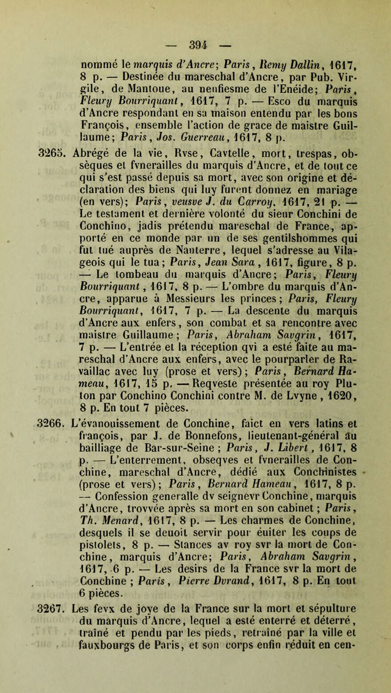 nommé \èmarquis d’Ancre; Paris, llemy Dallin, 1617, 8 p. — Destinée du mareschal d’Ancre, par Pub. Vir- gile, de Mantoue, au nenfiesme de l’Enéide; Paris, Fleury Bourriquant, 1617, 7 p. — Esco du marquis d’Ancre respondanl en sa maison entendu par les bons François, ensemble l’action de grâce de maistre Guil- laume; Paris, Jos. Guerreau, 1617, 8 p. 3‘i65. Abrégé de la vie, Rvse, Cavtelle, mort, trespas, ob- sèques et fvnerailles du marquis d’Ancre, et de tout ce qui s’est passé depuis sa mort, avec son origine et dé- claration des biens qui luy furent donnez en mariage (en vers); Paris, veusveJ. du Carroy, 1617, 21 p. — Le testament et dernière volonté du sieur Conchini de Concbino, jadis prétendu mareschal de France, ap- porté en ce monde par un de ses gentilshommes qui fut tué auprès de Nanterre, lequel s’adresse au Vila- geois qui le tua ; Paris, Jean Sara , 1617, figure, 8 p. — Le tombeau du marquis d’Ancre; Paris, Fleury Bourriquant, 1617, 8 p. — L’ombre du marquis d’An- cre, apparue à Messieurs les princes; Paris, Fleury Bourriquant, 1617, 7 p. — La descente du marquis d’Ancre aux enfers, son combat et sa rencontre avec maistre Guillaume; Paris, Abraham Savgrin, 1617, 7 p. — L’entrée et la réception qvi a esté faite au ma- reschal d’Ancre aux enfers, avec le pourparler de Ra- vaillac avec luy (prose et vers) ; Paris, Bernard Ha- menu, 1617, 15 p, —Reqveste présentée au roy Pla- ton par Concbino Conchini contre M. de Lvyne , 1620, 8 p. En tout 7 pièces. 3266. L’évanouissement de Conchine, faict en vers latins et français, par J. de Bonnefons, lieutenant-général au bailliage de Bar-sur-Seine ; Paris, J. Libert, 1617, 8 p. — L’enterrement, obseqves et fvnerailles de Con- chine, mareschal d’Ancre, dédié aux Conchinistes (prose et vers); Paris, Bernard Hameau, 1617, 8 p. — Confession generalle dv seignevr Conchine, marquis d’Ancre, trovvée après sa mort en son cabinet ; Paris, Th. Ménard, 1617, 8 p.— Les charmes de Conchine, desquels il se deuoit servir pour éuiter les coups de pistolets, 8 p. — Stances av roy svr la mort de Con- chine, marquis d’Ancre; Paris, Abraham Savgrin, 1617, 6 p. — Les désirs de la France svr la mort de Conchine ; Paris, Pierre Dvrand, 1617, 8 p. En tout 6 pièces. 3267. Les fevx de joye de la France sur la mort et sépulture du marquis d’Ancre, lequel a esté enterré et déterré, traîné et pendu par les pieds, rctraîné par la ville et fauxbourgs de Paris, et son corps enfin réduit en cen-