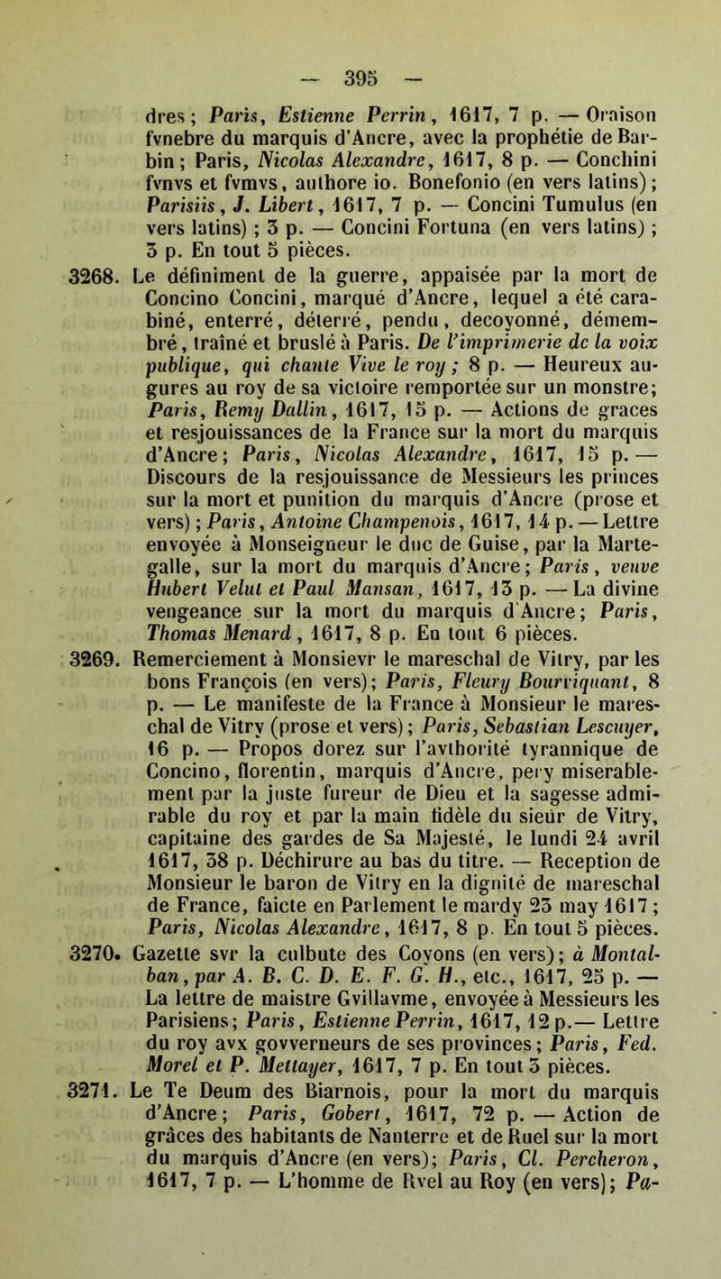 dres ; Paris, Estienne Perrin, 1617, 7 p. —Oraison fvnebre du marquis d’Aricre, avec la prophétie deBar- bin; Paris, Nicolas Alexandre, 1617, 8 p. — Concliini fvnvs et fvmvs, authore io. Bonefonio (en vers latins) ; Parisiis, J. Libert, 1617, 7 p. — Concini Tumulus (en vers latins) ; 3 p. — Concini Fortuna (en vers latins) ; 5 p. En tout 5 pièces. 3268. Le définiraent de la guerre, appaisée par la mort de Concino Concini, marqué d’Ancre, lequel a été cara- biné, enterré, déterré, pendu, decoyonné, démem- bré , traîné et brusié à Paris. De l’imprimerie de la voix publique, qui ehanle Vive le roy ; 8 p. — Heureux au- gures au roy de sa victoire remportée sur un monstre; Paris, Bemy Dallin, 1617, 13 p. — Actions de grâces et resjouissances de la France sur la mort du marquis d’Ancre; Paris, Nicolas Alexandre, 1617, 15 p.— Discours de la resjouissance de Messieurs les princes sur la mort et punition du marquis d’Ancre (prose et vers) ; Paris, Antoine Champenois, 1617, 14 p. — Lettre envoyée à Monseigneur le duc de Guise, par la Marte- galle, sur la mort du marquis d’.Ancre; Paris, veuve Hubert Velul et Paul Mansan, 1617, 13 p. —La divine vengeance sur la mort du marquis d'Ancre; Paris, Thomas Ménard, 1617, 8 p. En tout 6 pièces. 3269. Remerciement à Monsievr le mareschal de Vitry, par les bons François (en vers); Paris, Fleury Bourviquant, 8 p. — Le manifeste de la France à Monsieur le mares- chal de Vitry (prose et vers) ; Paris, Sébastian Lescmjer, 16 p.— Propos dorez sur l’avthorité tyrannique de Concino, florentin, marquis d’Ancre, pery misérable- ment par la juste fureur de Dieu et la sagesse admi- rable du roy et par la main fidèle du sieür de Vitry, capitaine des gardes de Sa Majesté, le lundi 24 avril 1617, 38 p. Déchirure au bas du titre. — Réception de Monsieur le baron de Vitry en la dignité de mareschal de France, faicte en Parlement le mardy 23 may 1617 ; Paris, Nicolas Alexandre, 1617, 8 p. En tout 5 pièces. 3270. Gazette svr la culbute des Coyons (en vers); à Montai- ban, par A. B. C. D. E. F. G. H., etc., 161’7, 23 p. — La lettre de maistre Gvillavme, envoyée à Messieurs les Parisiens; Paris, Estienne Perrin, 1617, 12 p.— Lettre du roy avx govverneurs de ses provinces; Paris, Fed. Morel et P. Mettayer, 1617, 7 p. En tout 3 pièces. 3271. Le Te Deum des Biarnois, pour la mort du marquis d’Ancre; Paris, Gobert, 1617, 72 p. — Action de grâces des habitants de Nanterre et de Ruel sur la mort du marquis d’Ancre (en vers); Paris, Cl. Percheron, 1617, 7 p. — L’homme de Rvel au Roy (en vers); Pa-
