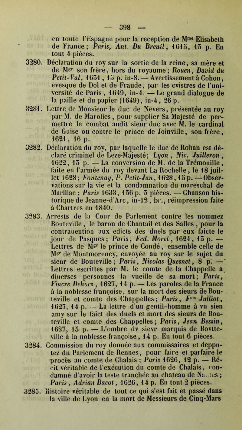 en toute l'üspagne pour la réception de M“« Elisabeth de France; Paris, Anl. Du Breuil, 1615, 13 p. En tout 4 pièces. 3280. Déclaration du roy sur la sortie de la reine, sa mère et de Me'’ son frère, hors du royaume; Uouen, David du Petit-Val, 1631, 15 p. in-8. — Avertissement à Cohon, evesque de Dol et de Fraude, par les cvistres de l’uni- versité de Paris , 1649, in-4.-— Le grand dialogue de la paille et du papier (1649), in-4, 26p. 3281. Lettre de Monsieur le duc de Nevers, présentée au roy par M. de Marolles, pour supplier Sa Majesté de per- mettre le combat audit sieur duc avec M. le cardinal de Guise ou contre le prince de Joinville, son frère, 1621, 16 p. 3282. Déclaration du roy, par laquelle le duc de Rohan est dé- claré criminel de Leze-Majesté; Lyon , Nie. Juilleron , 1622, 13 p. — La conversion de M. de la Trémouille, faite en l’armée du roy devant La Rochelle, le 18 juil- let 1628 ; Fontenay, P. Petit-Jan, 1628,15p. — Obser- vations sur la vie et la condamnation du mareschal de Marillac ; Paris 1633, 136 p. 3 pièces. —Chanson his- torique de Jeanne-d’Arc, in-12, br., réimpression faite à Chartres en 1840. 3283. Arrests de la Cour de Parlement contre les nommez Bouteville, le baron de Chantail et des Salles , pour la contrauention aux edicls des duels par eux faicte le jour de Pasques ; Paris, Fed. Morel, 1624, 13 p. — Lettres de M»’’ le prince de Condé, ensemble celle de M®' de Montmorency, envoyée au roy sur le sujet du sieur de Bouteville; Paris, Nicolas Quesnet, 8 p. —' Lettres escrittes par M. le comte de la Chappelle a. diuerses personnes la vueille de sa mort; Paris, Fiacre Dehors , 1627, 14 p. — Les paroles de la France à la noblesse françoise, sur la mort des sieurs de Bou- teville et comte des Chappelles ; Paris, F** Jtdliot, 1627, 14 p. — La lettre d’un gentil-homme à vn sien amy sur le faict des duels et mort des sieurs de Bou- teville et comte des Chappelles; Paris, Jean Dessin, 1627, 15 p. — L’ombre dv sievr marquis de Bovtte- ville à la noblesse françoise, 14 p. En tout 6 pièces. 3284. Commission du roy donnée aux commissaires et deppu- tez du Parlement de Rennes, pour faire et parfaire le procès au comte de Chalais ; Pa?'is 1626, 12 p. — Ré- cit véritable de l’exécution du comte de Chalais. ron- damné d’avoir la teste tranchée au chateau de Na .les ; Paris , Adrian Bacot, 1626, 14 p. En tout 2 pièces. 3285. Histoire véritable de tout ce qui s’est fait et passé dans la ville do Lyon en la mort de Messieurs de Cinq-Mars