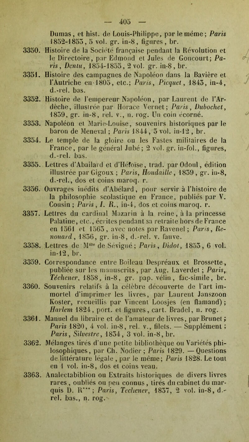 Dumas, et hist. de Louis-Philippe, par le meme; Paris 1852-I8S3,5 vol. gr. in-8, figures , br. 3350. Hisloii e de la Société française pendant la Révolution et le Directoire, par Edmond et Jules de Goncourt; Pa- ris, Denlii, 1854-1835,2 vol. gr. in-8, br. 3351. Histoire des campagnes de Napoléon dans la Bavière et l’Autriche en-1803, etc.; Paris, Picquet, 1843, in-4, d.-rel. bas. 3352. Histoire de l’empereur Napoléon, par Laurent de l’Ar- dèche, ilinsirée par Horace Veniet; Paris, Dubochet, 1839, gr. in-8, rel. v., n. rog. Un coin écorné. 3333. Napoléon et Maritî-Lmiise, souvenirs historiques par le baron de Meneval ; Paris 1844, 3 vol. in-12 , br. 3354. Le temple de la gloire ou les Fastes militaires de la France, par le général Jubé; 2 vol. gr. in-fol., figures, d.-rel. bas. 3355. Lettres d’Abailard et d’Héfoïse, irad. parOdonl, édition illustrée par Gigoux ; Paris, Houdaille, 1839, gi'. in-8, d.-rel., dos et coins maroq. r. 3356. Ouvrages inédits d’Abélard, pour servir à l’histoire de la philosophie scolastique en France, publiés par V. Cousin ; Paris , /. R., in-4, dos et coins maroq. r. 3357. Lettres du cardinal Mazarin à la reine, à la princesse Palatine, etc., écrites pendant sa retraite hors de France en 1361 et 1563 , avec notes par Ravenel ; Paris, Re- nonard, 1836, gr. in-8, d.-rel. v. fauve. 3358. Lettres de de Sévigné; Paris, iJidol, 1833, 6 vol. in-12, br. 3359. Correspondance entre Boileau Despréaux et Brossette, publiée sur les manuscrits, par Aug. Laverdet ; Paris, Téchener, 1838, in-8, gr. pap. vélin, fac-simile, br. 3360. Souvenirs relatifs à la célèbre découverte de l’art im- mortel d’imprimer les livres, par Laurent Janszoon Koster, recueillis par Vincent Loosjes (en flamand) ; Harlem 1824, port, et figures, cart. Bradel, n. rog. 3361. Manuel du libraire et de l’amateur de livres, par Brunet ; Paris 1820, 4 vol. in-8, rel. v., filets. — Supplément ; Paris, Silvestre, 1834, 3 vol. in-8, br. 3362. Mélanges tirés d’une petite bibliothèque ou Variétés phi- losophiques, par Ch. Nodier; Paris 1829. —Questions de littérature légale , par le même; Paris 1828. Le tout en 1 vol. in-8, dos et coins veau. 3363. .\nalectabiblion ou Extraits historiques de divers livres rares, oubliés ou peu connus, tirés du cabinet du mar- quis D. R***; Paris, Techener, 1837, 2 vol. in-8, d.' rel. bas., n. rog.