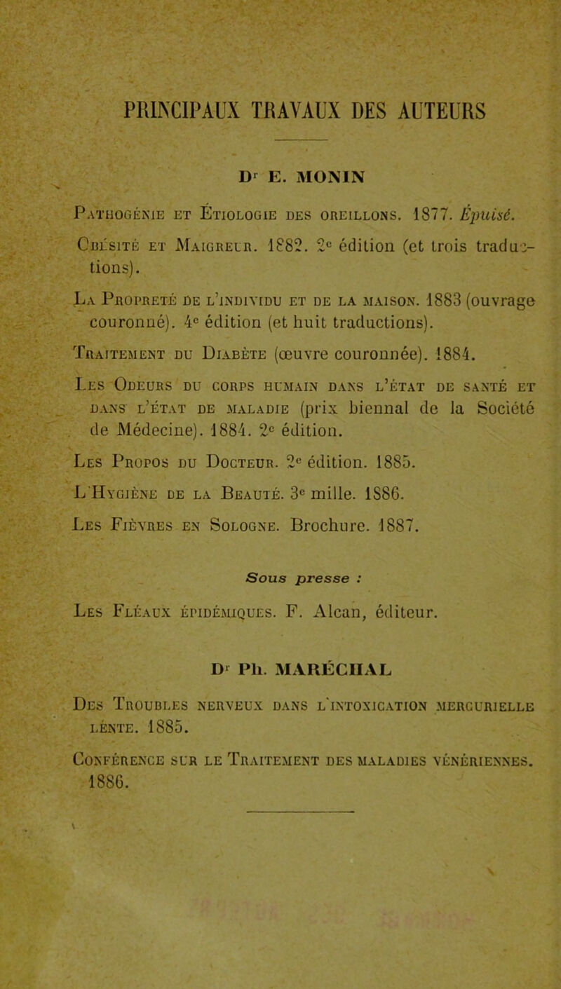 PRINCIPAUX TRAVAUX DES AUTEURS Dr E. MONIN Pathogénie et Étiologie des oreillons. 1877. Épuisé. Obésité et Maigreur. 1882. 2e édition (et trois traduc- tions). La Propreté de l’indiyidd et de la maison. 1883 (ouvrage couronné). 4e édition (et huit traductions). Traitement du Diabète (œuvre couronnée). 1884. Les Odeurs du corps humain dans l’état de santé et dans l’état de maladie (prix biennal de la Société de Médecine). 1884. 2e édition. Les Propos du Docteur. 2e édition. 1885. L Hygiène de la Beauté. 3e mille. 1S8G. Les Fièvres en Sologne. Brochure. 1887. Sous presse : Les Fléaux épidémiques. F. Alcan, éditeur. Dr Ph. MARÉCHAL Des Troubles nerveux dans l'intoxication mercurielle lente. 1885. Conférence sur le Traitement des maladies vénériennes. 1886.