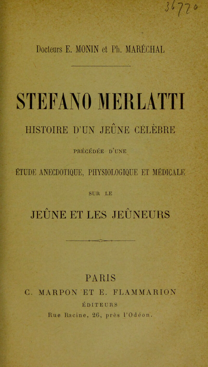 I* #72* Docteurs E. MONIN et Pli. MARÉCHAL STEFANO MERLATTI HISTOIRE D’UN JEUNE CÉLÈBRE PRÉCÉDÉE D'UNE ÉTUDE ANECDOTIQUE, PHYSIOLOGIQUE ET MÉDICALE SUR LE JEÛNE ET LES JEÛNEURS PARIS C. MARPON ET E. FLAMMARION ÉDITEURS Rue Ra c i n e, 20, près l’O d é o n.