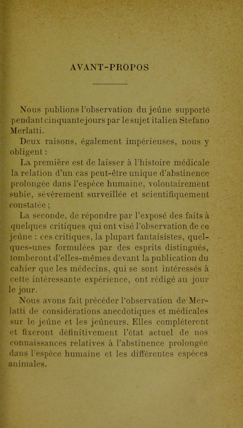 AVANT-PROPOS Nous publions l’observation du jeûne supporté pendant cinquante jours par le sujet italien Stefano Merlatti. Deux raisons, également impérieuses, nous y obligent : La première est de laisser à l'histoire médicale la relation d’un cas peut-être unique d’abstinence prolongée dans l’espèce humaine, volontairement subie, sévèrement surveillée et scientifiquement constatée ; La seconde, de répondre par l’exposé des faits à quelques critiques qui ont visé l’observation de ce jeune : ces critiques, la plupart fantaisistes, quel- ques-unes formulées par des esprits distingués, tomberont d’elles-mêmes devant la publication du cahier que les médecins, qui se sont intéressés à cette intéressante expérience, ont rédigé au jour le jour. Nous avons fait précéder l’observation de Mer- latti de considérations anecdotiques et médicales sur le jeûne et les jeûneurs. Elles compléteront et fixeront définitivement l’état actuel de nos connaissances relatives à l’abstinence prolongée dans l’espèce humaine et les différentes espèces animales.